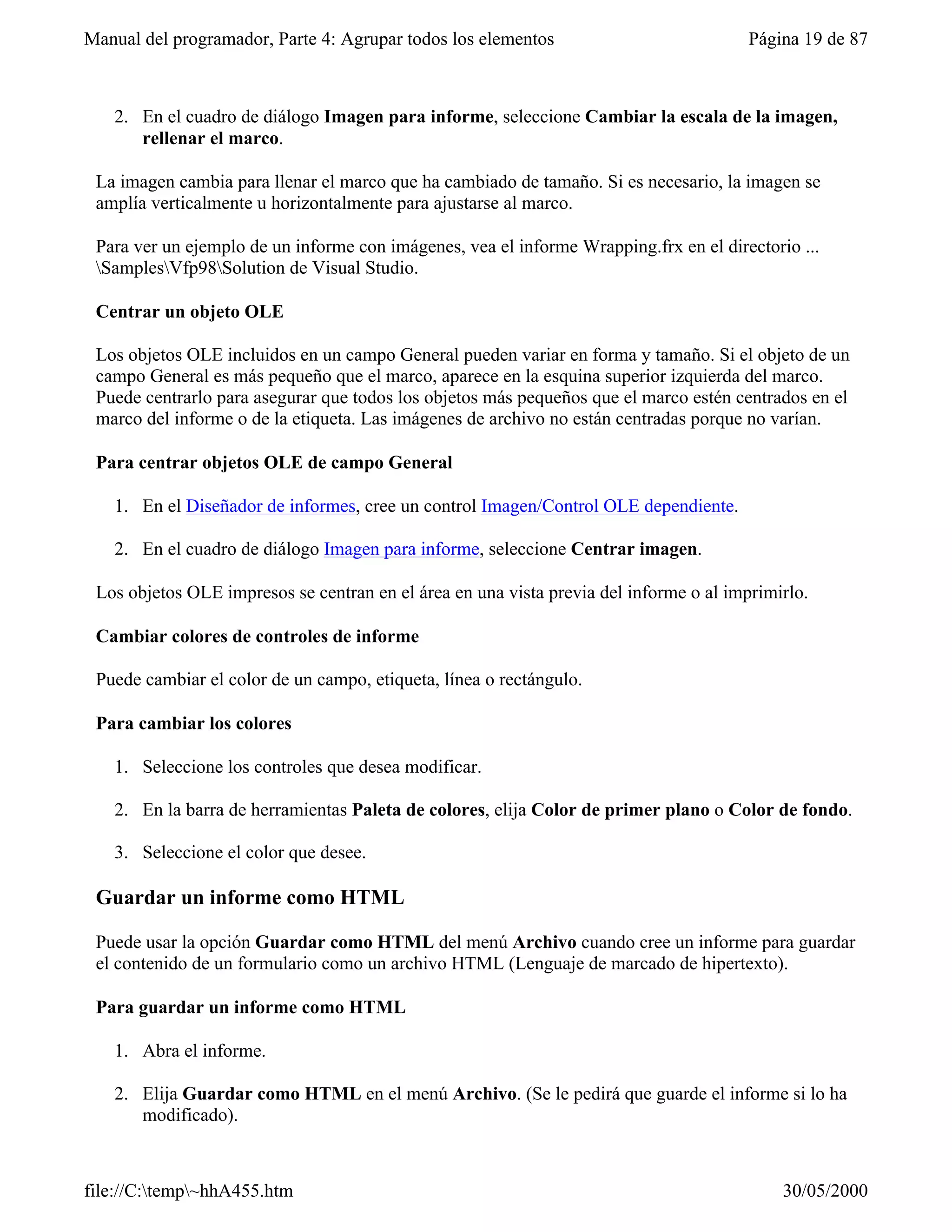 Manual del programador, Parte 4: Agrupar todos los elementos                            Página 19 de 87



   2. En el cuadro de diálogo Imagen para informe, seleccione Cambiar la escala de la imagen,
      rellenar el marco.

 La imagen cambia para llenar el marco que ha cambiado de tamaño. Si es necesario, la imagen se
 amplía verticalmente u horizontalmente para ajustarse al marco.

 Para ver un ejemplo de un informe con imágenes, vea el informe Wrapping.frx en el directorio ...
 SamplesVfp98Solution de Visual Studio.

 Centrar un objeto OLE

 Los objetos OLE incluidos en un campo General pueden variar en forma y tamaño. Si el objeto de un
 campo General es más pequeño que el marco, aparece en la esquina superior izquierda del marco.
 Puede centrarlo para asegurar que todos los objetos más pequeños que el marco estén centrados en el
 marco del informe o de la etiqueta. Las imágenes de archivo no están centradas porque no varían.

 Para centrar objetos OLE de campo General

   1. En el Diseñador de informes, cree un control Imagen/Control OLE dependiente.

   2. En el cuadro de diálogo Imagen para informe, seleccione Centrar imagen.

 Los objetos OLE impresos se centran en el área en una vista previa del informe o al imprimirlo.

 Cambiar colores de controles de informe

 Puede cambiar el color de un campo, etiqueta, línea o rectángulo.

 Para cambiar los colores

   1. Seleccione los controles que desea modificar.

   2. En la barra de herramientas Paleta de colores, elija Color de primer plano o Color de fondo.

   3. Seleccione el color que desee.

 Guardar un informe como HTML

 Puede usar la opción Guardar como HTML del menú Archivo cuando cree un informe para guardar
 el contenido de un formulario como un archivo HTML (Lenguaje de marcado de hipertexto).

 Para guardar un informe como HTML

   1. Abra el informe.

   2. Elija Guardar como HTML en el menú Archivo. (Se le pedirá que guarde el informe si lo ha
      modificado).



file://C:temp~hhA455.htm                                                                  30/05/2000
 
