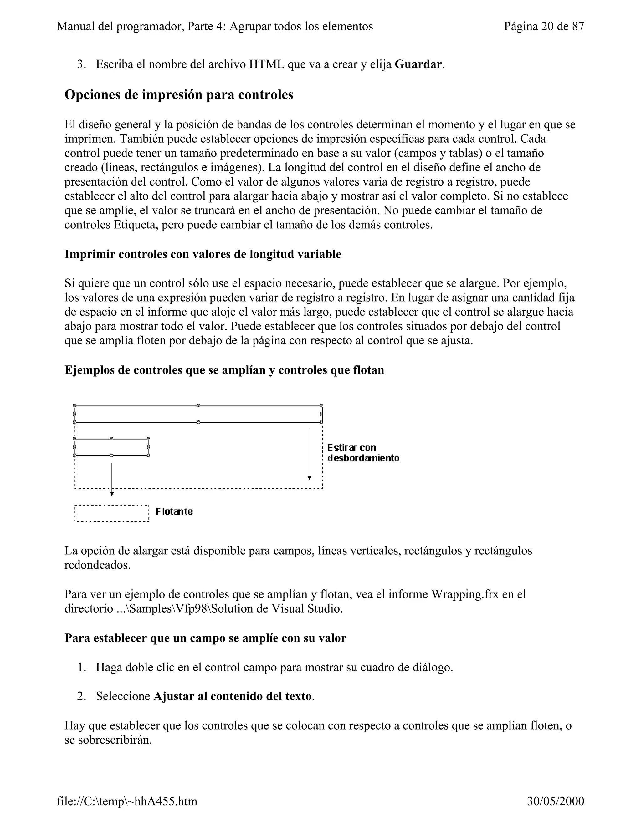 Manual del programador, Parte 4: Agrupar todos los elementos                              Página 20 de 87


   3. Escriba el nombre del archivo HTML que va a crear y elija Guardar.

 Opciones de impresión para controles

 El diseño general y la posición de bandas de los controles determinan el momento y el lugar en que se
 imprimen. También puede establecer opciones de impresión específicas para cada control. Cada
 control puede tener un tamaño predeterminado en base a su valor (campos y tablas) o el tamaño
 creado (líneas, rectángulos e imágenes). La longitud del control en el diseño define el ancho de
 presentación del control. Como el valor de algunos valores varía de registro a registro, puede
 establecer el alto del control para alargar hacia abajo y mostrar así el valor completo. Si no establece
 que se amplíe, el valor se truncará en el ancho de presentación. No puede cambiar el tamaño de
 controles Etiqueta, pero puede cambiar el tamaño de los demás controles.

 Imprimir controles con valores de longitud variable

 Si quiere que un control sólo use el espacio necesario, puede establecer que se alargue. Por ejemplo,
 los valores de una expresión pueden variar de registro a registro. En lugar de asignar una cantidad fija
 de espacio en el informe que aloje el valor más largo, puede establecer que el control se alargue hacia
 abajo para mostrar todo el valor. Puede establecer que los controles situados por debajo del control
 que se amplía floten por debajo de la página con respecto al control que se ajusta.

 Ejemplos de controles que se amplían y controles que flotan




 La opción de alargar está disponible para campos, líneas verticales, rectángulos y rectángulos
 redondeados.

 Para ver un ejemplo de controles que se amplían y flotan, vea el informe Wrapping.frx en el
 directorio ...SamplesVfp98Solution de Visual Studio.

 Para establecer que un campo se amplíe con su valor

   1. Haga doble clic en el control campo para mostrar su cuadro de diálogo.

   2. Seleccione Ajustar al contenido del texto.

 Hay que establecer que los controles que se colocan con respecto a controles que se amplían floten, o
 se sobrescribirán.



file://C:temp~hhA455.htm                                                                     30/05/2000
 