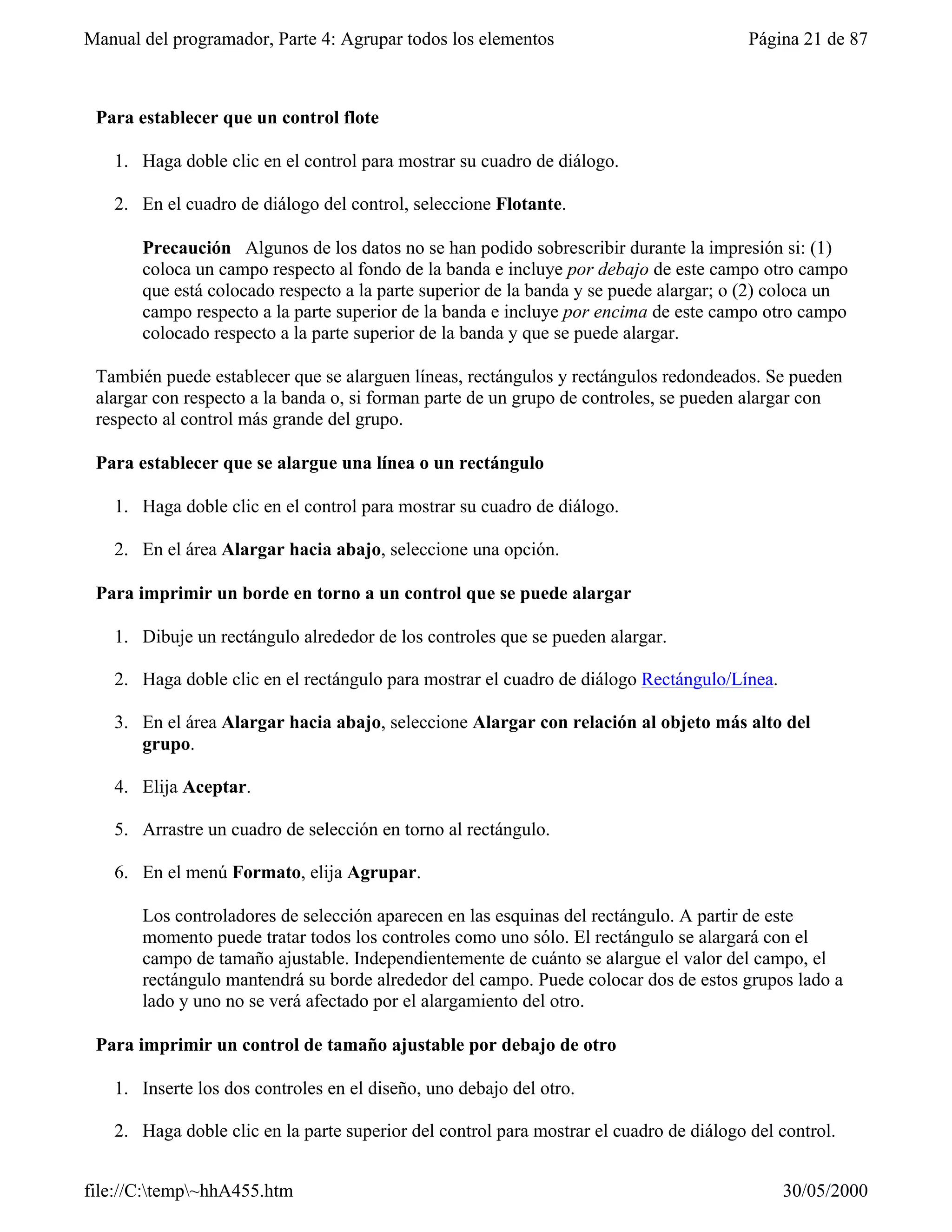 Manual del programador, Parte 4: Agrupar todos los elementos                             Página 21 de 87



 Para establecer que un control flote

   1. Haga doble clic en el control para mostrar su cuadro de diálogo.

   2. En el cuadro de diálogo del control, seleccione Flotante.

       Precaución Algunos de los datos no se han podido sobrescribir durante la impresión si: (1)
       coloca un campo respecto al fondo de la banda e incluye por debajo de este campo otro campo
       que está colocado respecto a la parte superior de la banda y se puede alargar; o (2) coloca un
       campo respecto a la parte superior de la banda e incluye por encima de este campo otro campo
       colocado respecto a la parte superior de la banda y que se puede alargar.

 También puede establecer que se alarguen líneas, rectángulos y rectángulos redondeados. Se pueden
 alargar con respecto a la banda o, si forman parte de un grupo de controles, se pueden alargar con
 respecto al control más grande del grupo.

 Para establecer que se alargue una línea o un rectángulo

   1. Haga doble clic en el control para mostrar su cuadro de diálogo.

   2. En el área Alargar hacia abajo, seleccione una opción.

 Para imprimir un borde en torno a un control que se puede alargar

   1. Dibuje un rectángulo alrededor de los controles que se pueden alargar.

   2. Haga doble clic en el rectángulo para mostrar el cuadro de diálogo Rectángulo/Línea.

   3. En el área Alargar hacia abajo, seleccione Alargar con relación al objeto más alto del
      grupo.

   4. Elija Aceptar.

   5. Arrastre un cuadro de selección en torno al rectángulo.

   6. En el menú Formato, elija Agrupar.

       Los controladores de selección aparecen en las esquinas del rectángulo. A partir de este
       momento puede tratar todos los controles como uno sólo. El rectángulo se alargará con el
       campo de tamaño ajustable. Independientemente de cuánto se alargue el valor del campo, el
       rectángulo mantendrá su borde alrededor del campo. Puede colocar dos de estos grupos lado a
       lado y uno no se verá afectado por el alargamiento del otro.

 Para imprimir un control de tamaño ajustable por debajo de otro

   1. Inserte los dos controles en el diseño, uno debajo del otro.

   2. Haga doble clic en la parte superior del control para mostrar el cuadro de diálogo del control.


file://C:temp~hhA455.htm                                                                   30/05/2000
 