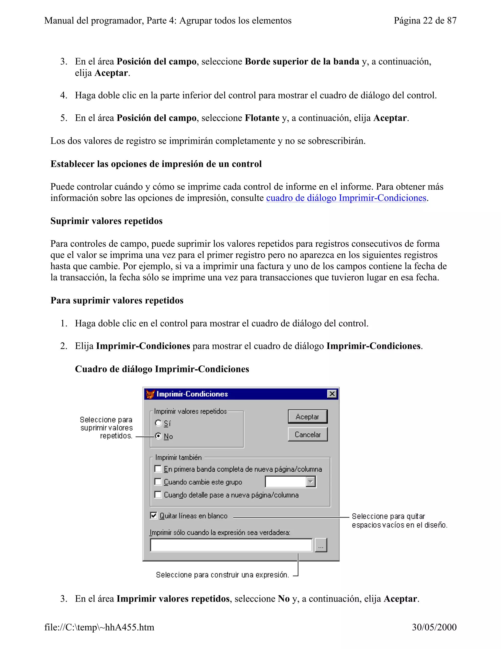Manual del programador, Parte 4: Agrupar todos los elementos                             Página 22 de 87



   3. En el área Posición del campo, seleccione Borde superior de la banda y, a continuación,
      elija Aceptar.

   4. Haga doble clic en la parte inferior del control para mostrar el cuadro de diálogo del control.

   5. En el área Posición del campo, seleccione Flotante y, a continuación, elija Aceptar.

 Los dos valores de registro se imprimirán completamente y no se sobrescribirán.

 Establecer las opciones de impresión de un control

 Puede controlar cuándo y cómo se imprime cada control de informe en el informe. Para obtener más
 información sobre las opciones de impresión, consulte cuadro de diálogo Imprimir-Condiciones.

 Suprimir valores repetidos

 Para controles de campo, puede suprimir los valores repetidos para registros consecutivos de forma
 que el valor se imprima una vez para el primer registro pero no aparezca en los siguientes registros
 hasta que cambie. Por ejemplo, si va a imprimir una factura y uno de los campos contiene la fecha de
 la transacción, la fecha sólo se imprime una vez para transacciones que tuvieron lugar en esa fecha.

 Para suprimir valores repetidos

   1. Haga doble clic en el control para mostrar el cuadro de diálogo del control.

   2. Elija Imprimir-Condiciones para mostrar el cuadro de diálogo Imprimir-Condiciones.

       Cuadro de diálogo Imprimir-Condiciones




   3. En el área Imprimir valores repetidos, seleccione No y, a continuación, elija Aceptar.

file://C:temp~hhA455.htm                                                                    30/05/2000
 