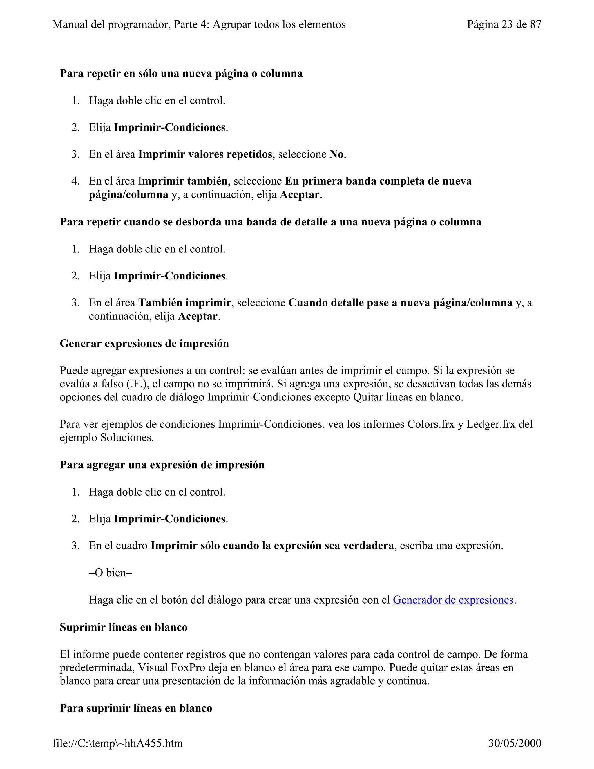 Manual del programador, Parte 4: Agrupar todos los elementos                             Página 23 de 87



 Para repetir en sólo una nueva página o columna

   1. Haga doble clic en el control.

   2. Elija Imprimir-Condiciones.

   3. En el área Imprimir valores repetidos, seleccione No.

   4. En el área Imprimir también, seleccione En primera banda completa de nueva
      página/columna y, a continuación, elija Aceptar.

 Para repetir cuando se desborda una banda de detalle a una nueva página o columna

   1. Haga doble clic en el control.

   2. Elija Imprimir-Condiciones.

   3. En el área También imprimir, seleccione Cuando detalle pase a nueva página/columna y, a
      continuación, elija Aceptar.

 Generar expresiones de impresión

 Puede agregar expresiones a un control: se evalúan antes de imprimir el campo. Si la expresión se
 evalúa a falso (.F.), el campo no se imprimirá. Si agrega una expresión, se desactivan todas las demás
 opciones del cuadro de diálogo Imprimir-Condiciones excepto Quitar líneas en blanco.

 Para ver ejemplos de condiciones Imprimir-Condiciones, vea los informes Colors.frx y Ledger.frx del
 ejemplo Soluciones.

 Para agregar una expresión de impresión

   1. Haga doble clic en el control.

   2. Elija Imprimir-Condiciones.

   3. En el cuadro Imprimir sólo cuando la expresión sea verdadera, escriba una expresión.

       –O bien–

       Haga clic en el botón del diálogo para crear una expresión con el Generador de expresiones.

 Suprimir líneas en blanco

 El informe puede contener registros que no contengan valores para cada control de campo. De forma
 predeterminada, Visual FoxPro deja en blanco el área para ese campo. Puede quitar estas áreas en
 blanco para crear una presentación de la información más agradable y continua.

 Para suprimir líneas en blanco


file://C:temp~hhA455.htm                                                                   30/05/2000
 