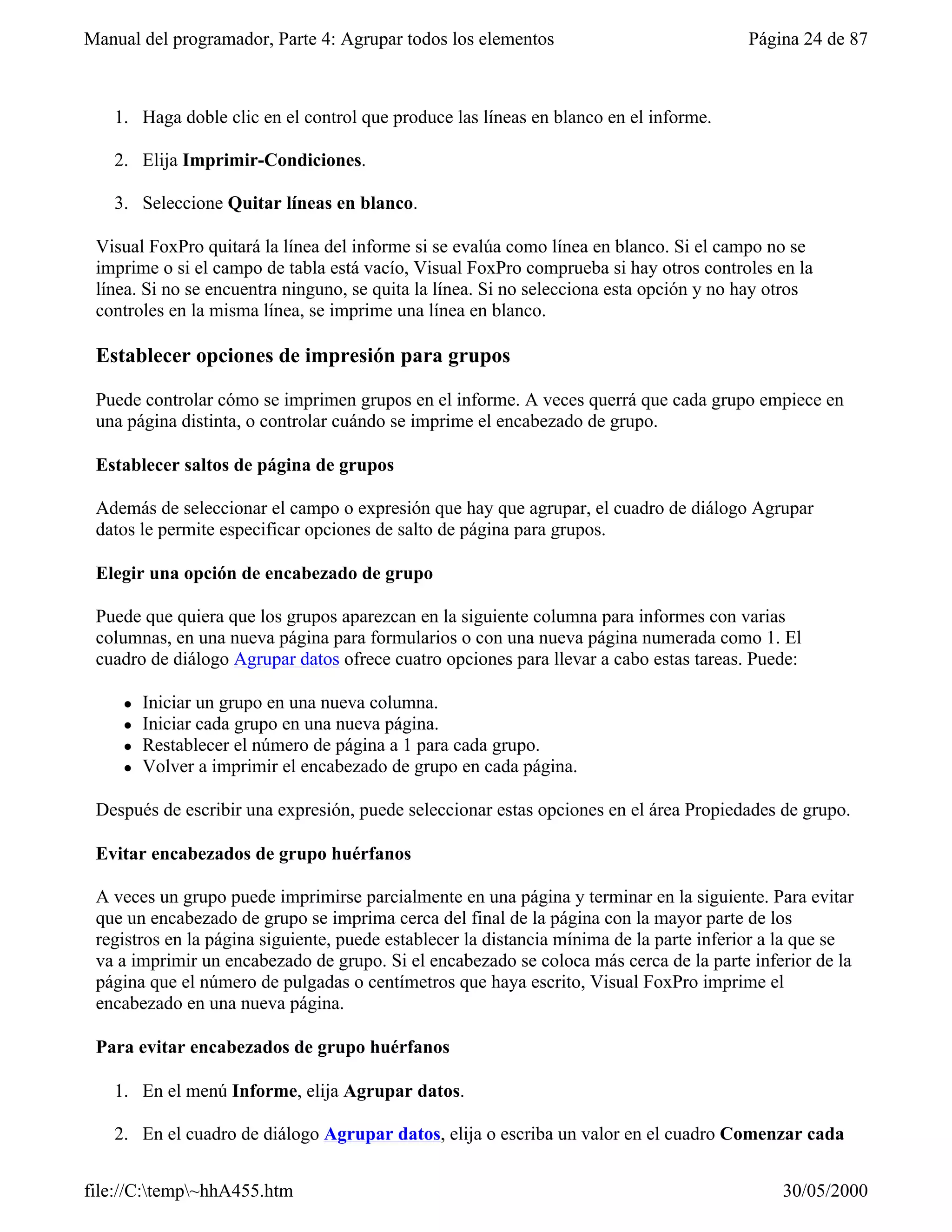Manual del programador, Parte 4: Agrupar todos los elementos                             Página 24 de 87



   1. Haga doble clic en el control que produce las líneas en blanco en el informe.

   2. Elija Imprimir-Condiciones.

   3. Seleccione Quitar líneas en blanco.

 Visual FoxPro quitará la línea del informe si se evalúa como línea en blanco. Si el campo no se
 imprime o si el campo de tabla está vacío, Visual FoxPro comprueba si hay otros controles en la
 línea. Si no se encuentra ninguno, se quita la línea. Si no selecciona esta opción y no hay otros
 controles en la misma línea, se imprime una línea en blanco.

 Establecer opciones de impresión para grupos

 Puede controlar cómo se imprimen grupos en el informe. A veces querrá que cada grupo empiece en
 una página distinta, o controlar cuándo se imprime el encabezado de grupo.

 Establecer saltos de página de grupos

 Además de seleccionar el campo o expresión que hay que agrupar, el cuadro de diálogo Agrupar
 datos le permite especificar opciones de salto de página para grupos.

 Elegir una opción de encabezado de grupo

 Puede que quiera que los grupos aparezcan en la siguiente columna para informes con varias
 columnas, en una nueva página para formularios o con una nueva página numerada como 1. El
 cuadro de diálogo Agrupar datos ofrece cuatro opciones para llevar a cabo estas tareas. Puede:

     l   Iniciar un grupo en una nueva columna.
     l   Iniciar cada grupo en una nueva página.
     l   Restablecer el número de página a 1 para cada grupo.
     l   Volver a imprimir el encabezado de grupo en cada página.

 Después de escribir una expresión, puede seleccionar estas opciones en el área Propiedades de grupo.

 Evitar encabezados de grupo huérfanos

 A veces un grupo puede imprimirse parcialmente en una página y terminar en la siguiente. Para evitar
 que un encabezado de grupo se imprima cerca del final de la página con la mayor parte de los
 registros en la página siguiente, puede establecer la distancia mínima de la parte inferior a la que se
 va a imprimir un encabezado de grupo. Si el encabezado se coloca más cerca de la parte inferior de la
 página que el número de pulgadas o centímetros que haya escrito, Visual FoxPro imprime el
 encabezado en una nueva página.

 Para evitar encabezados de grupo huérfanos

   1. En el menú Informe, elija Agrupar datos.

   2. En el cuadro de diálogo Agrupar datos, elija o escriba un valor en el cuadro Comenzar cada


file://C:temp~hhA455.htm                                                                    30/05/2000
 