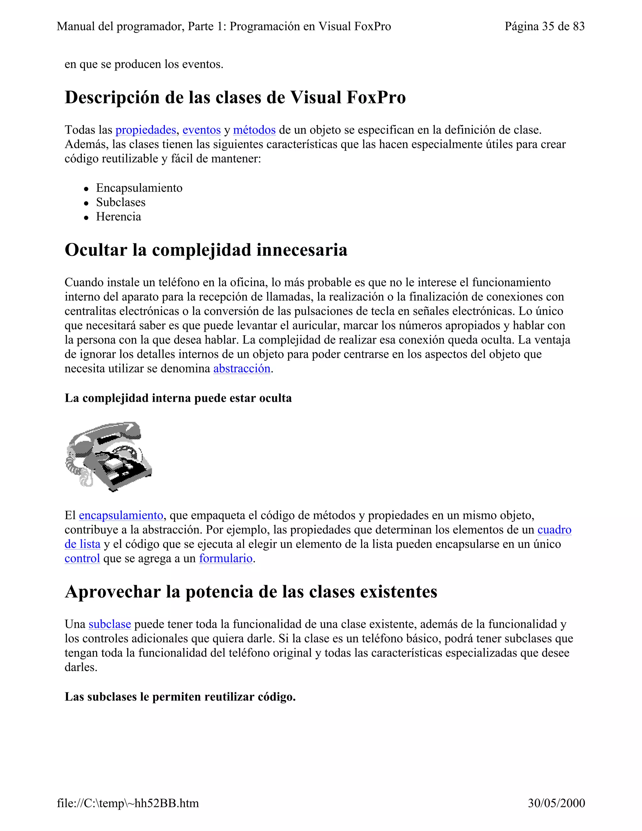 Manual del programador, Parte 1: Programación en Visual FoxPro                            Página 35 de 83


 en que se producen los eventos.

 Descripción de las clases de Visual FoxPro
 Todas las propiedades, eventos y métodos de un objeto se especifican en la definición de clase.
 Además, las clases tienen las siguientes características que las hacen especialmente útiles para crear
 código reutilizable y fácil de mantener:

    l   Encapsulamiento
    l   Subclases
    l   Herencia

 Ocultar la complejidad innecesaria
 Cuando instale un teléfono en la oficina, lo más probable es que no le interese el funcionamiento
 interno del aparato para la recepción de llamadas, la realización o la finalización de conexiones con
 centralitas electrónicas o la conversión de las pulsaciones de tecla en señales electrónicas. Lo único
 que necesitará saber es que puede levantar el auricular, marcar los números apropiados y hablar con
 la persona con la que desea hablar. La complejidad de realizar esa conexión queda oculta. La ventaja
 de ignorar los detalles internos de un objeto para poder centrarse en los aspectos del objeto que
 necesita utilizar se denomina abstracción.

 La complejidad interna puede estar oculta




 El encapsulamiento, que empaqueta el código de métodos y propiedades en un mismo objeto,
 contribuye a la abstracción. Por ejemplo, las propiedades que determinan los elementos de un cuadro
 de lista y el código que se ejecuta al elegir un elemento de la lista pueden encapsularse en un único
 control que se agrega a un formulario.

 Aprovechar la potencia de las clases existentes
 Una subclase puede tener toda la funcionalidad de una clase existente, además de la funcionalidad y
 los controles adicionales que quiera darle. Si la clase es un teléfono básico, podrá tener subclases que
 tengan toda la funcionalidad del teléfono original y todas las características especializadas que desee
 darles.

 Las subclases le permiten reutilizar código.




file://C:temp~hh52BB.htm                                                                     30/05/2000
 