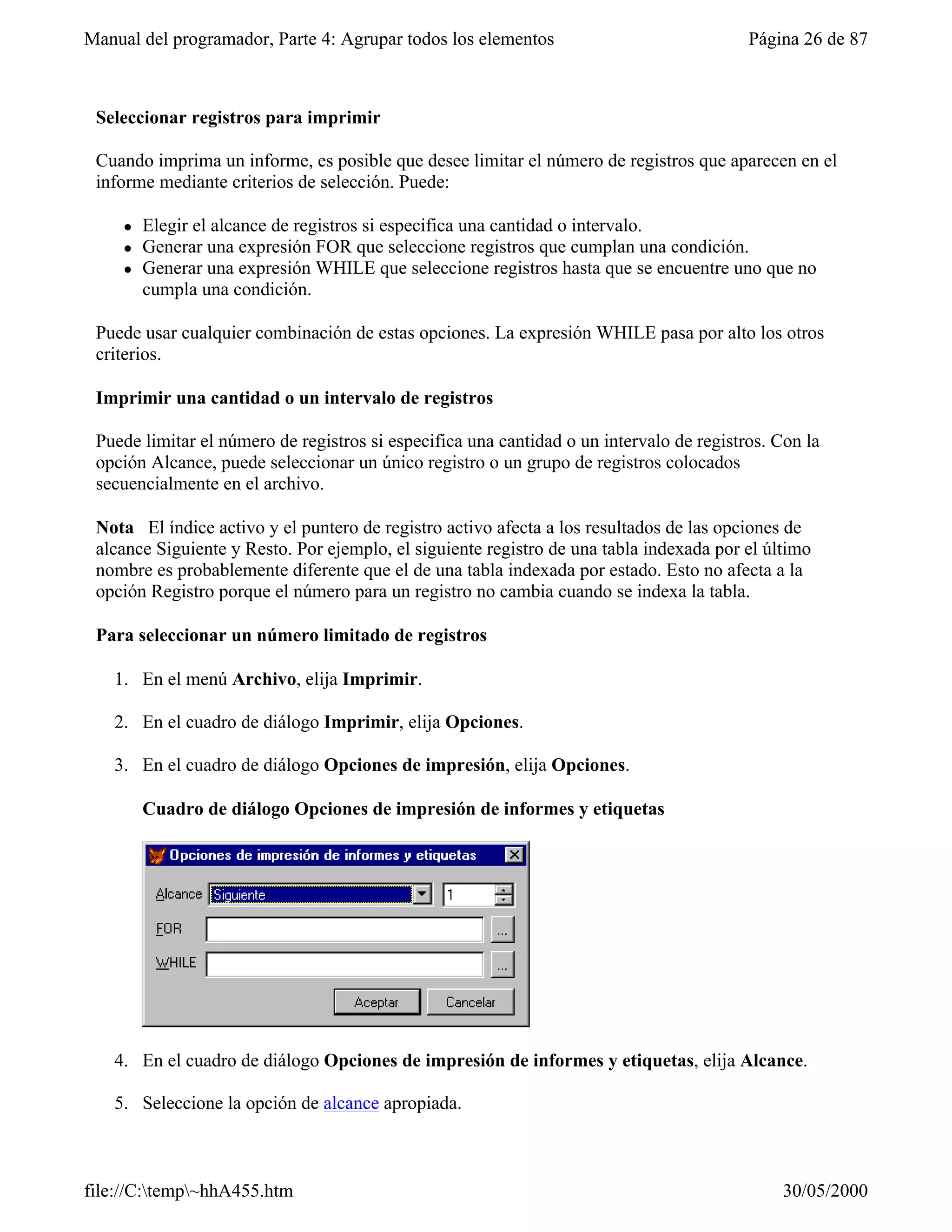 Manual del programador, Parte 4: Agrupar todos los elementos                              Página 26 de 87



 Seleccionar registros para imprimir

 Cuando imprima un informe, es posible que desee limitar el número de registros que aparecen en el
 informe mediante criterios de selección. Puede:

     l   Elegir el alcance de registros si especifica una cantidad o intervalo.
     l   Generar una expresión FOR que seleccione registros que cumplan una condición.
     l   Generar una expresión WHILE que seleccione registros hasta que se encuentre uno que no
         cumpla una condición.

 Puede usar cualquier combinación de estas opciones. La expresión WHILE pasa por alto los otros
 criterios.

 Imprimir una cantidad o un intervalo de registros

 Puede limitar el número de registros si especifica una cantidad o un intervalo de registros. Con la
 opción Alcance, puede seleccionar un único registro o un grupo de registros colocados
 secuencialmente en el archivo.

 Nota El índice activo y el puntero de registro activo afecta a los resultados de las opciones de
 alcance Siguiente y Resto. Por ejemplo, el siguiente registro de una tabla indexada por el último
 nombre es probablemente diferente que el de una tabla indexada por estado. Esto no afecta a la
 opción Registro porque el número para un registro no cambia cuando se indexa la tabla.

 Para seleccionar un número limitado de registros

   1. En el menú Archivo, elija Imprimir.

   2. En el cuadro de diálogo Imprimir, elija Opciones.

   3. En el cuadro de diálogo Opciones de impresión, elija Opciones.

         Cuadro de diálogo Opciones de impresión de informes y etiquetas




   4. En el cuadro de diálogo Opciones de impresión de informes y etiquetas, elija Alcance.

   5. Seleccione la opción de alcance apropiada.



file://C:temp~hhA455.htm                                                                    30/05/2000
 