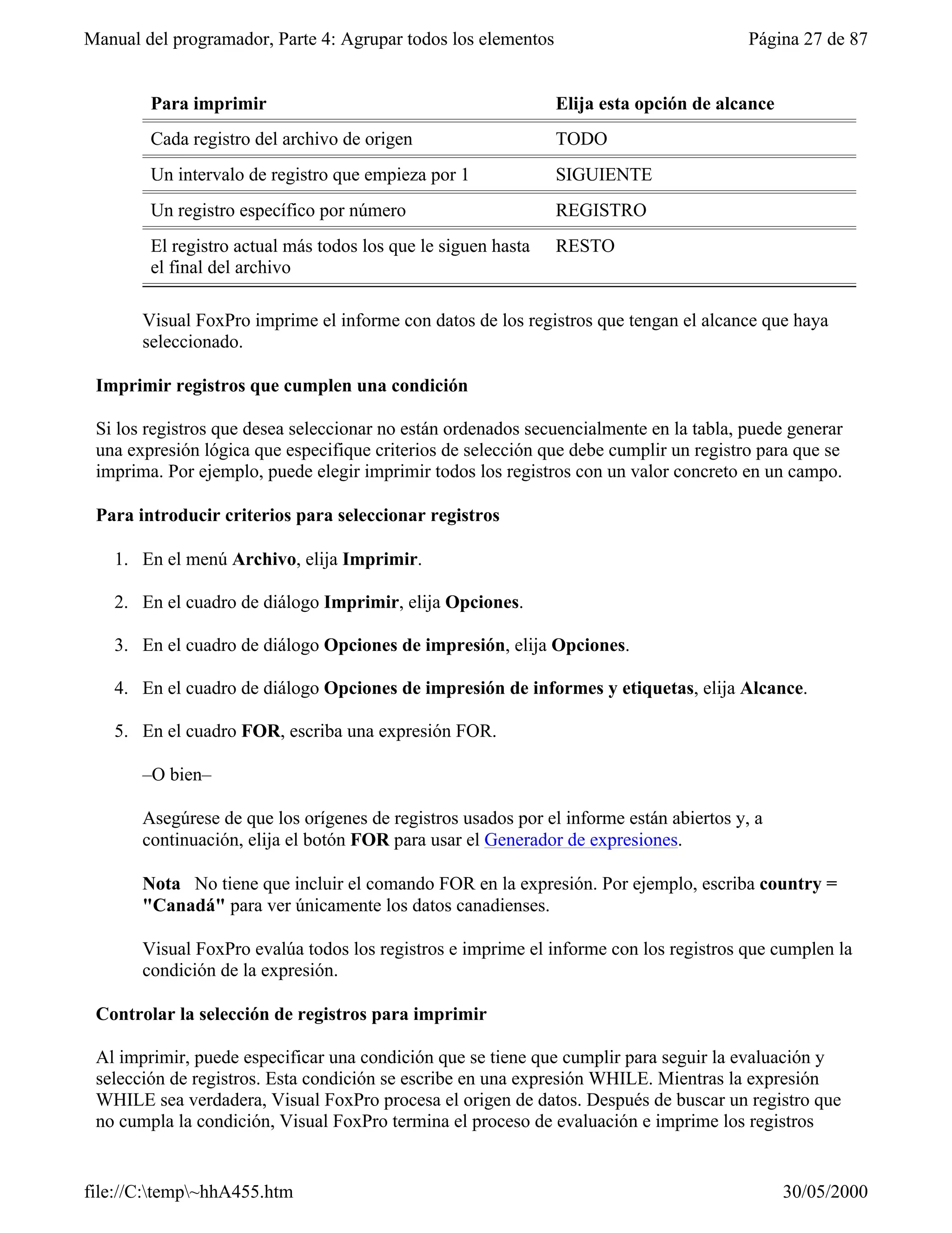 Manual del programador, Parte 4: Agrupar todos los elementos                             Página 27 de 87


        Para imprimir                                          Elija esta opción de alcance
        Cada registro del archivo de origen                    TODO
        Un intervalo de registro que empieza por 1             SIGUIENTE
        Un registro específico por número                      REGISTRO
        El registro actual más todos los que le siguen hasta   RESTO
        el final del archivo

       Visual FoxPro imprime el informe con datos de los registros que tengan el alcance que haya
       seleccionado.

 Imprimir registros que cumplen una condición

 Si los registros que desea seleccionar no están ordenados secuencialmente en la tabla, puede generar
 una expresión lógica que especifique criterios de selección que debe cumplir un registro para que se
 imprima. Por ejemplo, puede elegir imprimir todos los registros con un valor concreto en un campo.

 Para introducir criterios para seleccionar registros

   1. En el menú Archivo, elija Imprimir.

   2. En el cuadro de diálogo Imprimir, elija Opciones.

   3. En el cuadro de diálogo Opciones de impresión, elija Opciones.

   4. En el cuadro de diálogo Opciones de impresión de informes y etiquetas, elija Alcance.

   5. En el cuadro FOR, escriba una expresión FOR.

       –O bien–

       Asegúrese de que los orígenes de registros usados por el informe están abiertos y, a
       continuación, elija el botón FOR para usar el Generador de expresiones.

       Nota No tiene que incluir el comando FOR en la expresión. Por ejemplo, escriba country =
       "Canadá" para ver únicamente los datos canadienses.

       Visual FoxPro evalúa todos los registros e imprime el informe con los registros que cumplen la
       condición de la expresión.

 Controlar la selección de registros para imprimir

 Al imprimir, puede especificar una condición que se tiene que cumplir para seguir la evaluación y
 selección de registros. Esta condición se escribe en una expresión WHILE. Mientras la expresión
 WHILE sea verdadera, Visual FoxPro procesa el origen de datos. Después de buscar un registro que
 no cumpla la condición, Visual FoxPro termina el proceso de evaluación e imprime los registros


file://C:temp~hhA455.htm                                                                    30/05/2000
 