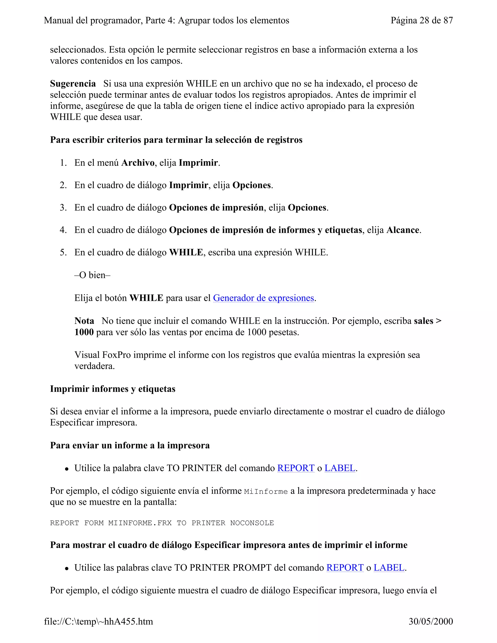 Manual del programador, Parte 4: Agrupar todos los elementos                             Página 28 de 87


 seleccionados. Esta opción le permite seleccionar registros en base a información externa a los
 valores contenidos en los campos.

 Sugerencia Si usa una expresión WHILE en un archivo que no se ha indexado, el proceso de
 selección puede terminar antes de evaluar todos los registros apropiados. Antes de imprimir el
 informe, asegúrese de que la tabla de origen tiene el índice activo apropiado para la expresión
 WHILE que desea usar.

 Para escribir criterios para terminar la selección de registros

   1. En el menú Archivo, elija Imprimir.

   2. En el cuadro de diálogo Imprimir, elija Opciones.

   3. En el cuadro de diálogo Opciones de impresión, elija Opciones.

   4. En el cuadro de diálogo Opciones de impresión de informes y etiquetas, elija Alcance.

   5. En el cuadro de diálogo WHILE, escriba una expresión WHILE.

         –O bien–

         Elija el botón WHILE para usar el Generador de expresiones.

         Nota No tiene que incluir el comando WHILE en la instrucción. Por ejemplo, escriba sales >
         1000 para ver sólo las ventas por encima de 1000 pesetas.

         Visual FoxPro imprime el informe con los registros que evalúa mientras la expresión sea
         verdadera.

 Imprimir informes y etiquetas

 Si desea enviar el informe a la impresora, puede enviarlo directamente o mostrar el cuadro de diálogo
 Especificar impresora.

 Para enviar un informe a la impresora

     l   Utilice la palabra clave TO PRINTER del comando REPORT o LABEL.

 Por ejemplo, el código siguiente envía el informe MiInforme a la impresora predeterminada y hace
 que no se muestre en la pantalla:

 REPORT FORM MIINFORME.FRX TO PRINTER NOCONSOLE

 Para mostrar el cuadro de diálogo Especificar impresora antes de imprimir el informe

     l   Utilice las palabras clave TO PRINTER PROMPT del comando REPORT o LABEL.

 Por ejemplo, el código siguiente muestra el cuadro de diálogo Especificar impresora, luego envía el


file://C:temp~hhA455.htm                                                                   30/05/2000
 