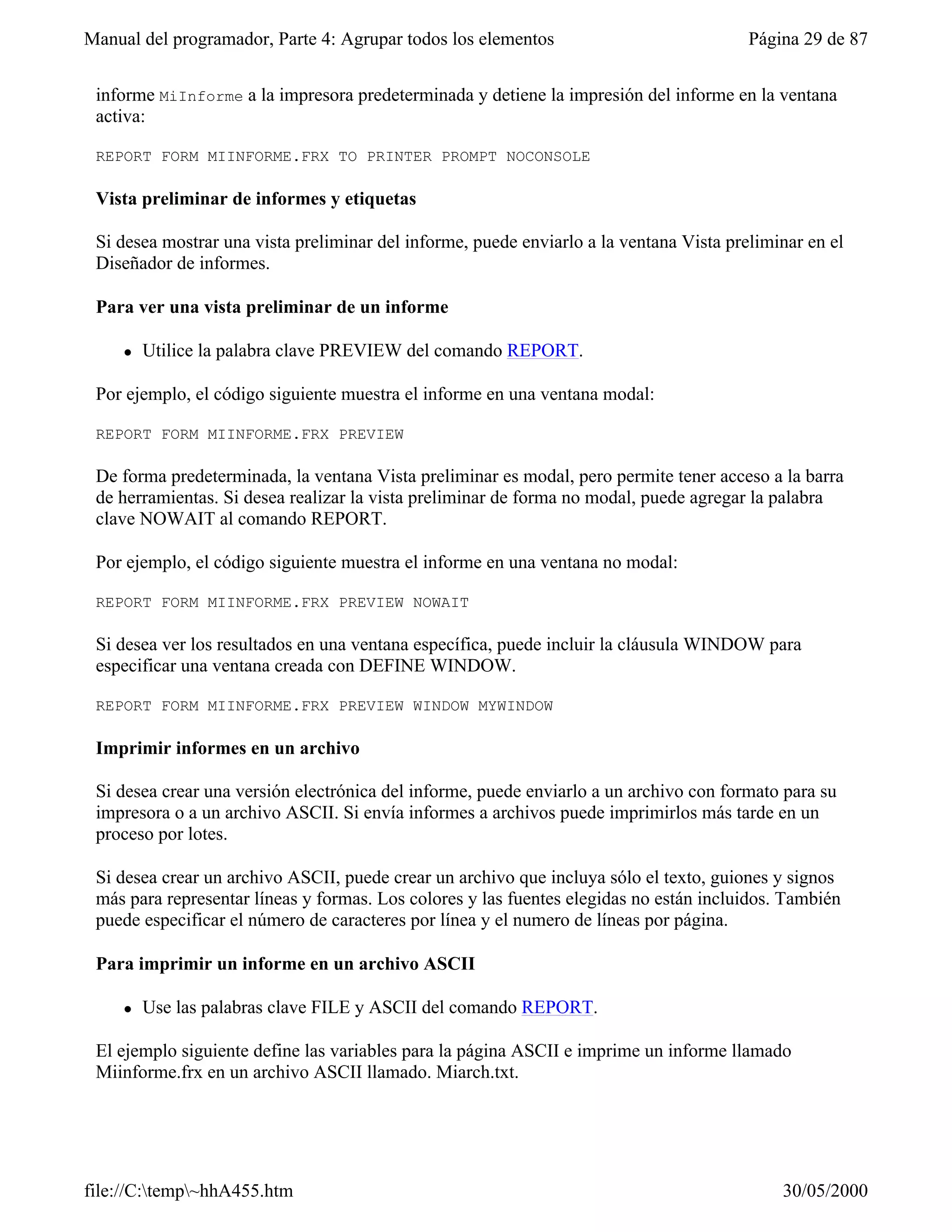 Manual del programador, Parte 4: Agrupar todos los elementos                             Página 29 de 87


 informe MiInforme a la impresora predeterminada y detiene la impresión del informe en la ventana
 activa:

 REPORT FORM MIINFORME.FRX TO PRINTER PROMPT NOCONSOLE

 Vista preliminar de informes y etiquetas

 Si desea mostrar una vista preliminar del informe, puede enviarlo a la ventana Vista preliminar en el
 Diseñador de informes.

 Para ver una vista preliminar de un informe

     l   Utilice la palabra clave PREVIEW del comando REPORT.

 Por ejemplo, el código siguiente muestra el informe en una ventana modal:

 REPORT FORM MIINFORME.FRX PREVIEW

 De forma predeterminada, la ventana Vista preliminar es modal, pero permite tener acceso a la barra
 de herramientas. Si desea realizar la vista preliminar de forma no modal, puede agregar la palabra
 clave NOWAIT al comando REPORT.

 Por ejemplo, el código siguiente muestra el informe en una ventana no modal:

 REPORT FORM MIINFORME.FRX PREVIEW NOWAIT

 Si desea ver los resultados en una ventana específica, puede incluir la cláusula WINDOW para
 especificar una ventana creada con DEFINE WINDOW.

 REPORT FORM MIINFORME.FRX PREVIEW WINDOW MYWINDOW

 Imprimir informes en un archivo

 Si desea crear una versión electrónica del informe, puede enviarlo a un archivo con formato para su
 impresora o a un archivo ASCII. Si envía informes a archivos puede imprimirlos más tarde en un
 proceso por lotes.

 Si desea crear un archivo ASCII, puede crear un archivo que incluya sólo el texto, guiones y signos
 más para representar líneas y formas. Los colores y las fuentes elegidas no están incluidos. También
 puede especificar el número de caracteres por línea y el numero de líneas por página.

 Para imprimir un informe en un archivo ASCII

     l   Use las palabras clave FILE y ASCII del comando REPORT.

 El ejemplo siguiente define las variables para la página ASCII e imprime un informe llamado
 Miinforme.frx en un archivo ASCII llamado. Miarch.txt.




file://C:temp~hhA455.htm                                                                   30/05/2000
 