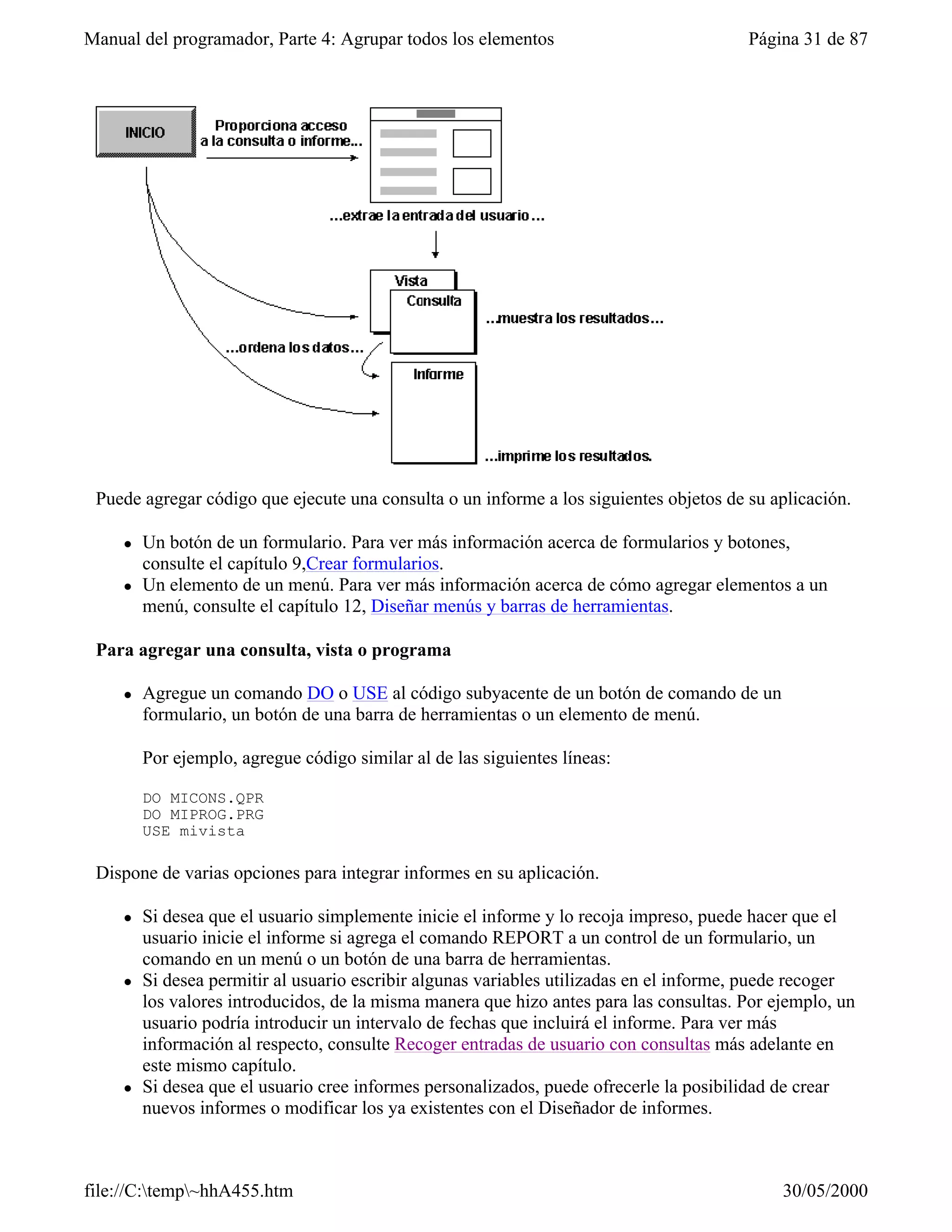Manual del programador, Parte 4: Agrupar todos los elementos                             Página 31 de 87




 Puede agregar código que ejecute una consulta o un informe a los siguientes objetos de su aplicación.

     l   Un botón de un formulario. Para ver más información acerca de formularios y botones,
         consulte el capítulo 9,Crear formularios.
     l   Un elemento de un menú. Para ver más información acerca de cómo agregar elementos a un
         menú, consulte el capítulo 12, Diseñar menús y barras de herramientas.

 Para agregar una consulta, vista o programa

     l   Agregue un comando DO o USE al código subyacente de un botón de comando de un
         formulario, un botón de una barra de herramientas o un elemento de menú.

         Por ejemplo, agregue código similar al de las siguientes líneas:

         DO MICONS.QPR
         DO MIPROG.PRG
         USE mivista

 Dispone de varias opciones para integrar informes en su aplicación.

     l   Si desea que el usuario simplemente inicie el informe y lo recoja impreso, puede hacer que el
         usuario inicie el informe si agrega el comando REPORT a un control de un formulario, un
         comando en un menú o un botón de una barra de herramientas.
     l   Si desea permitir al usuario escribir algunas variables utilizadas en el informe, puede recoger
         los valores introducidos, de la misma manera que hizo antes para las consultas. Por ejemplo, un
         usuario podría introducir un intervalo de fechas que incluirá el informe. Para ver más
         información al respecto, consulte Recoger entradas de usuario con consultas más adelante en
         este mismo capítulo.
     l   Si desea que el usuario cree informes personalizados, puede ofrecerle la posibilidad de crear
         nuevos informes o modificar los ya existentes con el Diseñador de informes.



file://C:temp~hhA455.htm                                                                    30/05/2000
 