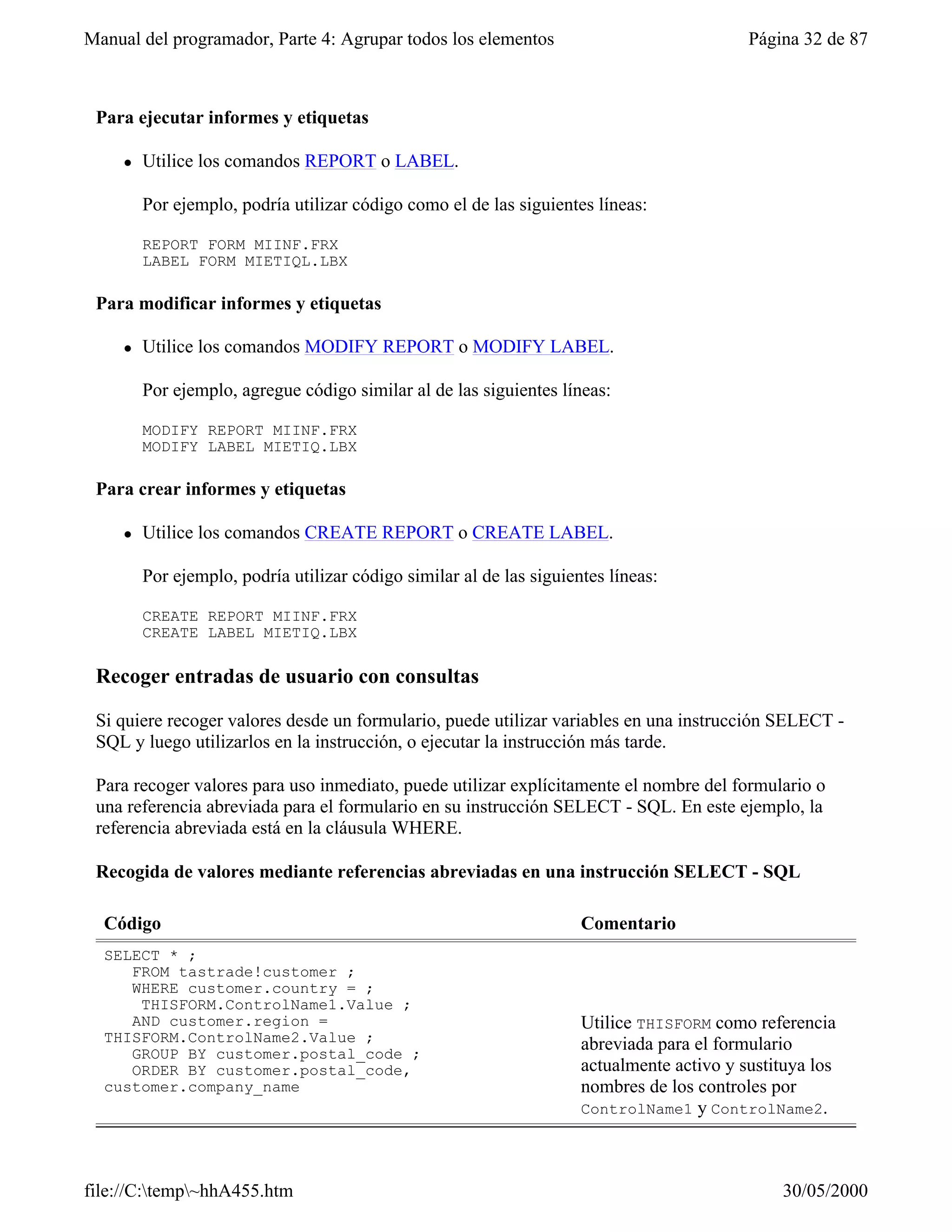 Manual del programador, Parte 4: Agrupar todos los elementos                                Página 32 de 87



 Para ejecutar informes y etiquetas

     l   Utilice los comandos REPORT o LABEL.

         Por ejemplo, podría utilizar código como el de las siguientes líneas:

         REPORT FORM MIINF.FRX
         LABEL FORM MIETIQL.LBX

 Para modificar informes y etiquetas

     l   Utilice los comandos MODIFY REPORT o MODIFY LABEL.

         Por ejemplo, agregue código similar al de las siguientes líneas:

         MODIFY REPORT MIINF.FRX
         MODIFY LABEL MIETIQ.LBX

 Para crear informes y etiquetas

     l   Utilice los comandos CREATE REPORT o CREATE LABEL.

         Por ejemplo, podría utilizar código similar al de las siguientes líneas:

         CREATE REPORT MIINF.FRX
         CREATE LABEL MIETIQ.LBX

 Recoger entradas de usuario con consultas

 Si quiere recoger valores desde un formulario, puede utilizar variables en una instrucción SELECT -
 SQL y luego utilizarlos en la instrucción, o ejecutar la instrucción más tarde.

 Para recoger valores para uso inmediato, puede utilizar explícitamente el nombre del formulario o
 una referencia abreviada para el formulario en su instrucción SELECT - SQL. En este ejemplo, la
 referencia abreviada está en la cláusula WHERE.

 Recogida de valores mediante referencias abreviadas en una instrucción SELECT - SQL

  Código                                                              Comentario
  SELECT * ;
     FROM tastrade!customer ;
     WHERE customer.country = ;
      THISFORM.ControlName1.Value ;
     AND customer.region =                                            Utilice THISFORM como referencia
  THISFORM.ControlName2.Value ;                                       abreviada para el formulario
     GROUP BY customer.postal_code ;
     ORDER BY customer.postal_code,                                   actualmente activo y sustituya los
  customer.company_name                                               nombres de los controles por
                                                                      ControlName1 y ControlName2.




file://C:temp~hhA455.htm                                                                      30/05/2000
 
