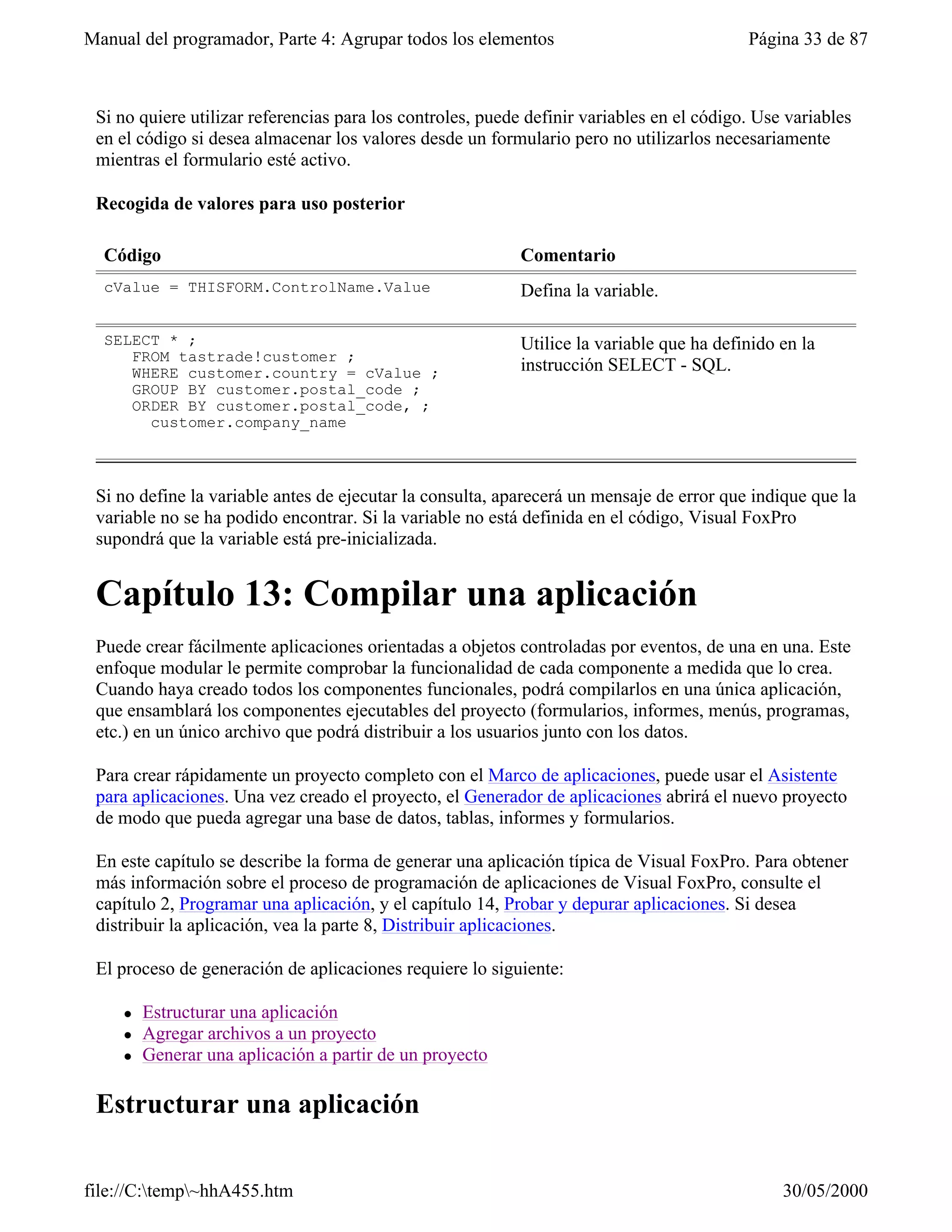 Manual del programador, Parte 4: Agrupar todos los elementos                               Página 33 de 87



 Si no quiere utilizar referencias para los controles, puede definir variables en el código. Use variables
 en el código si desea almacenar los valores desde un formulario pero no utilizarlos necesariamente
 mientras el formulario esté activo.

 Recogida de valores para uso posterior

  Código                                                    Comentario
  cValue = THISFORM.ControlName.Value                       Defina la variable.

  SELECT * ;                                                Utilice la variable que ha definido en la
     FROM tastrade!customer ;
     WHERE customer.country = cValue ;                      instrucción SELECT - SQL.
     GROUP BY customer.postal_code ;
     ORDER BY customer.postal_code, ;
       customer.company_name



 Si no define la variable antes de ejecutar la consulta, aparecerá un mensaje de error que indique que la
 variable no se ha podido encontrar. Si la variable no está definida en el código, Visual FoxPro
 supondrá que la variable está pre-inicializada.


 Capítulo 13: Compilar una aplicación
 Puede crear fácilmente aplicaciones orientadas a objetos controladas por eventos, de una en una. Este
 enfoque modular le permite comprobar la funcionalidad de cada componente a medida que lo crea.
 Cuando haya creado todos los componentes funcionales, podrá compilarlos en una única aplicación,
 que ensamblará los componentes ejecutables del proyecto (formularios, informes, menús, programas,
 etc.) en un único archivo que podrá distribuir a los usuarios junto con los datos.

 Para crear rápidamente un proyecto completo con el Marco de aplicaciones, puede usar el Asistente
 para aplicaciones. Una vez creado el proyecto, el Generador de aplicaciones abrirá el nuevo proyecto
 de modo que pueda agregar una base de datos, tablas, informes y formularios.

 En este capítulo se describe la forma de generar una aplicación típica de Visual FoxPro. Para obtener
 más información sobre el proceso de programación de aplicaciones de Visual FoxPro, consulte el
 capítulo 2, Programar una aplicación, y el capítulo 14, Probar y depurar aplicaciones. Si desea
 distribuir la aplicación, vea la parte 8, Distribuir aplicaciones.

 El proceso de generación de aplicaciones requiere lo siguiente:

     l   Estructurar una aplicación
     l   Agregar archivos a un proyecto
     l   Generar una aplicación a partir de un proyecto

 Estructurar una aplicación

file://C:temp~hhA455.htm                                                                      30/05/2000
 