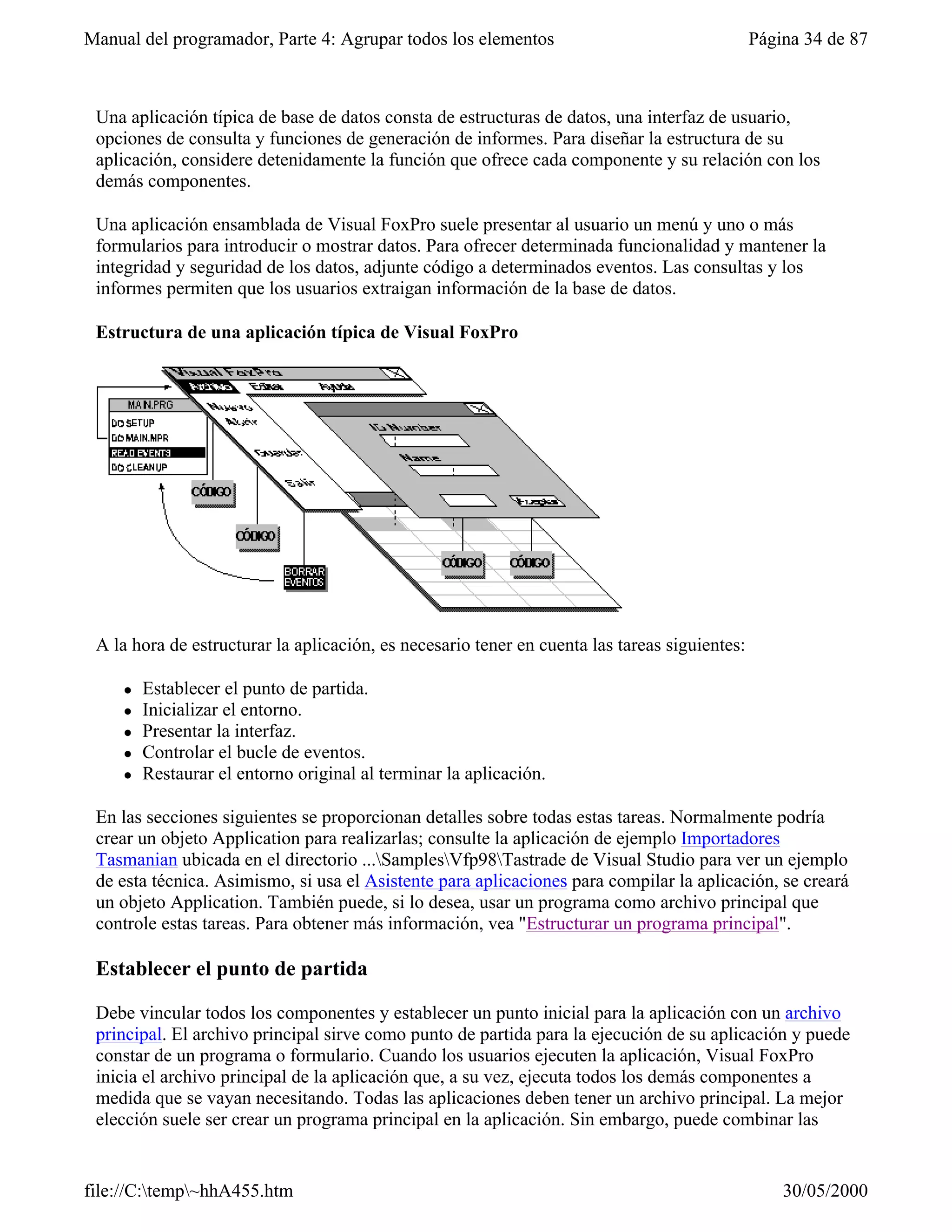Manual del programador, Parte 4: Agrupar todos los elementos                                   Página 34 de 87



 Una aplicación típica de base de datos consta de estructuras de datos, una interfaz de usuario,
 opciones de consulta y funciones de generación de informes. Para diseñar la estructura de su
 aplicación, considere detenidamente la función que ofrece cada componente y su relación con los
 demás componentes.

 Una aplicación ensamblada de Visual FoxPro suele presentar al usuario un menú y uno o más
 formularios para introducir o mostrar datos. Para ofrecer determinada funcionalidad y mantener la
 integridad y seguridad de los datos, adjunte código a determinados eventos. Las consultas y los
 informes permiten que los usuarios extraigan información de la base de datos.

 Estructura de una aplicación típica de Visual FoxPro




 A la hora de estructurar la aplicación, es necesario tener en cuenta las tareas siguientes:

     l   Establecer el punto de partida.
     l   Inicializar el entorno.
     l   Presentar la interfaz.
     l   Controlar el bucle de eventos.
     l   Restaurar el entorno original al terminar la aplicación.

 En las secciones siguientes se proporcionan detalles sobre todas estas tareas. Normalmente podría
 crear un objeto Application para realizarlas; consulte la aplicación de ejemplo Importadores
 Tasmanian ubicada en el directorio ...SamplesVfp98Tastrade de Visual Studio para ver un ejemplo
 de esta técnica. Asimismo, si usa el Asistente para aplicaciones para compilar la aplicación, se creará
 un objeto Application. También puede, si lo desea, usar un programa como archivo principal que
 controle estas tareas. Para obtener más información, vea "Estructurar un programa principal".

 Establecer el punto de partida

 Debe vincular todos los componentes y establecer un punto inicial para la aplicación con un archivo
 principal. El archivo principal sirve como punto de partida para la ejecución de su aplicación y puede
 constar de un programa o formulario. Cuando los usuarios ejecuten la aplicación, Visual FoxPro
 inicia el archivo principal de la aplicación que, a su vez, ejecuta todos los demás componentes a
 medida que se vayan necesitando. Todas las aplicaciones deben tener un archivo principal. La mejor
 elección suele ser crear un programa principal en la aplicación. Sin embargo, puede combinar las


file://C:temp~hhA455.htm                                                                         30/05/2000
 