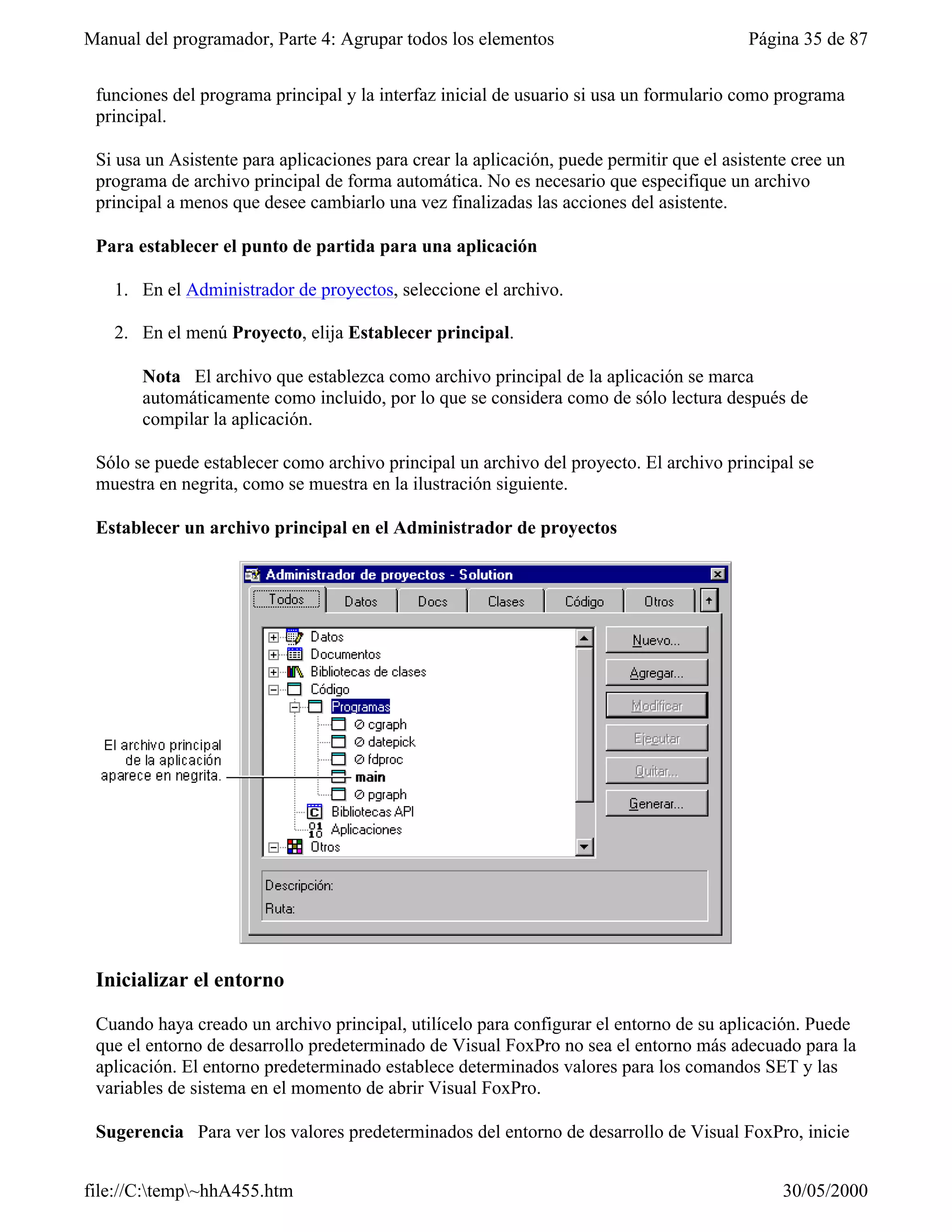 Manual del programador, Parte 4: Agrupar todos los elementos                              Página 35 de 87


 funciones del programa principal y la interfaz inicial de usuario si usa un formulario como programa
 principal.

 Si usa un Asistente para aplicaciones para crear la aplicación, puede permitir que el asistente cree un
 programa de archivo principal de forma automática. No es necesario que especifique un archivo
 principal a menos que desee cambiarlo una vez finalizadas las acciones del asistente.

 Para establecer el punto de partida para una aplicación

   1. En el Administrador de proyectos, seleccione el archivo.

   2. En el menú Proyecto, elija Establecer principal.

       Nota El archivo que establezca como archivo principal de la aplicación se marca
       automáticamente como incluido, por lo que se considera como de sólo lectura después de
       compilar la aplicación.

 Sólo se puede establecer como archivo principal un archivo del proyecto. El archivo principal se
 muestra en negrita, como se muestra en la ilustración siguiente.

 Establecer un archivo principal en el Administrador de proyectos




 Inicializar el entorno

 Cuando haya creado un archivo principal, utilícelo para configurar el entorno de su aplicación. Puede
 que el entorno de desarrollo predeterminado de Visual FoxPro no sea el entorno más adecuado para la
 aplicación. El entorno predeterminado establece determinados valores para los comandos SET y las
 variables de sistema en el momento de abrir Visual FoxPro.

 Sugerencia Para ver los valores predeterminados del entorno de desarrollo de Visual FoxPro, inicie


file://C:temp~hhA455.htm                                                                     30/05/2000
 