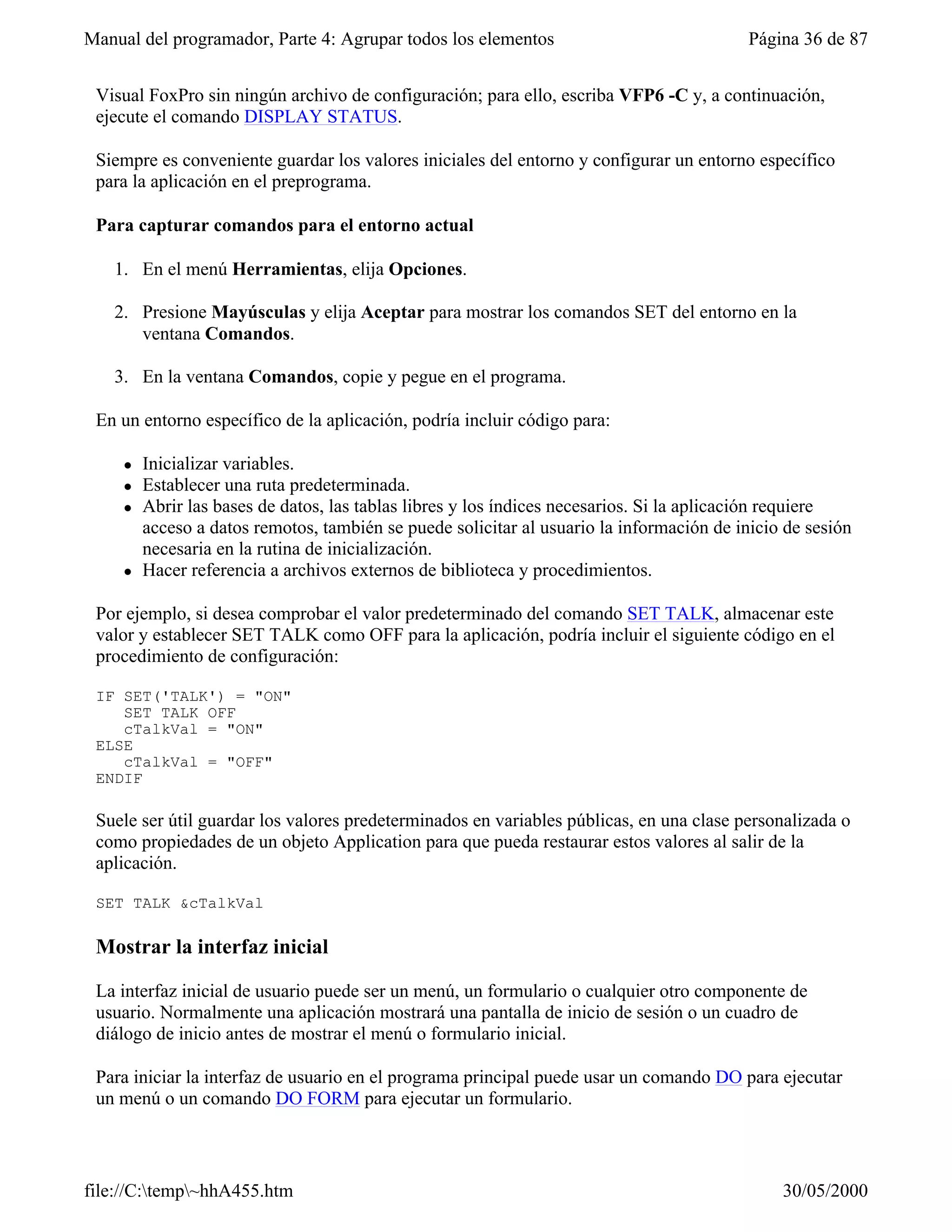 Manual del programador, Parte 4: Agrupar todos los elementos                               Página 36 de 87


 Visual FoxPro sin ningún archivo de configuración; para ello, escriba VFP6 -C y, a continuación,
 ejecute el comando DISPLAY STATUS.

 Siempre es conveniente guardar los valores iniciales del entorno y configurar un entorno específico
 para la aplicación en el preprograma.

 Para capturar comandos para el entorno actual

   1. En el menú Herramientas, elija Opciones.

   2. Presione Mayúsculas y elija Aceptar para mostrar los comandos SET del entorno en la
      ventana Comandos.

   3. En la ventana Comandos, copie y pegue en el programa.

 En un entorno específico de la aplicación, podría incluir código para:

     l   Inicializar variables.
     l   Establecer una ruta predeterminada.
     l   Abrir las bases de datos, las tablas libres y los índices necesarios. Si la aplicación requiere
         acceso a datos remotos, también se puede solicitar al usuario la información de inicio de sesión
         necesaria en la rutina de inicialización.
     l   Hacer referencia a archivos externos de biblioteca y procedimientos.

 Por ejemplo, si desea comprobar el valor predeterminado del comando SET TALK, almacenar este
 valor y establecer SET TALK como OFF para la aplicación, podría incluir el siguiente código en el
 procedimiento de configuración:

 IF SET('TALK') = "ON"
    SET TALK OFF
    cTalkVal = "ON"
 ELSE
    cTalkVal = "OFF"
 ENDIF

 Suele ser útil guardar los valores predeterminados en variables públicas, en una clase personalizada o
 como propiedades de un objeto Application para que pueda restaurar estos valores al salir de la
 aplicación.

 SET TALK &cTalkVal

 Mostrar la interfaz inicial

 La interfaz inicial de usuario puede ser un menú, un formulario o cualquier otro componente de
 usuario. Normalmente una aplicación mostrará una pantalla de inicio de sesión o un cuadro de
 diálogo de inicio antes de mostrar el menú o formulario inicial.

 Para iniciar la interfaz de usuario en el programa principal puede usar un comando DO para ejecutar
 un menú o un comando DO FORM para ejecutar un formulario.



file://C:temp~hhA455.htm                                                                     30/05/2000
 