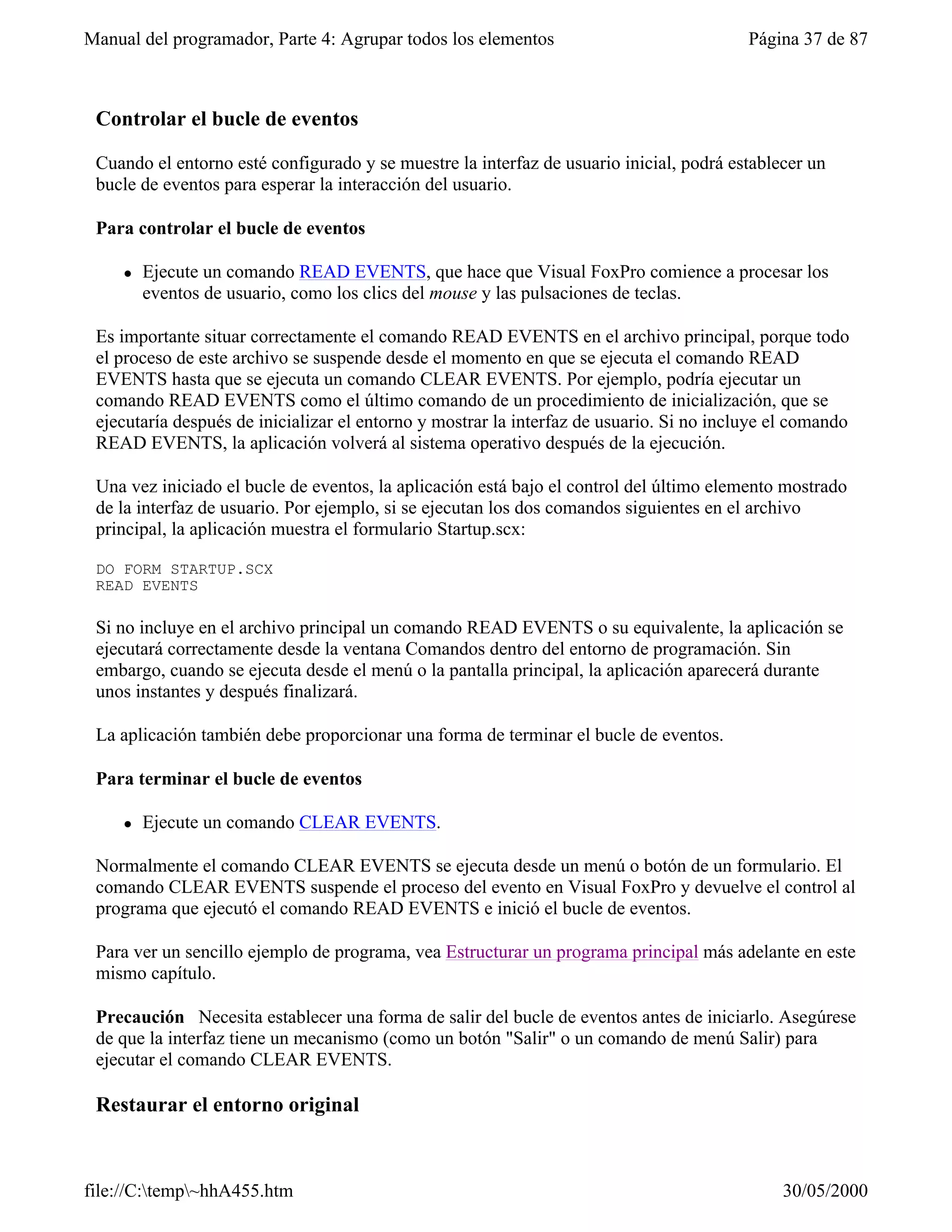 Manual del programador, Parte 4: Agrupar todos los elementos                              Página 37 de 87



 Controlar el bucle de eventos

 Cuando el entorno esté configurado y se muestre la interfaz de usuario inicial, podrá establecer un
 bucle de eventos para esperar la interacción del usuario.

 Para controlar el bucle de eventos

     l   Ejecute un comando READ EVENTS, que hace que Visual FoxPro comience a procesar los
         eventos de usuario, como los clics del mouse y las pulsaciones de teclas.

 Es importante situar correctamente el comando READ EVENTS en el archivo principal, porque todo
 el proceso de este archivo se suspende desde el momento en que se ejecuta el comando READ
 EVENTS hasta que se ejecuta un comando CLEAR EVENTS. Por ejemplo, podría ejecutar un
 comando READ EVENTS como el último comando de un procedimiento de inicialización, que se
 ejecutaría después de inicializar el entorno y mostrar la interfaz de usuario. Si no incluye el comando
 READ EVENTS, la aplicación volverá al sistema operativo después de la ejecución.

 Una vez iniciado el bucle de eventos, la aplicación está bajo el control del último elemento mostrado
 de la interfaz de usuario. Por ejemplo, si se ejecutan los dos comandos siguientes en el archivo
 principal, la aplicación muestra el formulario Startup.scx:

 DO FORM STARTUP.SCX
 READ EVENTS

 Si no incluye en el archivo principal un comando READ EVENTS o su equivalente, la aplicación se
 ejecutará correctamente desde la ventana Comandos dentro del entorno de programación. Sin
 embargo, cuando se ejecuta desde el menú o la pantalla principal, la aplicación aparecerá durante
 unos instantes y después finalizará.

 La aplicación también debe proporcionar una forma de terminar el bucle de eventos.

 Para terminar el bucle de eventos

     l   Ejecute un comando CLEAR EVENTS.

 Normalmente el comando CLEAR EVENTS se ejecuta desde un menú o botón de un formulario. El
 comando CLEAR EVENTS suspende el proceso del evento en Visual FoxPro y devuelve el control al
 programa que ejecutó el comando READ EVENTS e inició el bucle de eventos.

 Para ver un sencillo ejemplo de programa, vea Estructurar un programa principal más adelante en este
 mismo capítulo.

 Precaución Necesita establecer una forma de salir del bucle de eventos antes de iniciarlo. Asegúrese
 de que la interfaz tiene un mecanismo (como un botón "Salir" o un comando de menú Salir) para
 ejecutar el comando CLEAR EVENTS.

 Restaurar el entorno original



file://C:temp~hhA455.htm                                                                    30/05/2000
 