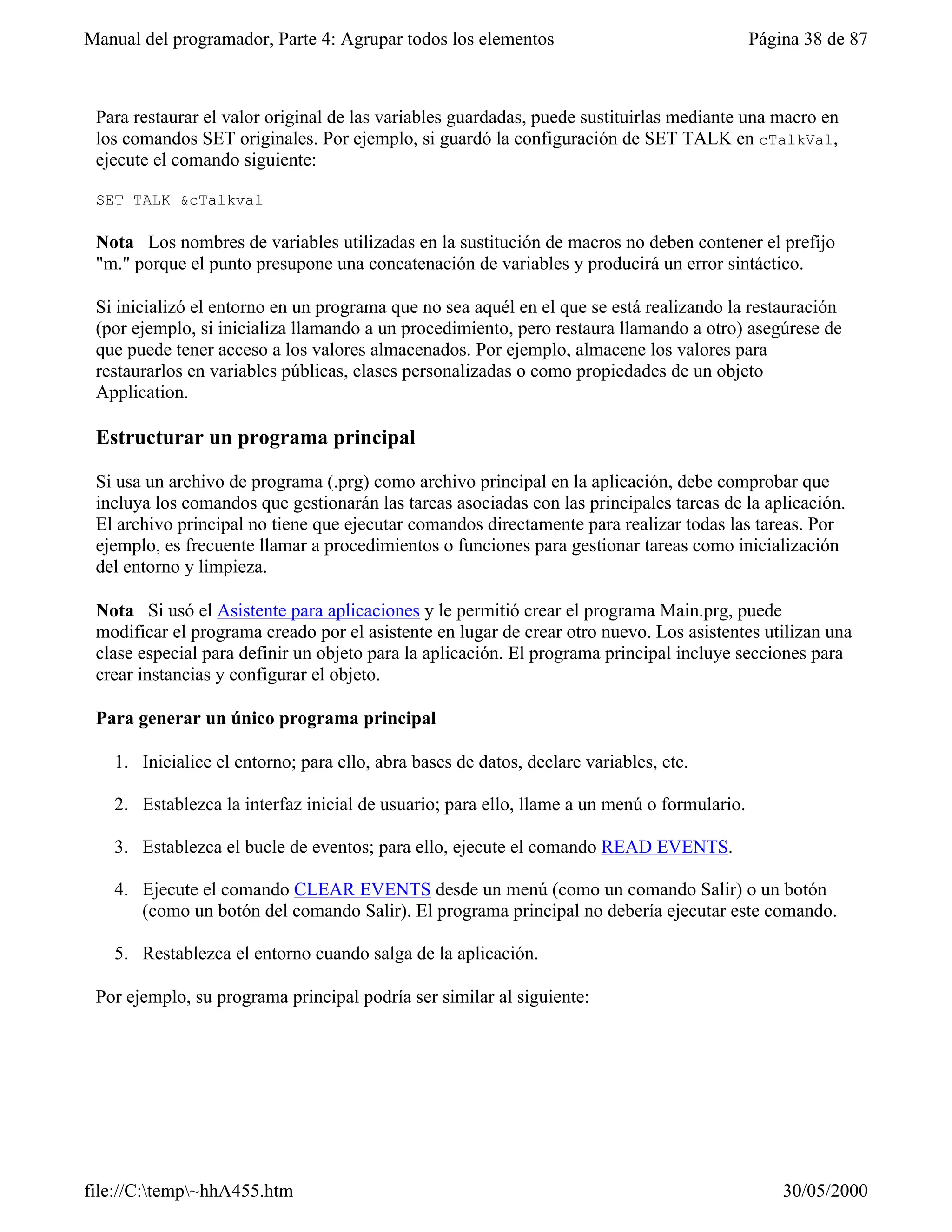 Manual del programador, Parte 4: Agrupar todos los elementos                                Página 38 de 87



 Para restaurar el valor original de las variables guardadas, puede sustituirlas mediante una macro en
 los comandos SET originales. Por ejemplo, si guardó la configuración de SET TALK en cTalkVal,
 ejecute el comando siguiente:

 SET TALK &cTalkval

 Nota Los nombres de variables utilizadas en la sustitución de macros no deben contener el prefijo
 "m." porque el punto presupone una concatenación de variables y producirá un error sintáctico.

 Si inicializó el entorno en un programa que no sea aquél en el que se está realizando la restauración
 (por ejemplo, si inicializa llamando a un procedimiento, pero restaura llamando a otro) asegúrese de
 que puede tener acceso a los valores almacenados. Por ejemplo, almacene los valores para
 restaurarlos en variables públicas, clases personalizadas o como propiedades de un objeto
 Application.

 Estructurar un programa principal

 Si usa un archivo de programa (.prg) como archivo principal en la aplicación, debe comprobar que
 incluya los comandos que gestionarán las tareas asociadas con las principales tareas de la aplicación.
 El archivo principal no tiene que ejecutar comandos directamente para realizar todas las tareas. Por
 ejemplo, es frecuente llamar a procedimientos o funciones para gestionar tareas como inicialización
 del entorno y limpieza.

 Nota Si usó el Asistente para aplicaciones y le permitió crear el programa Main.prg, puede
 modificar el programa creado por el asistente en lugar de crear otro nuevo. Los asistentes utilizan una
 clase especial para definir un objeto para la aplicación. El programa principal incluye secciones para
 crear instancias y configurar el objeto.

 Para generar un único programa principal

   1. Inicialice el entorno; para ello, abra bases de datos, declare variables, etc.

   2. Establezca la interfaz inicial de usuario; para ello, llame a un menú o formulario.

   3. Establezca el bucle de eventos; para ello, ejecute el comando READ EVENTS.

   4. Ejecute el comando CLEAR EVENTS desde un menú (como un comando Salir) o un botón
      (como un botón del comando Salir). El programa principal no debería ejecutar este comando.

   5. Restablezca el entorno cuando salga de la aplicación.

 Por ejemplo, su programa principal podría ser similar al siguiente:




file://C:temp~hhA455.htm                                                                      30/05/2000
 