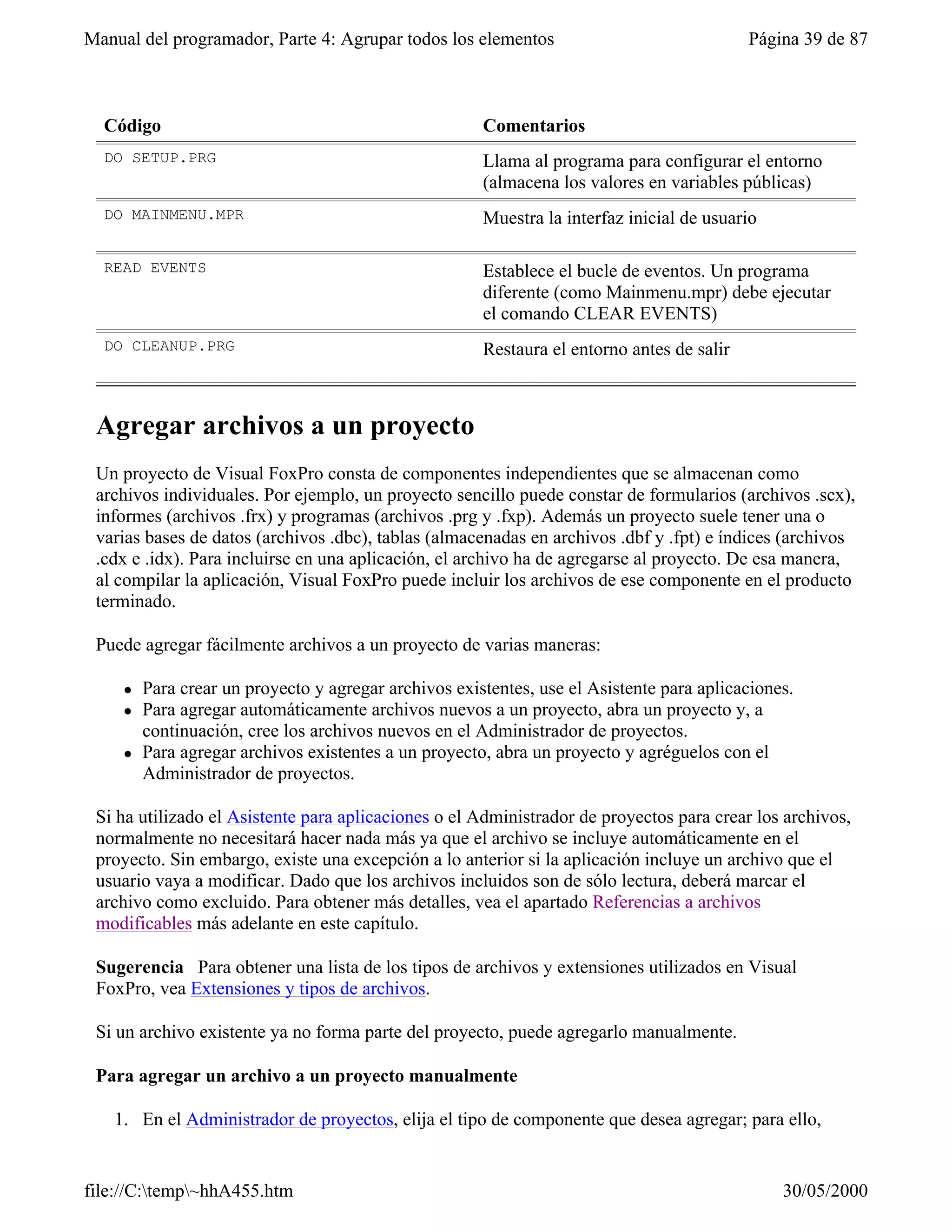 Manual del programador, Parte 4: Agrupar todos los elementos                                Página 39 de 87



  Código                                               Comentarios
  DO SETUP.PRG                                         Llama al programa para configurar el entorno
                                                       (almacena los valores en variables públicas)
  DO MAINMENU.MPR                                      Muestra la interfaz inicial de usuario

  READ EVENTS                                          Establece el bucle de eventos. Un programa
                                                       diferente (como Mainmenu.mpr) debe ejecutar
                                                       el comando CLEAR EVENTS)
  DO CLEANUP.PRG                                       Restaura el entorno antes de salir



 Agregar archivos a un proyecto
 Un proyecto de Visual FoxPro consta de componentes independientes que se almacenan como
 archivos individuales. Por ejemplo, un proyecto sencillo puede constar de formularios (archivos .scx),
 informes (archivos .frx) y programas (archivos .prg y .fxp). Además un proyecto suele tener una o
 varias bases de datos (archivos .dbc), tablas (almacenadas en archivos .dbf y .fpt) e índices (archivos
 .cdx e .idx). Para incluirse en una aplicación, el archivo ha de agregarse al proyecto. De esa manera,
 al compilar la aplicación, Visual FoxPro puede incluir los archivos de ese componente en el producto
 terminado.

 Puede agregar fácilmente archivos a un proyecto de varias maneras:

     l   Para crear un proyecto y agregar archivos existentes, use el Asistente para aplicaciones.
     l   Para agregar automáticamente archivos nuevos a un proyecto, abra un proyecto y, a
         continuación, cree los archivos nuevos en el Administrador de proyectos.
     l   Para agregar archivos existentes a un proyecto, abra un proyecto y agréguelos con el
         Administrador de proyectos.

 Si ha utilizado el Asistente para aplicaciones o el Administrador de proyectos para crear los archivos,
 normalmente no necesitará hacer nada más ya que el archivo se incluye automáticamente en el
 proyecto. Sin embargo, existe una excepción a lo anterior si la aplicación incluye un archivo que el
 usuario vaya a modificar. Dado que los archivos incluidos son de sólo lectura, deberá marcar el
 archivo como excluido. Para obtener más detalles, vea el apartado Referencias a archivos
 modificables más adelante en este capítulo.

 Sugerencia Para obtener una lista de los tipos de archivos y extensiones utilizados en Visual
 FoxPro, vea Extensiones y tipos de archivos.

 Si un archivo existente ya no forma parte del proyecto, puede agregarlo manualmente.

 Para agregar un archivo a un proyecto manualmente

   1. En el Administrador de proyectos, elija el tipo de componente que desea agregar; para ello,


file://C:temp~hhA455.htm                                                                      30/05/2000
 
