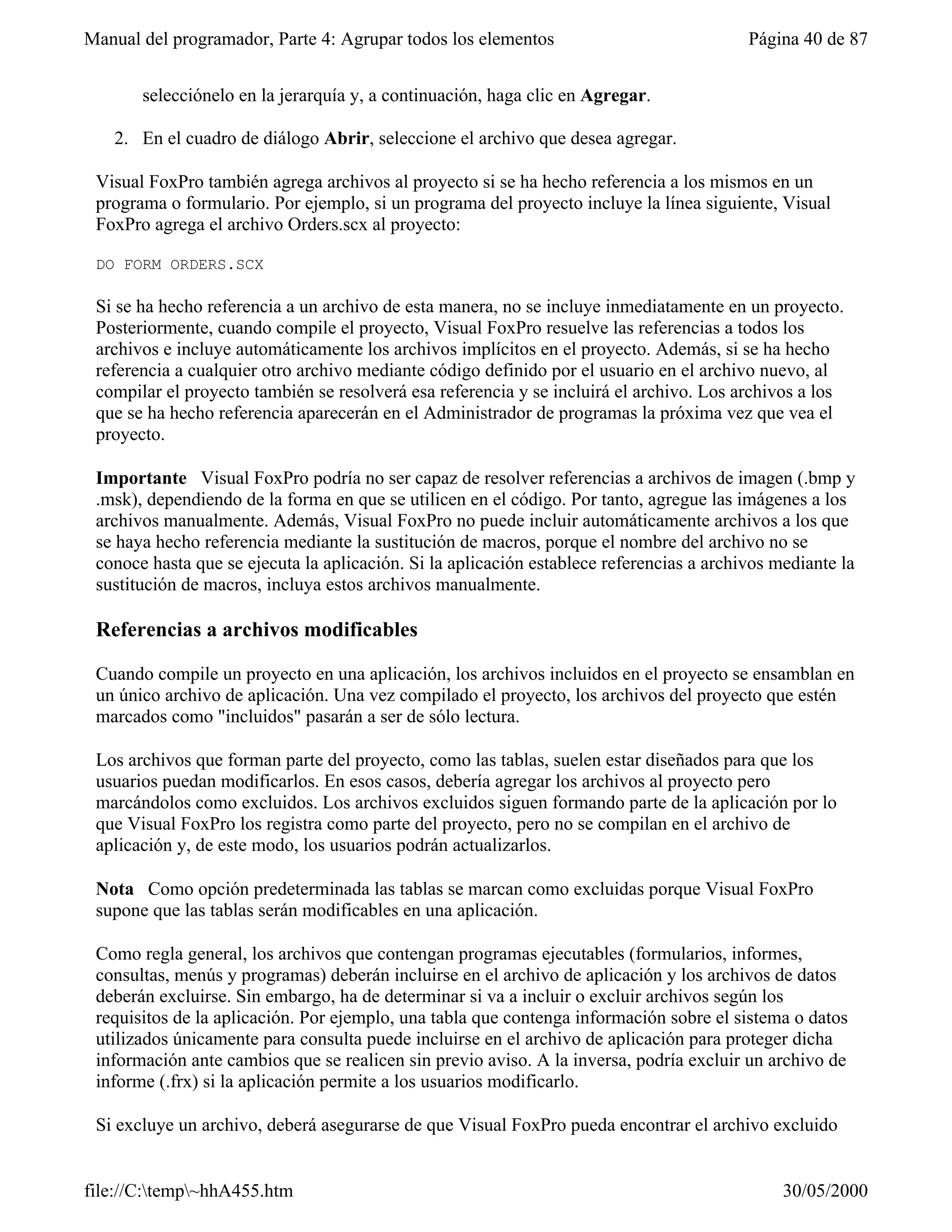 Manual del programador, Parte 4: Agrupar todos los elementos                              Página 40 de 87


       selecciónelo en la jerarquía y, a continuación, haga clic en Agregar.

   2. En el cuadro de diálogo Abrir, seleccione el archivo que desea agregar.

 Visual FoxPro también agrega archivos al proyecto si se ha hecho referencia a los mismos en un
 programa o formulario. Por ejemplo, si un programa del proyecto incluye la línea siguiente, Visual
 FoxPro agrega el archivo Orders.scx al proyecto:

 DO FORM ORDERS.SCX

 Si se ha hecho referencia a un archivo de esta manera, no se incluye inmediatamente en un proyecto.
 Posteriormente, cuando compile el proyecto, Visual FoxPro resuelve las referencias a todos los
 archivos e incluye automáticamente los archivos implícitos en el proyecto. Además, si se ha hecho
 referencia a cualquier otro archivo mediante código definido por el usuario en el archivo nuevo, al
 compilar el proyecto también se resolverá esa referencia y se incluirá el archivo. Los archivos a los
 que se ha hecho referencia aparecerán en el Administrador de programas la próxima vez que vea el
 proyecto.

 Importante Visual FoxPro podría no ser capaz de resolver referencias a archivos de imagen (.bmp y
 .msk), dependiendo de la forma en que se utilicen en el código. Por tanto, agregue las imágenes a los
 archivos manualmente. Además, Visual FoxPro no puede incluir automáticamente archivos a los que
 se haya hecho referencia mediante la sustitución de macros, porque el nombre del archivo no se
 conoce hasta que se ejecuta la aplicación. Si la aplicación establece referencias a archivos mediante la
 sustitución de macros, incluya estos archivos manualmente.

 Referencias a archivos modificables

 Cuando compile un proyecto en una aplicación, los archivos incluidos en el proyecto se ensamblan en
 un único archivo de aplicación. Una vez compilado el proyecto, los archivos del proyecto que estén
 marcados como "incluidos" pasarán a ser de sólo lectura.

 Los archivos que forman parte del proyecto, como las tablas, suelen estar diseñados para que los
 usuarios puedan modificarlos. En esos casos, debería agregar los archivos al proyecto pero
 marcándolos como excluidos. Los archivos excluidos siguen formando parte de la aplicación por lo
 que Visual FoxPro los registra como parte del proyecto, pero no se compilan en el archivo de
 aplicación y, de este modo, los usuarios podrán actualizarlos.

 Nota Como opción predeterminada las tablas se marcan como excluidas porque Visual FoxPro
 supone que las tablas serán modificables en una aplicación.

 Como regla general, los archivos que contengan programas ejecutables (formularios, informes,
 consultas, menús y programas) deberán incluirse en el archivo de aplicación y los archivos de datos
 deberán excluirse. Sin embargo, ha de determinar si va a incluir o excluir archivos según los
 requisitos de la aplicación. Por ejemplo, una tabla que contenga información sobre el sistema o datos
 utilizados únicamente para consulta puede incluirse en el archivo de aplicación para proteger dicha
 información ante cambios que se realicen sin previo aviso. A la inversa, podría excluir un archivo de
 informe (.frx) si la aplicación permite a los usuarios modificarlo.

 Si excluye un archivo, deberá asegurarse de que Visual FoxPro pueda encontrar el archivo excluido


file://C:temp~hhA455.htm                                                                     30/05/2000
 