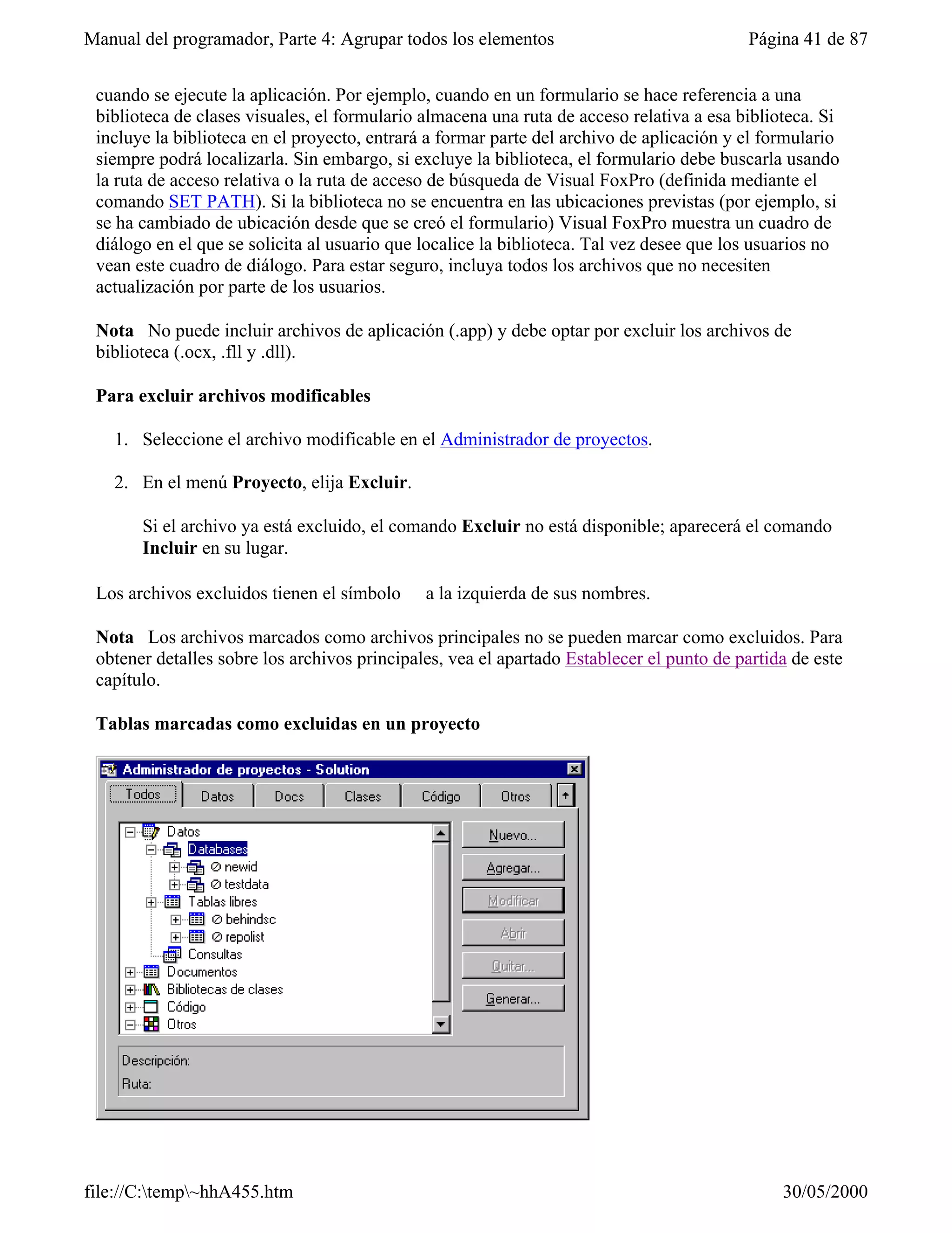 Manual del programador, Parte 4: Agrupar todos los elementos                               Página 41 de 87


 cuando se ejecute la aplicación. Por ejemplo, cuando en un formulario se hace referencia a una
 biblioteca de clases visuales, el formulario almacena una ruta de acceso relativa a esa biblioteca. Si
 incluye la biblioteca en el proyecto, entrará a formar parte del archivo de aplicación y el formulario
 siempre podrá localizarla. Sin embargo, si excluye la biblioteca, el formulario debe buscarla usando
 la ruta de acceso relativa o la ruta de acceso de búsqueda de Visual FoxPro (definida mediante el
 comando SET PATH). Si la biblioteca no se encuentra en las ubicaciones previstas (por ejemplo, si
 se ha cambiado de ubicación desde que se creó el formulario) Visual FoxPro muestra un cuadro de
 diálogo en el que se solicita al usuario que localice la biblioteca. Tal vez desee que los usuarios no
 vean este cuadro de diálogo. Para estar seguro, incluya todos los archivos que no necesiten
 actualización por parte de los usuarios.

 Nota No puede incluir archivos de aplicación (.app) y debe optar por excluir los archivos de
 biblioteca (.ocx, .fll y .dll).

 Para excluir archivos modificables

   1. Seleccione el archivo modificable en el Administrador de proyectos.

   2. En el menú Proyecto, elija Excluir.

       Si el archivo ya está excluido, el comando Excluir no está disponible; aparecerá el comando
       Incluir en su lugar.

 Los archivos excluidos tienen el símbolo ∅ a la izquierda de sus nombres.

 Nota Los archivos marcados como archivos principales no se pueden marcar como excluidos. Para
 obtener detalles sobre los archivos principales, vea el apartado Establecer el punto de partida de este
 capítulo.

 Tablas marcadas como excluidas en un proyecto




file://C:temp~hhA455.htm                                                                     30/05/2000
 