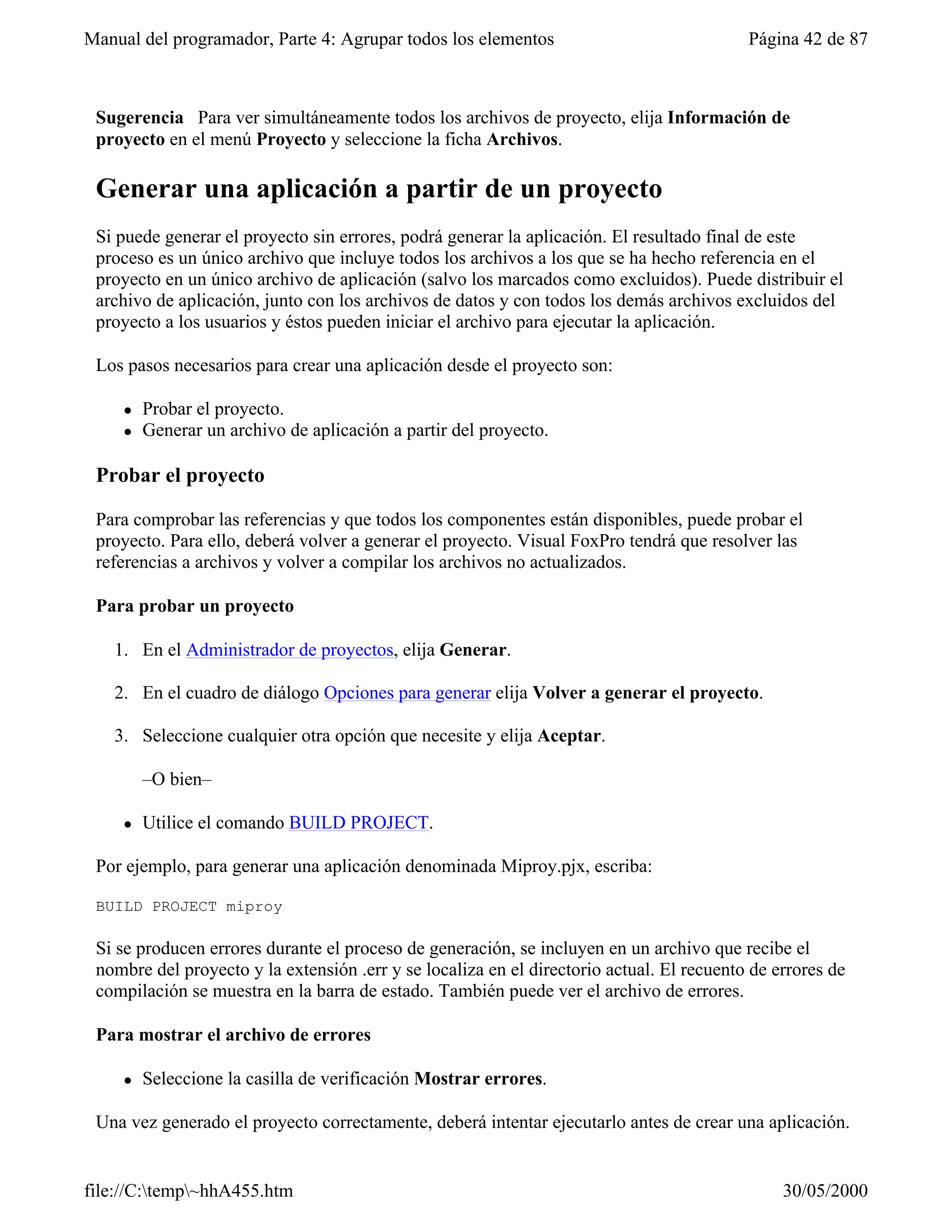 Manual del programador, Parte 4: Agrupar todos los elementos                               Página 42 de 87



 Sugerencia Para ver simultáneamente todos los archivos de proyecto, elija Información de
 proyecto en el menú Proyecto y seleccione la ficha Archivos.

 Generar una aplicación a partir de un proyecto
 Si puede generar el proyecto sin errores, podrá generar la aplicación. El resultado final de este
 proceso es un único archivo que incluye todos los archivos a los que se ha hecho referencia en el
 proyecto en un único archivo de aplicación (salvo los marcados como excluidos). Puede distribuir el
 archivo de aplicación, junto con los archivos de datos y con todos los demás archivos excluidos del
 proyecto a los usuarios y éstos pueden iniciar el archivo para ejecutar la aplicación.

 Los pasos necesarios para crear una aplicación desde el proyecto son:

     l   Probar el proyecto.
     l   Generar un archivo de aplicación a partir del proyecto.

 Probar el proyecto

 Para comprobar las referencias y que todos los componentes están disponibles, puede probar el
 proyecto. Para ello, deberá volver a generar el proyecto. Visual FoxPro tendrá que resolver las
 referencias a archivos y volver a compilar los archivos no actualizados.

 Para probar un proyecto

   1. En el Administrador de proyectos, elija Generar.

   2. En el cuadro de diálogo Opciones para generar elija Volver a generar el proyecto.

   3. Seleccione cualquier otra opción que necesite y elija Aceptar.

         –O bien–

     l   Utilice el comando BUILD PROJECT.

 Por ejemplo, para generar una aplicación denominada Miproy.pjx, escriba:

 BUILD PROJECT miproy

 Si se producen errores durante el proceso de generación, se incluyen en un archivo que recibe el
 nombre del proyecto y la extensión .err y se localiza en el directorio actual. El recuento de errores de
 compilación se muestra en la barra de estado. También puede ver el archivo de errores.

 Para mostrar el archivo de errores

     l   Seleccione la casilla de verificación Mostrar errores.

 Una vez generado el proyecto correctamente, deberá intentar ejecutarlo antes de crear una aplicación.


file://C:temp~hhA455.htm                                                                      30/05/2000
 