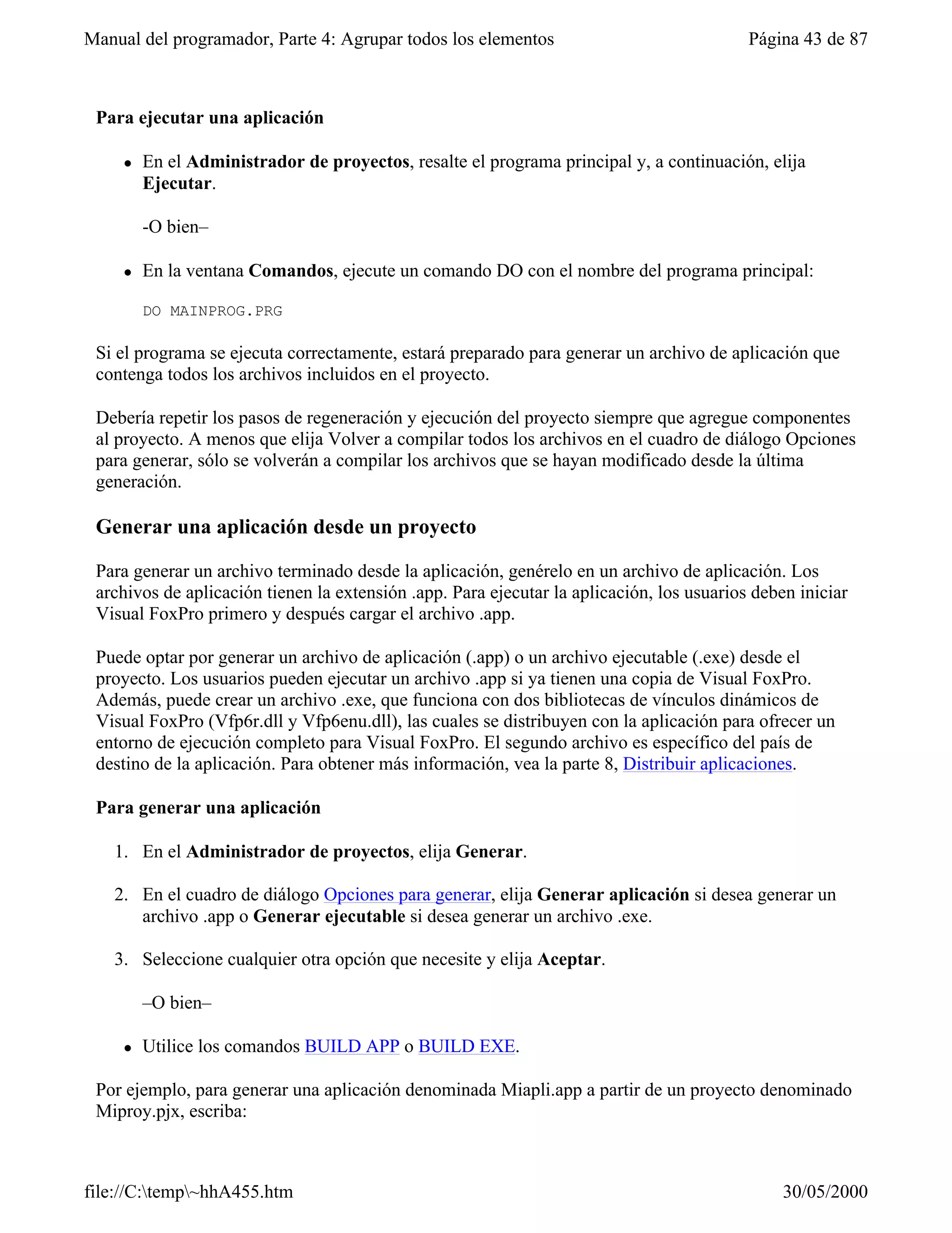 Manual del programador, Parte 4: Agrupar todos los elementos                               Página 43 de 87



 Para ejecutar una aplicación

     l   En el Administrador de proyectos, resalte el programa principal y, a continuación, elija
         Ejecutar.

         -O bien–

     l   En la ventana Comandos, ejecute un comando DO con el nombre del programa principal:

         DO MAINPROG.PRG

 Si el programa se ejecuta correctamente, estará preparado para generar un archivo de aplicación que
 contenga todos los archivos incluidos en el proyecto.

 Debería repetir los pasos de regeneración y ejecución del proyecto siempre que agregue componentes
 al proyecto. A menos que elija Volver a compilar todos los archivos en el cuadro de diálogo Opciones
 para generar, sólo se volverán a compilar los archivos que se hayan modificado desde la última
 generación.

 Generar una aplicación desde un proyecto

 Para generar un archivo terminado desde la aplicación, genérelo en un archivo de aplicación. Los
 archivos de aplicación tienen la extensión .app. Para ejecutar la aplicación, los usuarios deben iniciar
 Visual FoxPro primero y después cargar el archivo .app.

 Puede optar por generar un archivo de aplicación (.app) o un archivo ejecutable (.exe) desde el
 proyecto. Los usuarios pueden ejecutar un archivo .app si ya tienen una copia de Visual FoxPro.
 Además, puede crear un archivo .exe, que funciona con dos bibliotecas de vínculos dinámicos de
 Visual FoxPro (Vfp6r.dll y Vfp6enu.dll), las cuales se distribuyen con la aplicación para ofrecer un
 entorno de ejecución completo para Visual FoxPro. El segundo archivo es específico del país de
 destino de la aplicación. Para obtener más información, vea la parte 8, Distribuir aplicaciones.

 Para generar una aplicación

   1. En el Administrador de proyectos, elija Generar.

   2. En el cuadro de diálogo Opciones para generar, elija Generar aplicación si desea generar un
      archivo .app o Generar ejecutable si desea generar un archivo .exe.

   3. Seleccione cualquier otra opción que necesite y elija Aceptar.

         –O bien–

     l   Utilice los comandos BUILD APP o BUILD EXE.

 Por ejemplo, para generar una aplicación denominada Miapli.app a partir de un proyecto denominado
 Miproy.pjx, escriba:



file://C:temp~hhA455.htm                                                                      30/05/2000
 