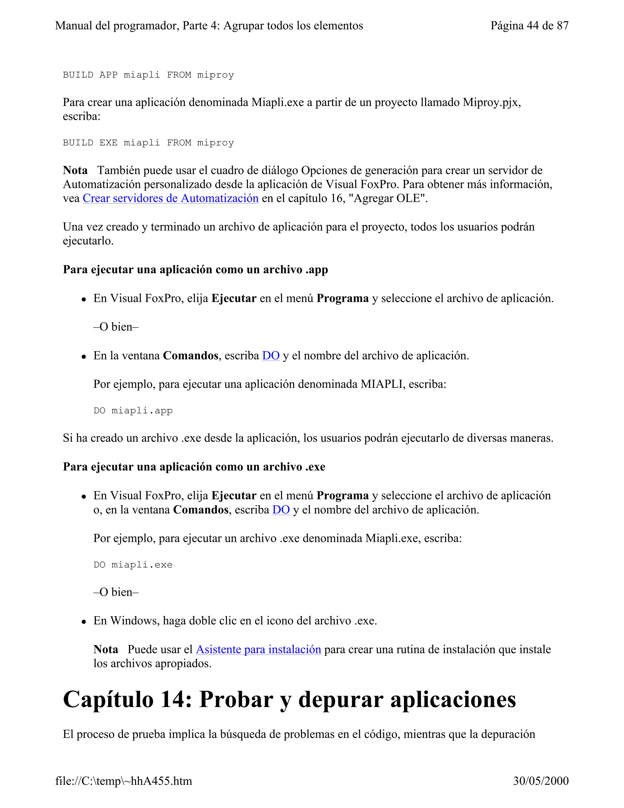Manual del programador, Parte 4: Agrupar todos los elementos                              Página 44 de 87


 BUILD APP miapli FROM miproy

 Para crear una aplicación denominada Miapli.exe a partir de un proyecto llamado Miproy.pjx,
 escriba:

 BUILD EXE miapli FROM miproy

 Nota También puede usar el cuadro de diálogo Opciones de generación para crear un servidor de
 Automatización personalizado desde la aplicación de Visual FoxPro. Para obtener más información,
 vea Crear servidores de Automatización en el capítulo 16, "Agregar OLE".

 Una vez creado y terminado un archivo de aplicación para el proyecto, todos los usuarios podrán
 ejecutarlo.

 Para ejecutar una aplicación como un archivo .app

     l   En Visual FoxPro, elija Ejecutar en el menú Programa y seleccione el archivo de aplicación.

         –O bien–

     l   En la ventana Comandos, escriba DO y el nombre del archivo de aplicación.

         Por ejemplo, para ejecutar una aplicación denominada MIAPLI, escriba:

         DO miapli.app

 Si ha creado un archivo .exe desde la aplicación, los usuarios podrán ejecutarlo de diversas maneras.

 Para ejecutar una aplicación como un archivo .exe

     l   En Visual FoxPro, elija Ejecutar en el menú Programa y seleccione el archivo de aplicación
         o, en la ventana Comandos, escriba DO y el nombre del archivo de aplicación.

         Por ejemplo, para ejecutar un archivo .exe denominada Miapli.exe, escriba:

         DO miapli.exe

         –O bien–

     l   En Windows, haga doble clic en el icono del archivo .exe.

         Nota Puede usar el Asistente para instalación para crear una rutina de instalación que instale
         los archivos apropiados.


 Capítulo 14: Probar y depurar aplicaciones
 El proceso de prueba implica la búsqueda de problemas en el código, mientras que la depuración


file://C:temp~hhA455.htm                                                                     30/05/2000
 