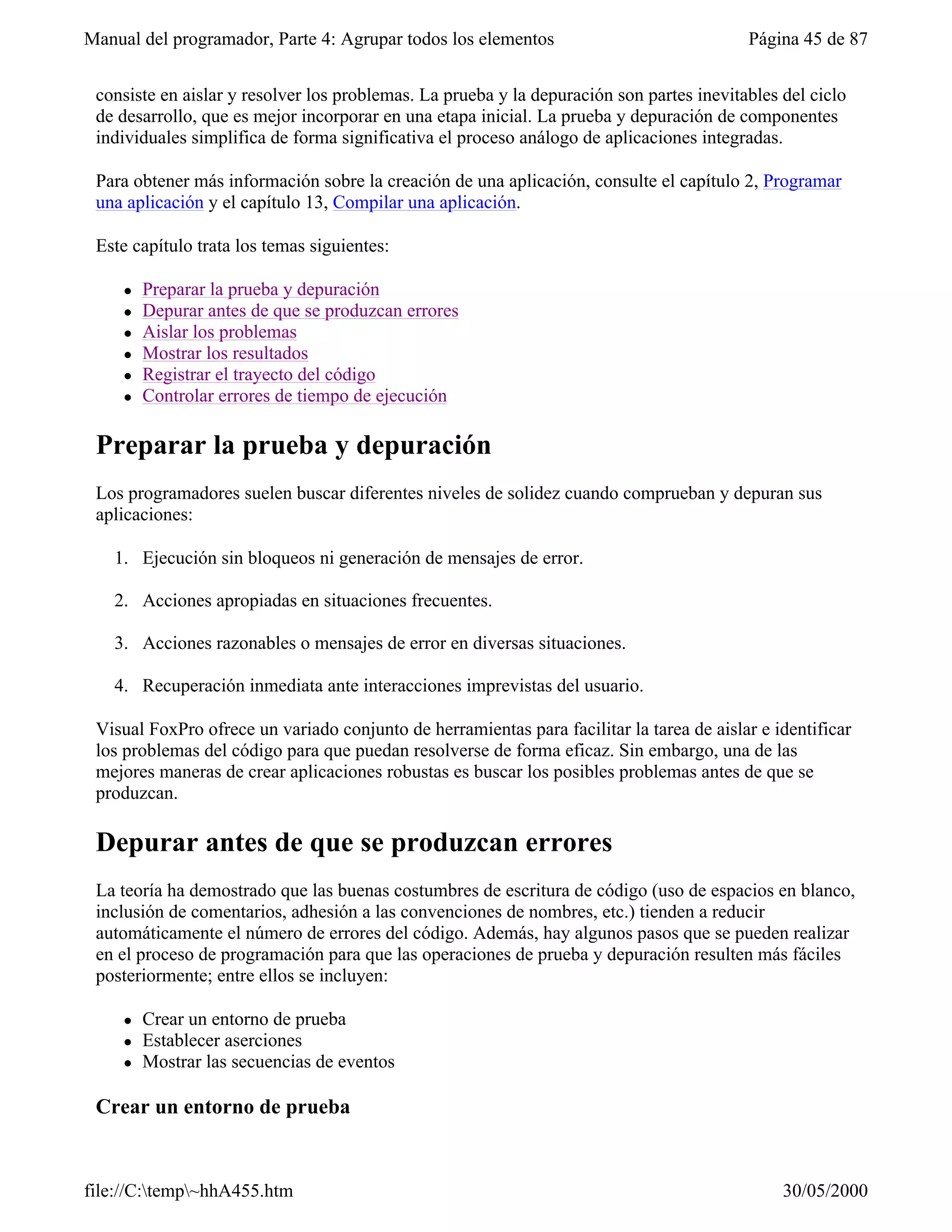 Manual del programador, Parte 4: Agrupar todos los elementos                              Página 45 de 87


 consiste en aislar y resolver los problemas. La prueba y la depuración son partes inevitables del ciclo
 de desarrollo, que es mejor incorporar en una etapa inicial. La prueba y depuración de componentes
 individuales simplifica de forma significativa el proceso análogo de aplicaciones integradas.

 Para obtener más información sobre la creación de una aplicación, consulte el capítulo 2, Programar
 una aplicación y el capítulo 13, Compilar una aplicación.

 Este capítulo trata los temas siguientes:

     l   Preparar la prueba y depuración
     l   Depurar antes de que se produzcan errores
     l   Aislar los problemas
     l   Mostrar los resultados
     l   Registrar el trayecto del código
     l   Controlar errores de tiempo de ejecución

 Preparar la prueba y depuración
 Los programadores suelen buscar diferentes niveles de solidez cuando comprueban y depuran sus
 aplicaciones:

   1. Ejecución sin bloqueos ni generación de mensajes de error.

   2. Acciones apropiadas en situaciones frecuentes.

   3. Acciones razonables o mensajes de error en diversas situaciones.

   4. Recuperación inmediata ante interacciones imprevistas del usuario.

 Visual FoxPro ofrece un variado conjunto de herramientas para facilitar la tarea de aislar e identificar
 los problemas del código para que puedan resolverse de forma eficaz. Sin embargo, una de las
 mejores maneras de crear aplicaciones robustas es buscar los posibles problemas antes de que se
 produzcan.

 Depurar antes de que se produzcan errores
 La teoría ha demostrado que las buenas costumbres de escritura de código (uso de espacios en blanco,
 inclusión de comentarios, adhesión a las convenciones de nombres, etc.) tienden a reducir
 automáticamente el número de errores del código. Además, hay algunos pasos que se pueden realizar
 en el proceso de programación para que las operaciones de prueba y depuración resulten más fáciles
 posteriormente; entre ellos se incluyen:

     l   Crear un entorno de prueba
     l   Establecer aserciones
     l   Mostrar las secuencias de eventos

 Crear un entorno de prueba


file://C:temp~hhA455.htm                                                                     30/05/2000
 