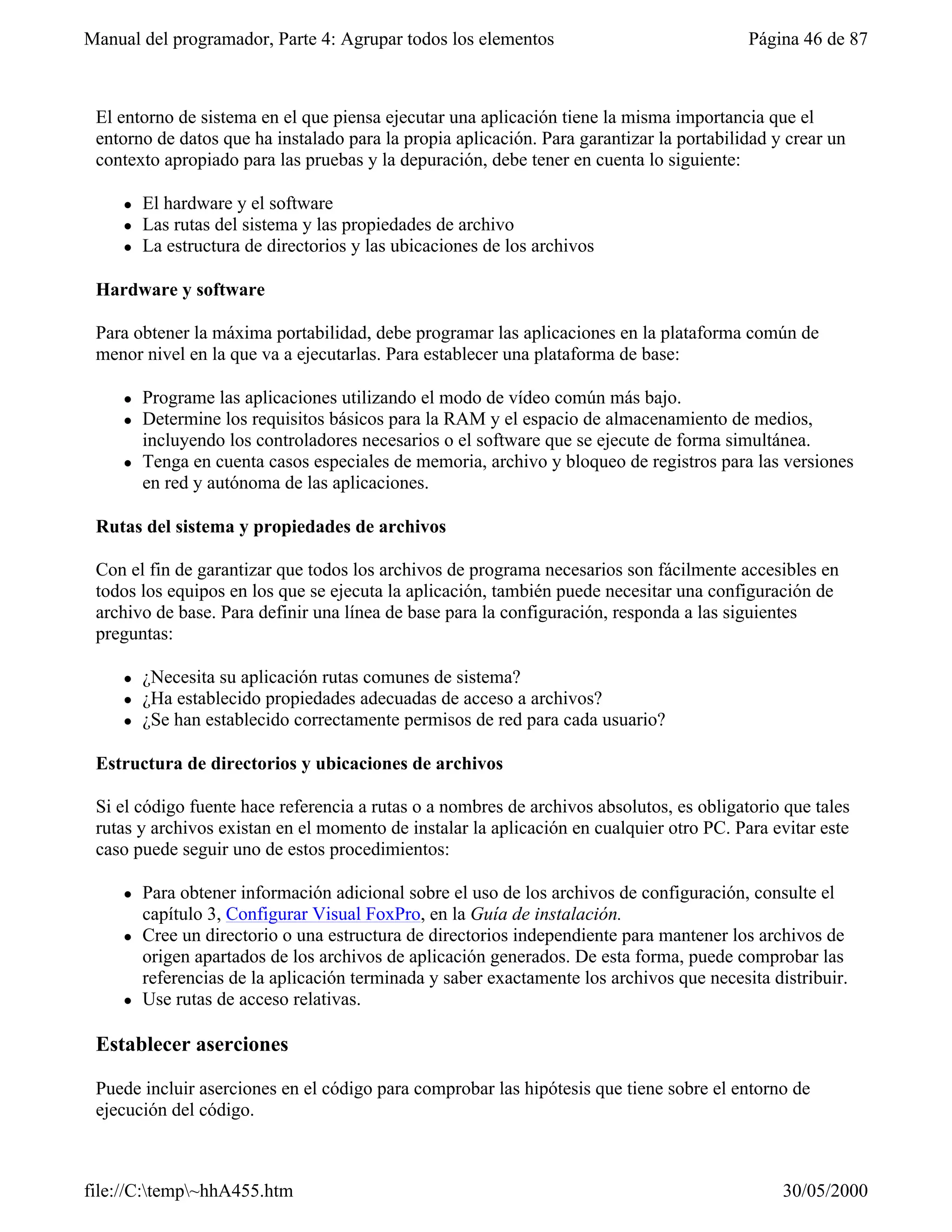 Manual del programador, Parte 4: Agrupar todos los elementos                               Página 46 de 87



 El entorno de sistema en el que piensa ejecutar una aplicación tiene la misma importancia que el
 entorno de datos que ha instalado para la propia aplicación. Para garantizar la portabilidad y crear un
 contexto apropiado para las pruebas y la depuración, debe tener en cuenta lo siguiente:

     l   El hardware y el software
     l   Las rutas del sistema y las propiedades de archivo
     l   La estructura de directorios y las ubicaciones de los archivos

 Hardware y software

 Para obtener la máxima portabilidad, debe programar las aplicaciones en la plataforma común de
 menor nivel en la que va a ejecutarlas. Para establecer una plataforma de base:

     l   Programe las aplicaciones utilizando el modo de vídeo común más bajo.
     l   Determine los requisitos básicos para la RAM y el espacio de almacenamiento de medios,
         incluyendo los controladores necesarios o el software que se ejecute de forma simultánea.
     l   Tenga en cuenta casos especiales de memoria, archivo y bloqueo de registros para las versiones
         en red y autónoma de las aplicaciones.

 Rutas del sistema y propiedades de archivos

 Con el fin de garantizar que todos los archivos de programa necesarios son fácilmente accesibles en
 todos los equipos en los que se ejecuta la aplicación, también puede necesitar una configuración de
 archivo de base. Para definir una línea de base para la configuración, responda a las siguientes
 preguntas:

     l   ¿Necesita su aplicación rutas comunes de sistema?
     l   ¿Ha establecido propiedades adecuadas de acceso a archivos?
     l   ¿Se han establecido correctamente permisos de red para cada usuario?

 Estructura de directorios y ubicaciones de archivos

 Si el código fuente hace referencia a rutas o a nombres de archivos absolutos, es obligatorio que tales
 rutas y archivos existan en el momento de instalar la aplicación en cualquier otro PC. Para evitar este
 caso puede seguir uno de estos procedimientos:

     l   Para obtener información adicional sobre el uso de los archivos de configuración, consulte el
         capítulo 3, Configurar Visual FoxPro, en la Guía de instalación.
     l   Cree un directorio o una estructura de directorios independiente para mantener los archivos de
         origen apartados de los archivos de aplicación generados. De esta forma, puede comprobar las
         referencias de la aplicación terminada y saber exactamente los archivos que necesita distribuir.
     l   Use rutas de acceso relativas.

 Establecer aserciones

 Puede incluir aserciones en el código para comprobar las hipótesis que tiene sobre el entorno de
 ejecución del código.



file://C:temp~hhA455.htm                                                                      30/05/2000
 