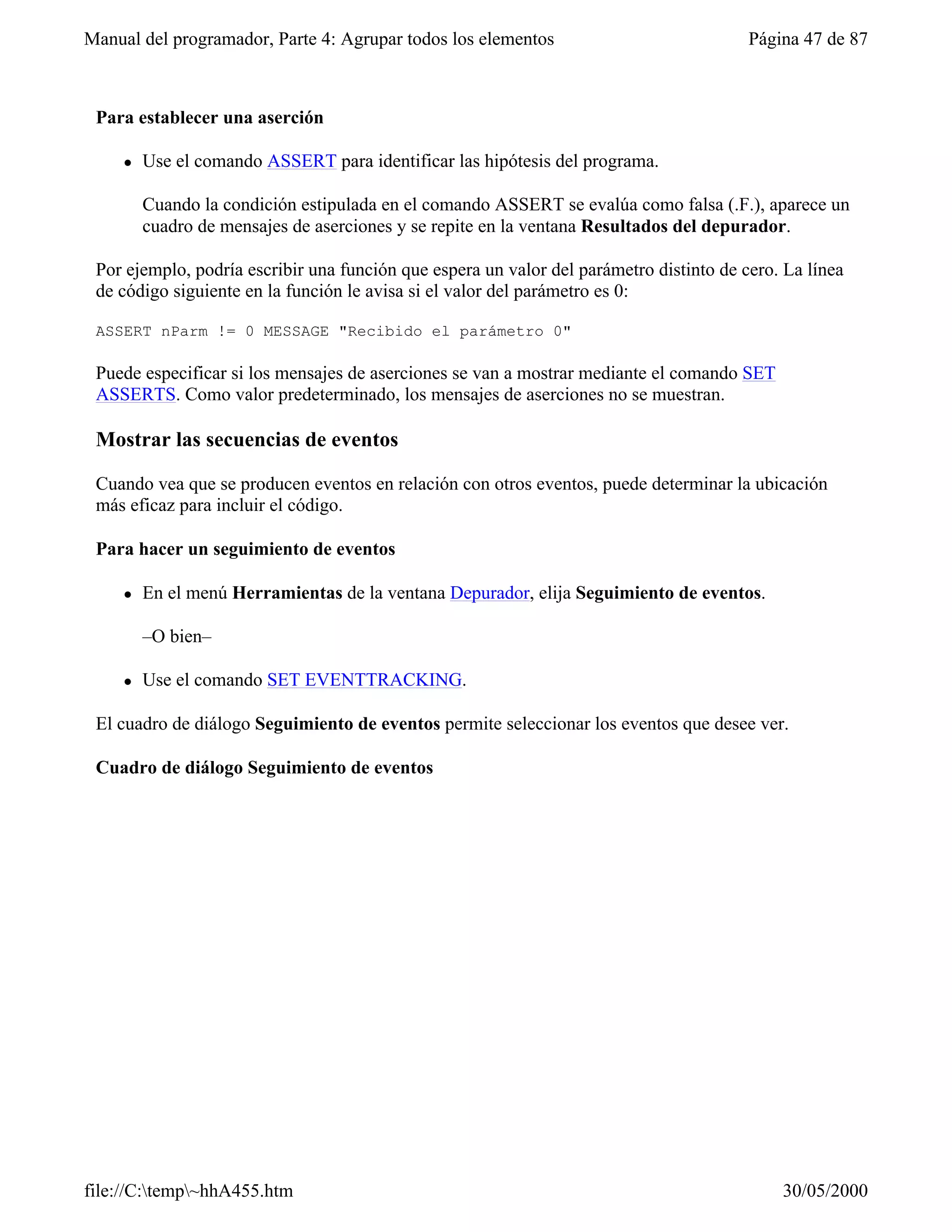 Manual del programador, Parte 4: Agrupar todos los elementos                             Página 47 de 87



 Para establecer una aserción

     l   Use el comando ASSERT para identificar las hipótesis del programa.

         Cuando la condición estipulada en el comando ASSERT se evalúa como falsa (.F.), aparece un
         cuadro de mensajes de aserciones y se repite en la ventana Resultados del depurador.

 Por ejemplo, podría escribir una función que espera un valor del parámetro distinto de cero. La línea
 de código siguiente en la función le avisa si el valor del parámetro es 0:

 ASSERT nParm != 0 MESSAGE "Recibido el parámetro 0"

 Puede especificar si los mensajes de aserciones se van a mostrar mediante el comando SET
 ASSERTS. Como valor predeterminado, los mensajes de aserciones no se muestran.

 Mostrar las secuencias de eventos

 Cuando vea que se producen eventos en relación con otros eventos, puede determinar la ubicación
 más eficaz para incluir el código.

 Para hacer un seguimiento de eventos

     l   En el menú Herramientas de la ventana Depurador, elija Seguimiento de eventos.

         –O bien–

     l   Use el comando SET EVENTTRACKING.

 El cuadro de diálogo Seguimiento de eventos permite seleccionar los eventos que desee ver.

 Cuadro de diálogo Seguimiento de eventos




file://C:temp~hhA455.htm                                                                   30/05/2000
 
