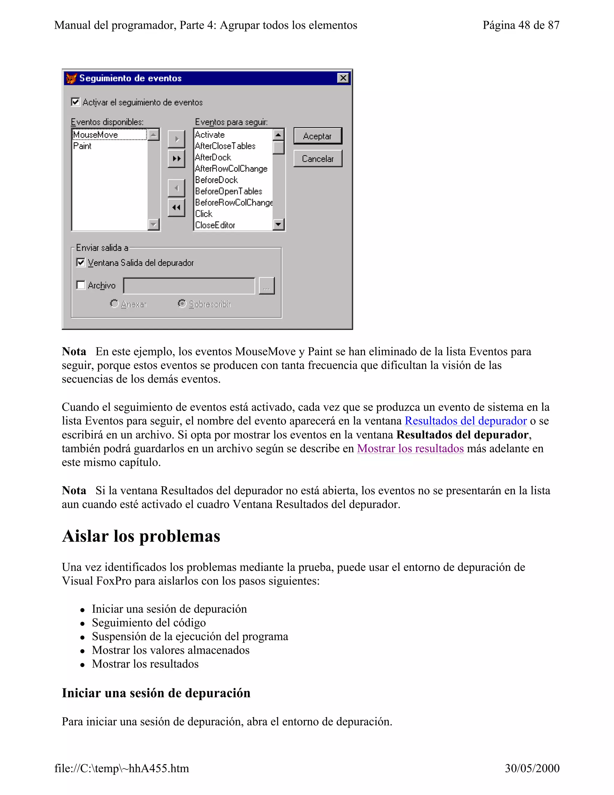 Manual del programador, Parte 4: Agrupar todos los elementos                            Página 48 de 87




 Nota En este ejemplo, los eventos MouseMove y Paint se han eliminado de la lista Eventos para
 seguir, porque estos eventos se producen con tanta frecuencia que dificultan la visión de las
 secuencias de los demás eventos.

 Cuando el seguimiento de eventos está activado, cada vez que se produzca un evento de sistema en la
 lista Eventos para seguir, el nombre del evento aparecerá en la ventana Resultados del depurador o se
 escribirá en un archivo. Si opta por mostrar los eventos en la ventana Resultados del depurador,
 también podrá guardarlos en un archivo según se describe en Mostrar los resultados más adelante en
 este mismo capítulo.

 Nota Si la ventana Resultados del depurador no está abierta, los eventos no se presentarán en la lista
 aun cuando esté activado el cuadro Ventana Resultados del depurador.

 Aislar los problemas
 Una vez identificados los problemas mediante la prueba, puede usar el entorno de depuración de
 Visual FoxPro para aislarlos con los pasos siguientes:

     l   Iniciar una sesión de depuración
     l   Seguimiento del código
     l   Suspensión de la ejecución del programa
     l   Mostrar los valores almacenados
     l   Mostrar los resultados

 Iniciar una sesión de depuración

 Para iniciar una sesión de depuración, abra el entorno de depuración.


file://C:temp~hhA455.htm                                                                   30/05/2000
 