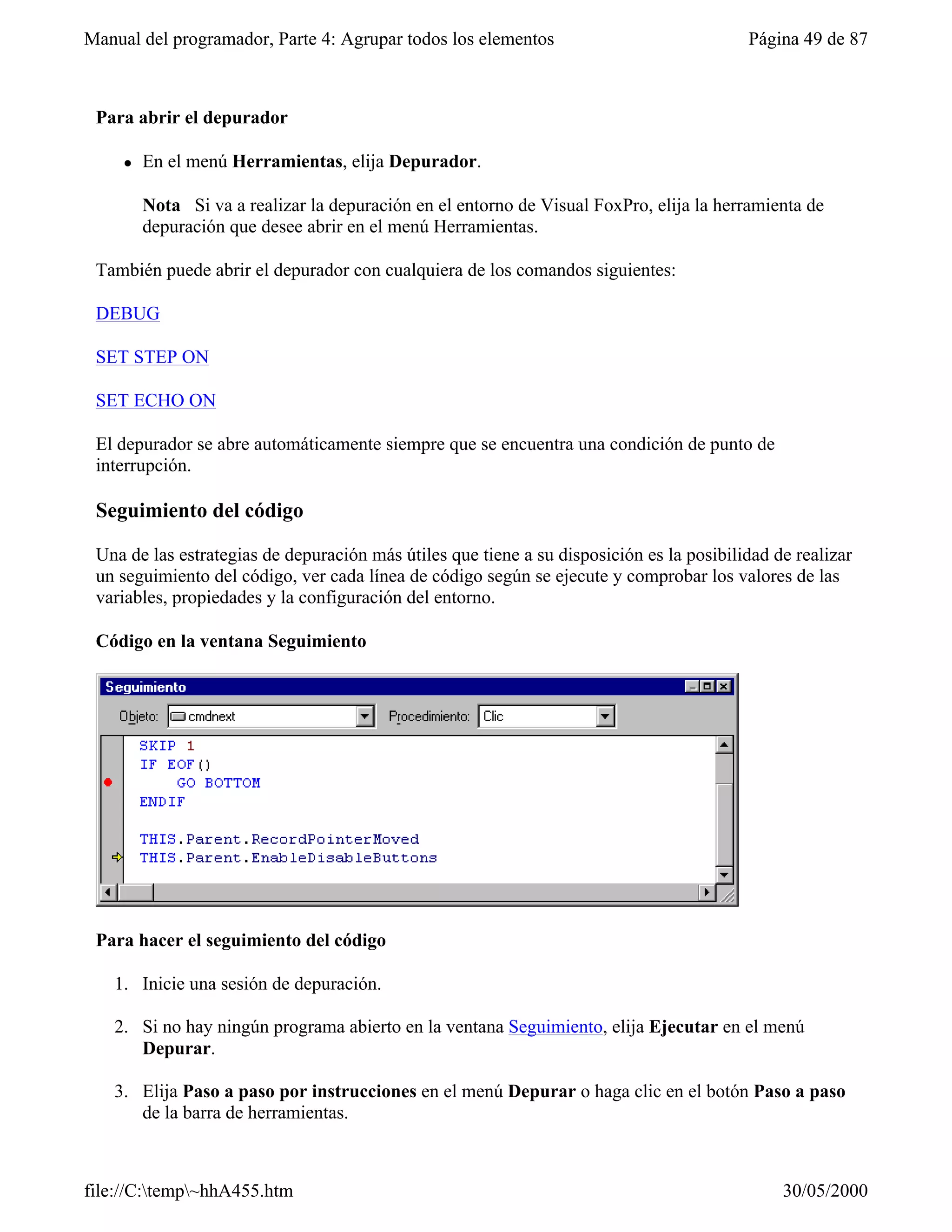 Manual del programador, Parte 4: Agrupar todos los elementos                              Página 49 de 87



 Para abrir el depurador

     l   En el menú Herramientas, elija Depurador.

         Nota Si va a realizar la depuración en el entorno de Visual FoxPro, elija la herramienta de
         depuración que desee abrir en el menú Herramientas.

 También puede abrir el depurador con cualquiera de los comandos siguientes:

 DEBUG

 SET STEP ON

 SET ECHO ON

 El depurador se abre automáticamente siempre que se encuentra una condición de punto de
 interrupción.

 Seguimiento del código

 Una de las estrategias de depuración más útiles que tiene a su disposición es la posibilidad de realizar
 un seguimiento del código, ver cada línea de código según se ejecute y comprobar los valores de las
 variables, propiedades y la configuración del entorno.

 Código en la ventana Seguimiento




 Para hacer el seguimiento del código

   1. Inicie una sesión de depuración.

   2. Si no hay ningún programa abierto en la ventana Seguimiento, elija Ejecutar en el menú
      Depurar.

   3. Elija Paso a paso por instrucciones en el menú Depurar o haga clic en el botón Paso a paso
      de la barra de herramientas.



file://C:temp~hhA455.htm                                                                     30/05/2000
 