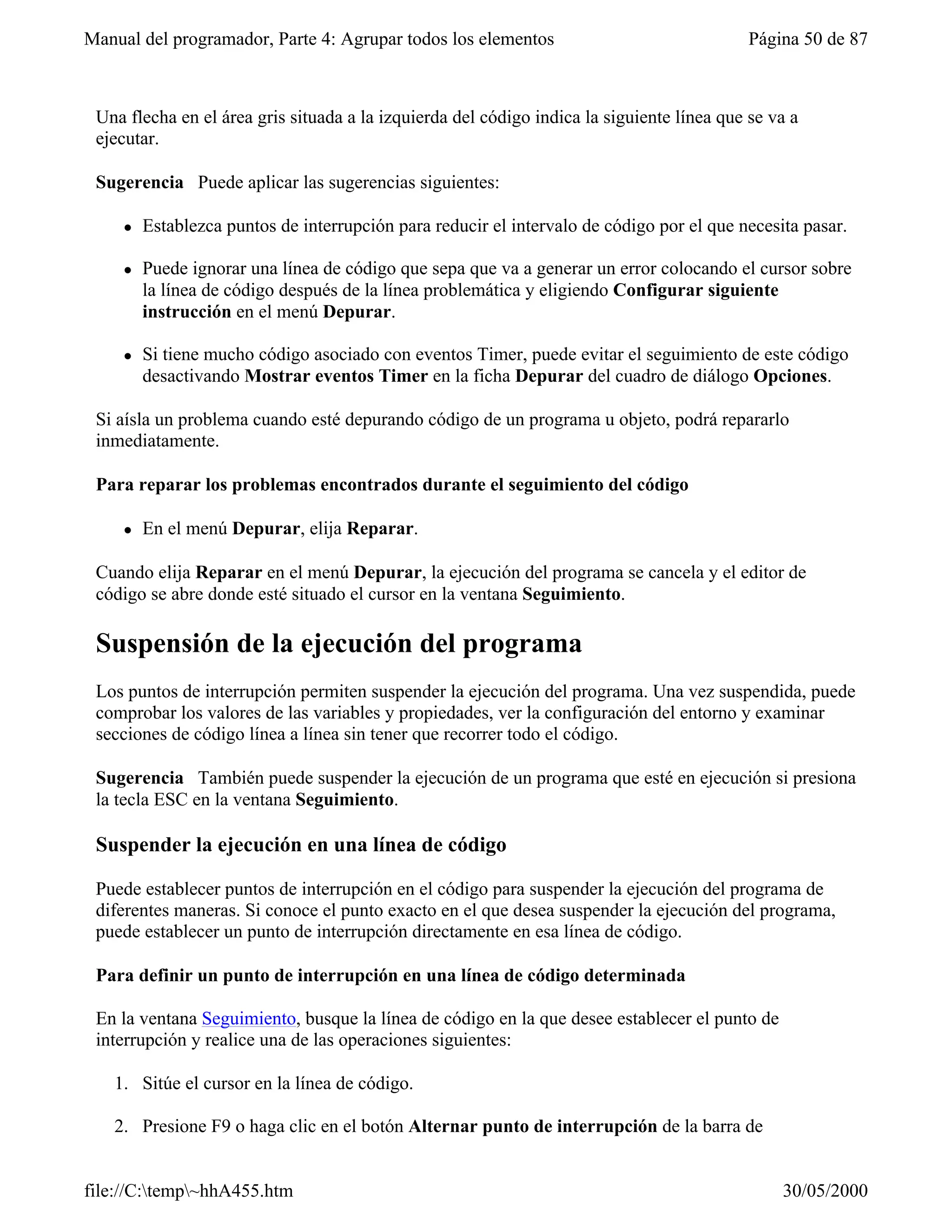Manual del programador, Parte 4: Agrupar todos los elementos                                Página 50 de 87



 Una flecha en el área gris situada a la izquierda del código indica la siguiente línea que se va a
 ejecutar.

 Sugerencia Puede aplicar las sugerencias siguientes:

     l   Establezca puntos de interrupción para reducir el intervalo de código por el que necesita pasar.

     l   Puede ignorar una línea de código que sepa que va a generar un error colocando el cursor sobre
         la línea de código después de la línea problemática y eligiendo Configurar siguiente
         instrucción en el menú Depurar.

     l   Si tiene mucho código asociado con eventos Timer, puede evitar el seguimiento de este código
         desactivando Mostrar eventos Timer en la ficha Depurar del cuadro de diálogo Opciones.

 Si aísla un problema cuando esté depurando código de un programa u objeto, podrá repararlo
 inmediatamente.

 Para reparar los problemas encontrados durante el seguimiento del código

     l   En el menú Depurar, elija Reparar.

 Cuando elija Reparar en el menú Depurar, la ejecución del programa se cancela y el editor de
 código se abre donde esté situado el cursor en la ventana Seguimiento.

 Suspensión de la ejecución del programa
 Los puntos de interrupción permiten suspender la ejecución del programa. Una vez suspendida, puede
 comprobar los valores de las variables y propiedades, ver la configuración del entorno y examinar
 secciones de código línea a línea sin tener que recorrer todo el código.

 Sugerencia También puede suspender la ejecución de un programa que esté en ejecución si presiona
 la tecla ESC en la ventana Seguimiento.

 Suspender la ejecución en una línea de código

 Puede establecer puntos de interrupción en el código para suspender la ejecución del programa de
 diferentes maneras. Si conoce el punto exacto en el que desea suspender la ejecución del programa,
 puede establecer un punto de interrupción directamente en esa línea de código.

 Para definir un punto de interrupción en una línea de código determinada

 En la ventana Seguimiento, busque la línea de código en la que desee establecer el punto de
 interrupción y realice una de las operaciones siguientes:

   1. Sitúe el cursor en la línea de código.

   2. Presione F9 o haga clic en el botón Alternar punto de interrupción de la barra de


file://C:temp~hhA455.htm                                                                      30/05/2000
 