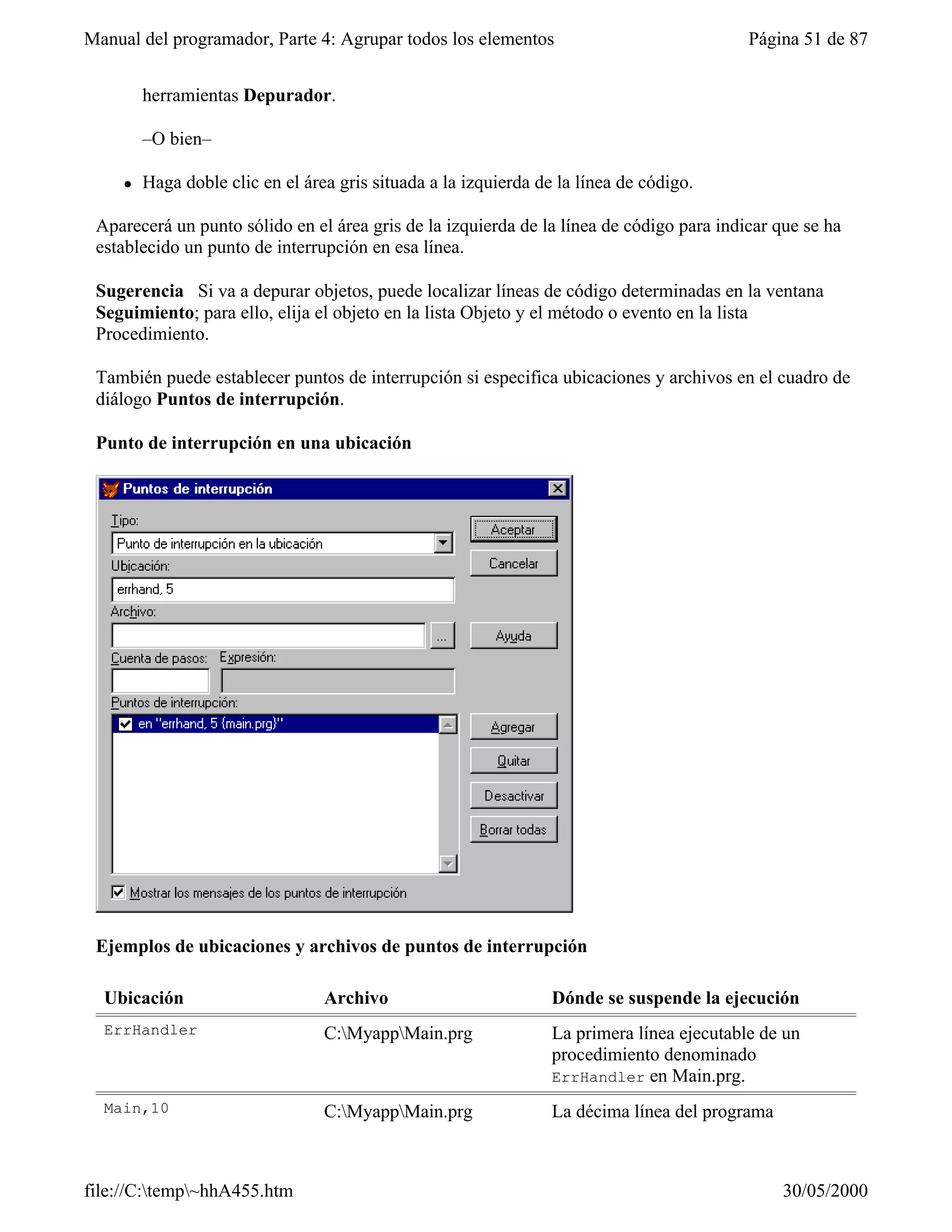 Manual del programador, Parte 4: Agrupar todos los elementos                                Página 51 de 87


         herramientas Depurador.

         –O bien–

     l   Haga doble clic en el área gris situada a la izquierda de la línea de código.

 Aparecerá un punto sólido en el área gris de la izquierda de la línea de código para indicar que se ha
 establecido un punto de interrupción en esa línea.

 Sugerencia Si va a depurar objetos, puede localizar líneas de código determinadas en la ventana
 Seguimiento; para ello, elija el objeto en la lista Objeto y el método o evento en la lista
 Procedimiento.

 También puede establecer puntos de interrupción si especifica ubicaciones y archivos en el cuadro de
 diálogo Puntos de interrupción.

 Punto de interrupción en una ubicación




 Ejemplos de ubicaciones y archivos de puntos de interrupción

  Ubicación                       Archivo                         Dónde se suspende la ejecución
  ErrHandler                      C:MyappMain.prg               La primera línea ejecutable de un
                                                                  procedimiento denominado
                                                                  ErrHandler en Main.prg.

  Main,10                         C:MyappMain.prg               La décima línea del programa



file://C:temp~hhA455.htm                                                                       30/05/2000
 