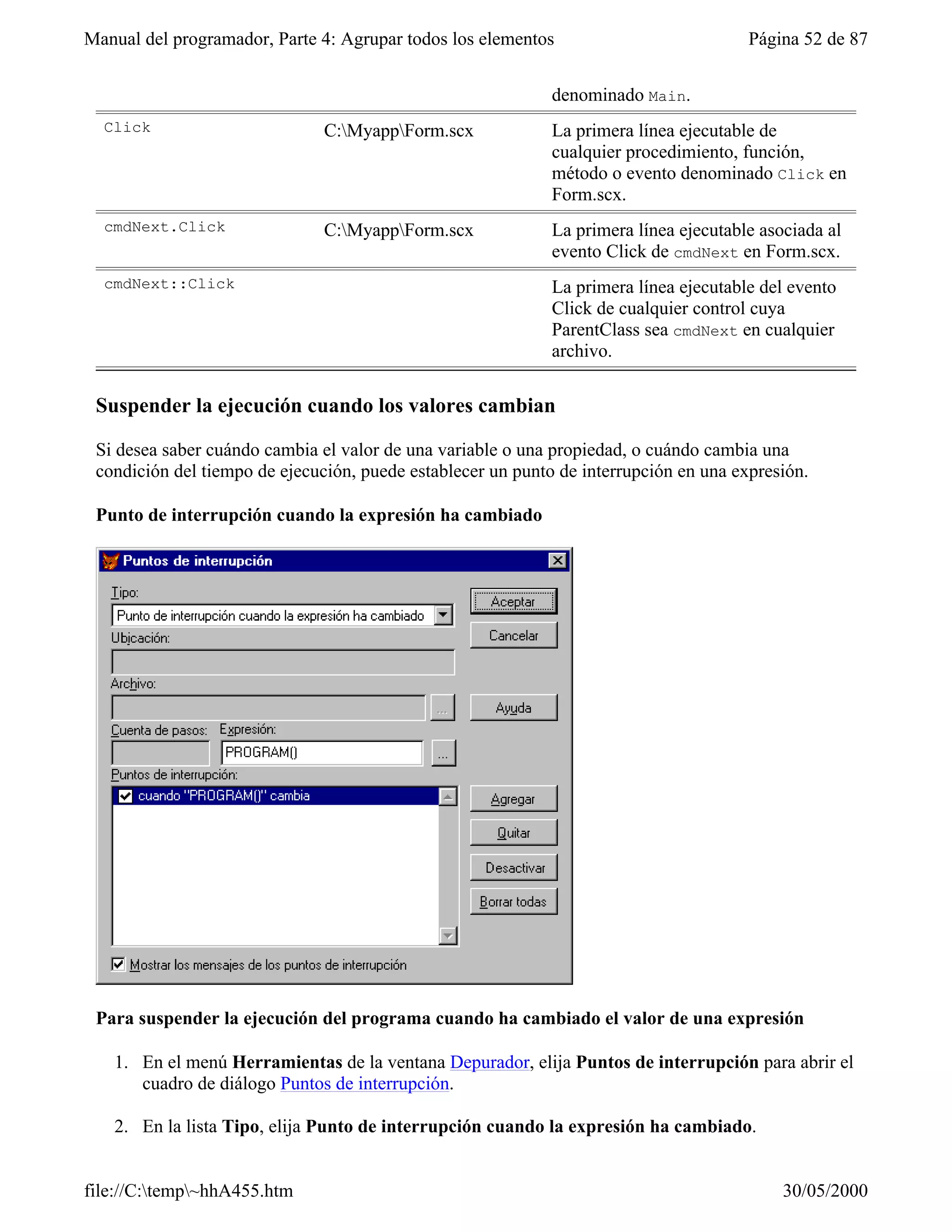 Manual del programador, Parte 4: Agrupar todos los elementos                           Página 52 de 87


                                                             denominado Main.
  Click                        C:MyappForm.scx             La primera línea ejecutable de
                                                             cualquier procedimiento, función,
                                                             método o evento denominado Click en
                                                             Form.scx.
  cmdNext.Click                C:MyappForm.scx             La primera línea ejecutable asociada al
                                                             evento Click de cmdNext en Form.scx.
  cmdNext::Click                                             La primera línea ejecutable del evento
                                                             Click de cualquier control cuya
                                                             ParentClass sea cmdNext en cualquier
                                                             archivo.

 Suspender la ejecución cuando los valores cambian

 Si desea saber cuándo cambia el valor de una variable o una propiedad, o cuándo cambia una
 condición del tiempo de ejecución, puede establecer un punto de interrupción en una expresión.

 Punto de interrupción cuando la expresión ha cambiado




 Para suspender la ejecución del programa cuando ha cambiado el valor de una expresión

   1. En el menú Herramientas de la ventana Depurador, elija Puntos de interrupción para abrir el
      cuadro de diálogo Puntos de interrupción.

   2. En la lista Tipo, elija Punto de interrupción cuando la expresión ha cambiado.


file://C:temp~hhA455.htm                                                                  30/05/2000
 