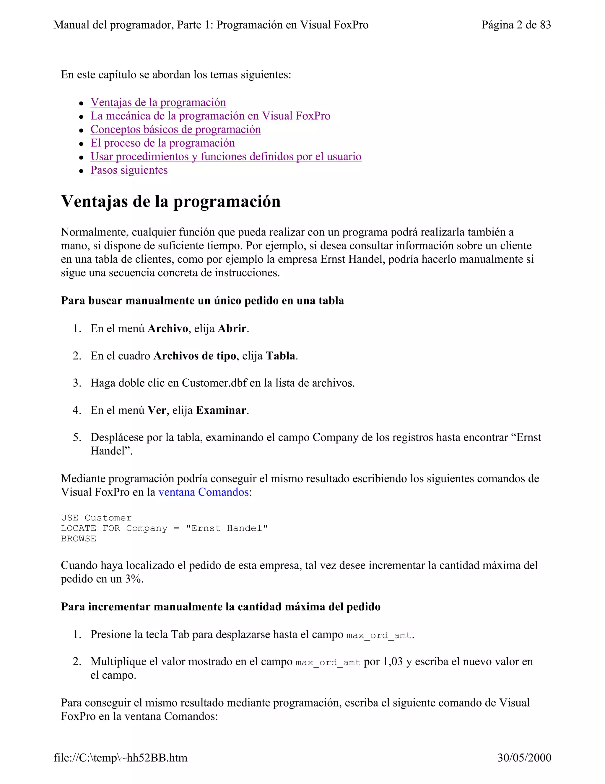 Manual del programador, Parte 1: Programación en Visual FoxPro                           Página 2 de 83



 En este capítulo se abordan los temas siguientes:

    l   Ventajas de la programación
    l   La mecánica de la programación en Visual FoxPro
    l   Conceptos básicos de programación
    l   El proceso de la programación
    l   Usar procedimientos y funciones definidos por el usuario
    l   Pasos siguientes

 Ventajas de la programación
 Normalmente, cualquier función que pueda realizar con un programa podrá realizarla también a
 mano, si dispone de suficiente tiempo. Por ejemplo, si desea consultar información sobre un cliente
 en una tabla de clientes, como por ejemplo la empresa Ernst Handel, podría hacerlo manualmente si
 sigue una secuencia concreta de instrucciones.

 Para buscar manualmente un único pedido en una tabla

   1. En el menú Archivo, elija Abrir.

   2. En el cuadro Archivos de tipo, elija Tabla.

   3. Haga doble clic en Customer.dbf en la lista de archivos.

   4. En el menú Ver, elija Examinar.

   5. Desplácese por la tabla, examinando el campo Company de los registros hasta encontrar “Ernst
      Handel”.

 Mediante programación podría conseguir el mismo resultado escribiendo los siguientes comandos de
 Visual FoxPro en la ventana Comandos:

 USE Customer
 LOCATE FOR Company = "Ernst Handel"
 BROWSE

 Cuando haya localizado el pedido de esta empresa, tal vez desee incrementar la cantidad máxima del
 pedido en un 3%.

 Para incrementar manualmente la cantidad máxima del pedido

   1. Presione la tecla Tab para desplazarse hasta el campo max_ord_amt.

   2. Multiplique el valor mostrado en el campo max_ord_amt por 1,03 y escriba el nuevo valor en
      el campo.

 Para conseguir el mismo resultado mediante programación, escriba el siguiente comando de Visual
 FoxPro en la ventana Comandos:


file://C:temp~hh52BB.htm                                                                  30/05/2000
 