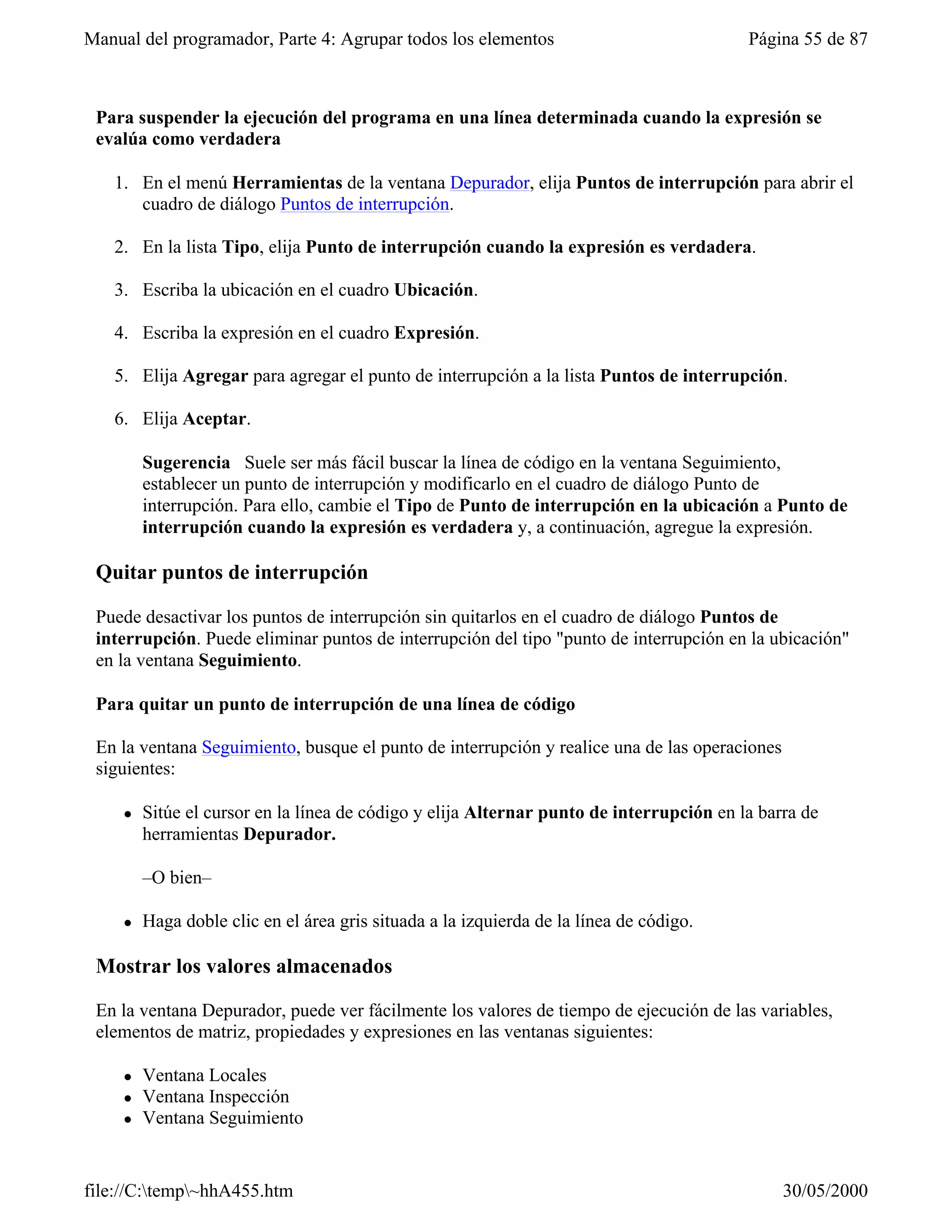 Manual del programador, Parte 4: Agrupar todos los elementos                              Página 55 de 87



 Para suspender la ejecución del programa en una línea determinada cuando la expresión se
 evalúa como verdadera

   1. En el menú Herramientas de la ventana Depurador, elija Puntos de interrupción para abrir el
      cuadro de diálogo Puntos de interrupción.

   2. En la lista Tipo, elija Punto de interrupción cuando la expresión es verdadera.

   3. Escriba la ubicación en el cuadro Ubicación.

   4. Escriba la expresión en el cuadro Expresión.

   5. Elija Agregar para agregar el punto de interrupción a la lista Puntos de interrupción.

   6. Elija Aceptar.

         Sugerencia Suele ser más fácil buscar la línea de código en la ventana Seguimiento,
         establecer un punto de interrupción y modificarlo en el cuadro de diálogo Punto de
         interrupción. Para ello, cambie el Tipo de Punto de interrupción en la ubicación a Punto de
         interrupción cuando la expresión es verdadera y, a continuación, agregue la expresión.

 Quitar puntos de interrupción

 Puede desactivar los puntos de interrupción sin quitarlos en el cuadro de diálogo Puntos de
 interrupción. Puede eliminar puntos de interrupción del tipo "punto de interrupción en la ubicación"
 en la ventana Seguimiento.

 Para quitar un punto de interrupción de una línea de código

 En la ventana Seguimiento, busque el punto de interrupción y realice una de las operaciones
 siguientes:

     l   Sitúe el cursor en la línea de código y elija Alternar punto de interrupción en la barra de
         herramientas Depurador.

         –O bien–

     l   Haga doble clic en el área gris situada a la izquierda de la línea de código.

 Mostrar los valores almacenados

 En la ventana Depurador, puede ver fácilmente los valores de tiempo de ejecución de las variables,
 elementos de matriz, propiedades y expresiones en las ventanas siguientes:

     l   Ventana Locales
     l   Ventana Inspección
     l   Ventana Seguimiento


file://C:temp~hhA455.htm                                                                     30/05/2000
 
