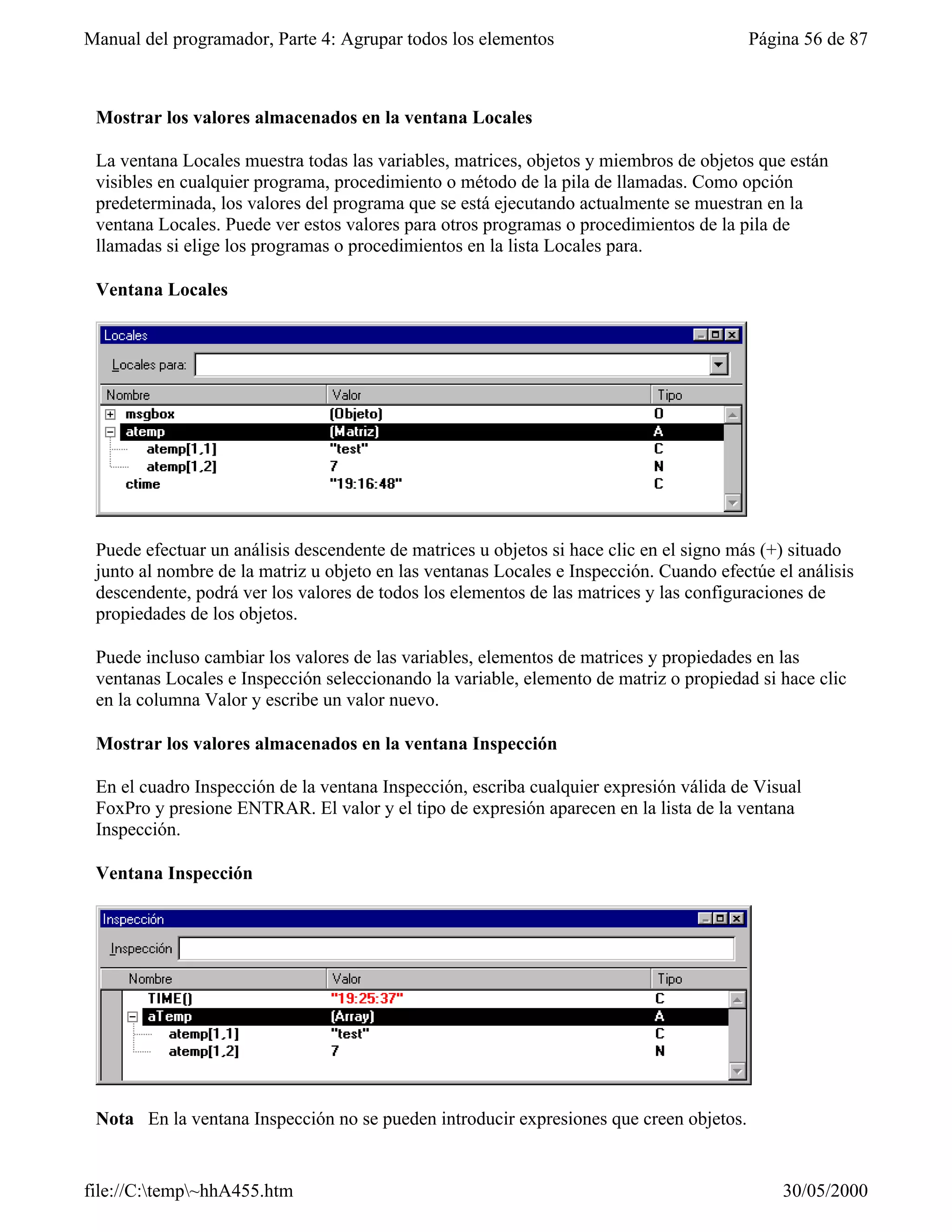 Manual del programador, Parte 4: Agrupar todos los elementos                            Página 56 de 87



 Mostrar los valores almacenados en la ventana Locales

 La ventana Locales muestra todas las variables, matrices, objetos y miembros de objetos que están
 visibles en cualquier programa, procedimiento o método de la pila de llamadas. Como opción
 predeterminada, los valores del programa que se está ejecutando actualmente se muestran en la
 ventana Locales. Puede ver estos valores para otros programas o procedimientos de la pila de
 llamadas si elige los programas o procedimientos en la lista Locales para.

 Ventana Locales




 Puede efectuar un análisis descendente de matrices u objetos si hace clic en el signo más (+) situado
 junto al nombre de la matriz u objeto en las ventanas Locales e Inspección. Cuando efectúe el análisis
 descendente, podrá ver los valores de todos los elementos de las matrices y las configuraciones de
 propiedades de los objetos.

 Puede incluso cambiar los valores de las variables, elementos de matrices y propiedades en las
 ventanas Locales e Inspección seleccionando la variable, elemento de matriz o propiedad si hace clic
 en la columna Valor y escribe un valor nuevo.

 Mostrar los valores almacenados en la ventana Inspección

 En el cuadro Inspección de la ventana Inspección, escriba cualquier expresión válida de Visual
 FoxPro y presione ENTRAR. El valor y el tipo de expresión aparecen en la lista de la ventana
 Inspección.

 Ventana Inspección




 Nota En la ventana Inspección no se pueden introducir expresiones que creen objetos.


file://C:temp~hhA455.htm                                                                   30/05/2000
 