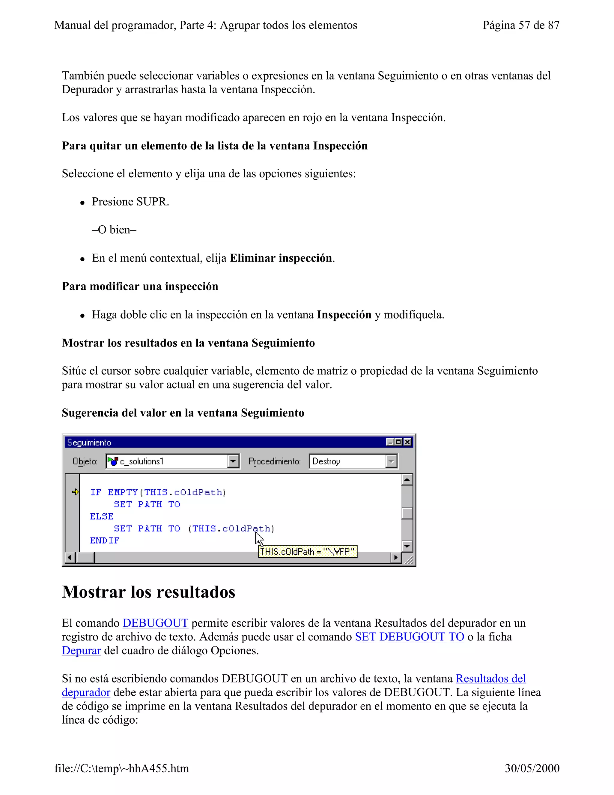 Manual del programador, Parte 4: Agrupar todos los elementos                           Página 57 de 87



 También puede seleccionar variables o expresiones en la ventana Seguimiento o en otras ventanas del
 Depurador y arrastrarlas hasta la ventana Inspección.

 Los valores que se hayan modificado aparecen en rojo en la ventana Inspección.

 Para quitar un elemento de la lista de la ventana Inspección

 Seleccione el elemento y elija una de las opciones siguientes:

     l   Presione SUPR.

         –O bien–

     l   En el menú contextual, elija Eliminar inspección.

 Para modificar una inspección

     l   Haga doble clic en la inspección en la ventana Inspección y modifíquela.

 Mostrar los resultados en la ventana Seguimiento

 Sitúe el cursor sobre cualquier variable, elemento de matriz o propiedad de la ventana Seguimiento
 para mostrar su valor actual en una sugerencia del valor.

 Sugerencia del valor en la ventana Seguimiento




 Mostrar los resultados
 El comando DEBUGOUT permite escribir valores de la ventana Resultados del depurador en un
 registro de archivo de texto. Además puede usar el comando SET DEBUGOUT TO o la ficha
 Depurar del cuadro de diálogo Opciones.

 Si no está escribiendo comandos DEBUGOUT en un archivo de texto, la ventana Resultados del
 depurador debe estar abierta para que pueda escribir los valores de DEBUGOUT. La siguiente línea
 de código se imprime en la ventana Resultados del depurador en el momento en que se ejecuta la
 línea de código:



file://C:temp~hhA455.htm                                                                  30/05/2000
 