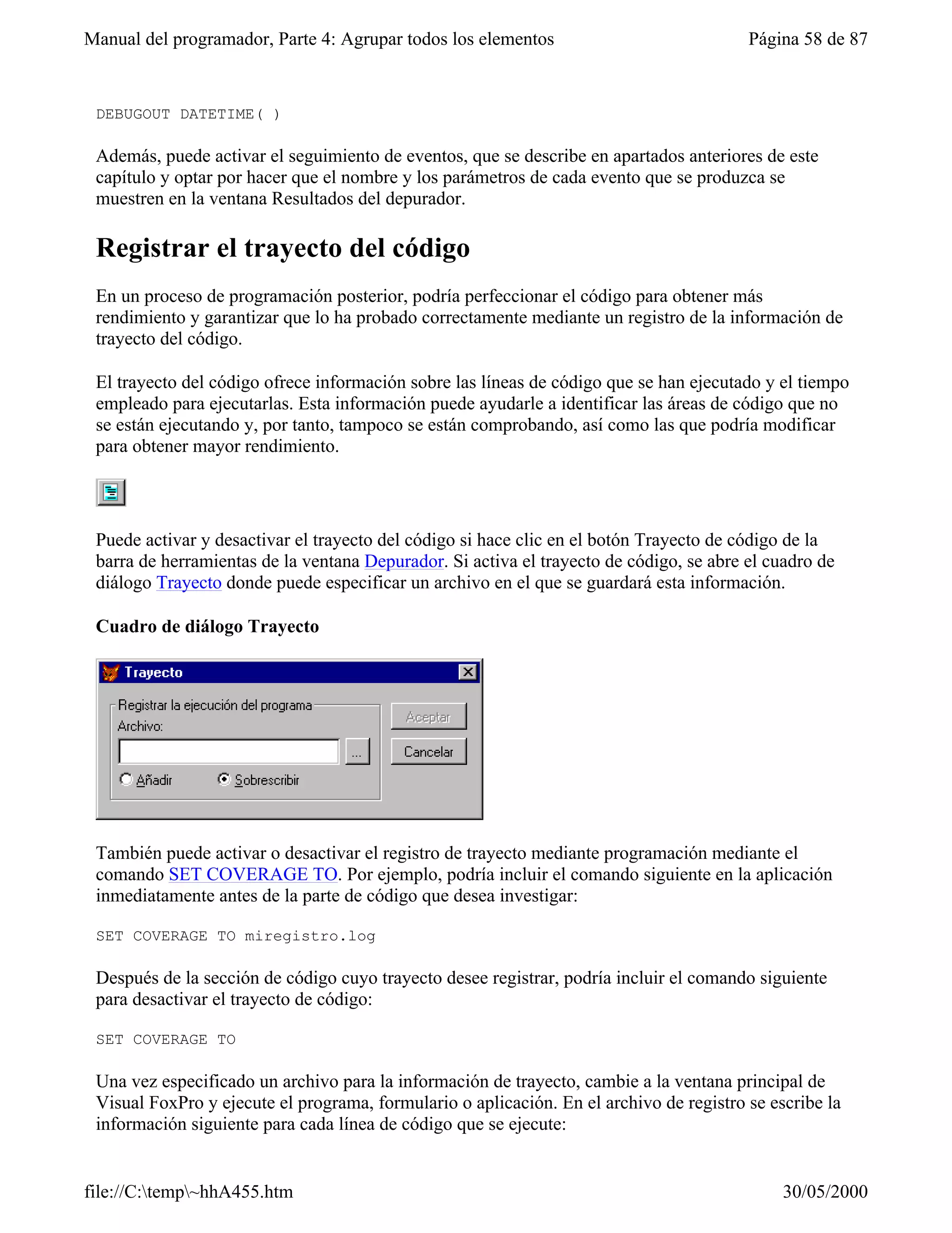 Manual del programador, Parte 4: Agrupar todos los elementos                             Página 58 de 87


 DEBUGOUT DATETIME( )

 Además, puede activar el seguimiento de eventos, que se describe en apartados anteriores de este
 capítulo y optar por hacer que el nombre y los parámetros de cada evento que se produzca se
 muestren en la ventana Resultados del depurador.

 Registrar el trayecto del código
 En un proceso de programación posterior, podría perfeccionar el código para obtener más
 rendimiento y garantizar que lo ha probado correctamente mediante un registro de la información de
 trayecto del código.

 El trayecto del código ofrece información sobre las líneas de código que se han ejecutado y el tiempo
 empleado para ejecutarlas. Esta información puede ayudarle a identificar las áreas de código que no
 se están ejecutando y, por tanto, tampoco se están comprobando, así como las que podría modificar
 para obtener mayor rendimiento.




 Puede activar y desactivar el trayecto del código si hace clic en el botón Trayecto de código de la
 barra de herramientas de la ventana Depurador. Si activa el trayecto de código, se abre el cuadro de
 diálogo Trayecto donde puede especificar un archivo en el que se guardará esta información.

 Cuadro de diálogo Trayecto




 También puede activar o desactivar el registro de trayecto mediante programación mediante el
 comando SET COVERAGE TO. Por ejemplo, podría incluir el comando siguiente en la aplicación
 inmediatamente antes de la parte de código que desea investigar:

 SET COVERAGE TO miregistro.log

 Después de la sección de código cuyo trayecto desee registrar, podría incluir el comando siguiente
 para desactivar el trayecto de código:

 SET COVERAGE TO

 Una vez especificado un archivo para la información de trayecto, cambie a la ventana principal de
 Visual FoxPro y ejecute el programa, formulario o aplicación. En el archivo de registro se escribe la
 información siguiente para cada línea de código que se ejecute:


file://C:temp~hhA455.htm                                                                    30/05/2000
 