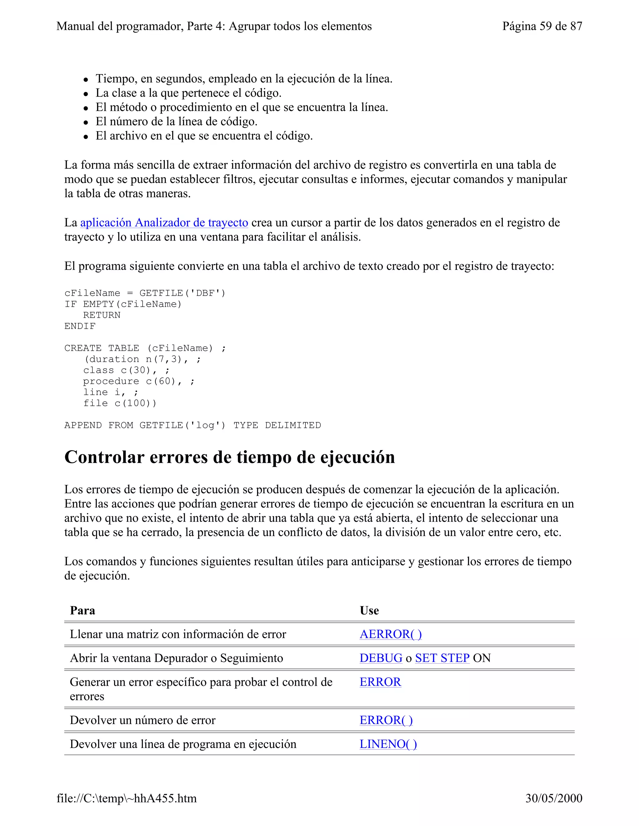 Manual del programador, Parte 4: Agrupar todos los elementos                              Página 59 de 87



     l   Tiempo, en segundos, empleado en la ejecución de la línea.
     l   La clase a la que pertenece el código.
     l   El método o procedimiento en el que se encuentra la línea.
     l   El número de la línea de código.
     l   El archivo en el que se encuentra el código.

 La forma más sencilla de extraer información del archivo de registro es convertirla en una tabla de
 modo que se puedan establecer filtros, ejecutar consultas e informes, ejecutar comandos y manipular
 la tabla de otras maneras.

 La aplicación Analizador de trayecto crea un cursor a partir de los datos generados en el registro de
 trayecto y lo utiliza en una ventana para facilitar el análisis.

 El programa siguiente convierte en una tabla el archivo de texto creado por el registro de trayecto:

 cFileName = GETFILE('DBF')
 IF EMPTY(cFileName)
    RETURN
 ENDIF

 CREATE TABLE (cFileName) ;
    (duration n(7,3), ;
    class c(30), ;
    procedure c(60), ;
    line i, ;
    file c(100))

 APPEND FROM GETFILE('log') TYPE DELIMITED


 Controlar errores de tiempo de ejecución
 Los errores de tiempo de ejecución se producen después de comenzar la ejecución de la aplicación.
 Entre las acciones que podrían generar errores de tiempo de ejecución se encuentran la escritura en un
 archivo que no existe, el intento de abrir una tabla que ya está abierta, el intento de seleccionar una
 tabla que se ha cerrado, la presencia de un conflicto de datos, la división de un valor entre cero, etc.

 Los comandos y funciones siguientes resultan útiles para anticiparse y gestionar los errores de tiempo
 de ejecución.

  Para                                                       Use
  Llenar una matriz con información de error                 AERROR( )
  Abrir la ventana Depurador o Seguimiento                   DEBUG o SET STEP ON
  Generar un error específico para probar el control de      ERROR
  errores
  Devolver un número de error                                ERROR( )
  Devolver una línea de programa en ejecución                LINENO( )



file://C:temp~hhA455.htm                                                                     30/05/2000
 