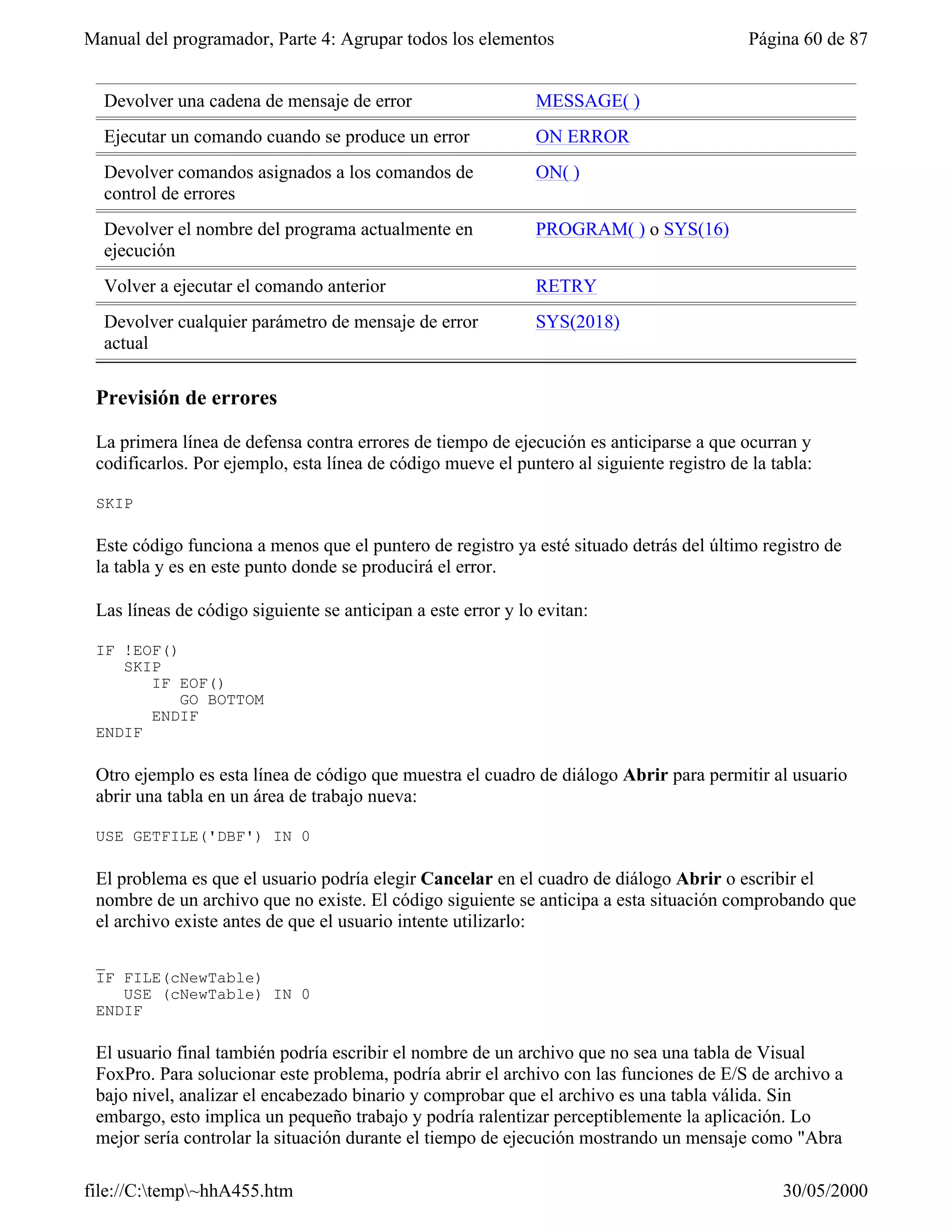Manual del programador, Parte 4: Agrupar todos los elementos                               Página 60 de 87


  Devolver una cadena de mensaje de error                     MESSAGE( )
  Ejecutar un comando cuando se produce un error              ON ERROR
  Devolver comandos asignados a los comandos de               ON( )
  control de errores
  Devolver el nombre del programa actualmente en              PROGRAM( ) o SYS(16)
  ejecución
  Volver a ejecutar el comando anterior                       RETRY
  Devolver cualquier parámetro de mensaje de error            SYS(2018)
  actual

 Previsión de errores

 La primera línea de defensa contra errores de tiempo de ejecución es anticiparse a que ocurran y
 codificarlos. Por ejemplo, esta línea de código mueve el puntero al siguiente registro de la tabla:

 SKIP

 Este código funciona a menos que el puntero de registro ya esté situado detrás del último registro de
 la tabla y es en este punto donde se producirá el error.

 Las líneas de código siguiente se anticipan a este error y lo evitan:

 IF !EOF()
    SKIP
       IF EOF()
           GO BOTTOM
       ENDIF
 ENDIF

 Otro ejemplo es esta línea de código que muestra el cuadro de diálogo Abrir para permitir al usuario
 abrir una tabla en un área de trabajo nueva:

 USE GETFILE('DBF') IN 0

 El problema es que el usuario podría elegir Cancelar en el cuadro de diálogo Abrir o escribir el
 nombre de un archivo que no existe. El código siguiente se anticipa a esta situación comprobando que
 el archivo existe antes de que el usuario intente utilizarlo:

 _
 IF FILE(cNewTable)
    USE (cNewTable) IN 0
 ENDIF

 El usuario final también podría escribir el nombre de un archivo que no sea una tabla de Visual
 FoxPro. Para solucionar este problema, podría abrir el archivo con las funciones de E/S de archivo a
 bajo nivel, analizar el encabezado binario y comprobar que el archivo es una tabla válida. Sin
 embargo, esto implica un pequeño trabajo y podría ralentizar perceptiblemente la aplicación. Lo
 mejor sería controlar la situación durante el tiempo de ejecución mostrando un mensaje como "Abra

file://C:temp~hhA455.htm                                                                     30/05/2000
 