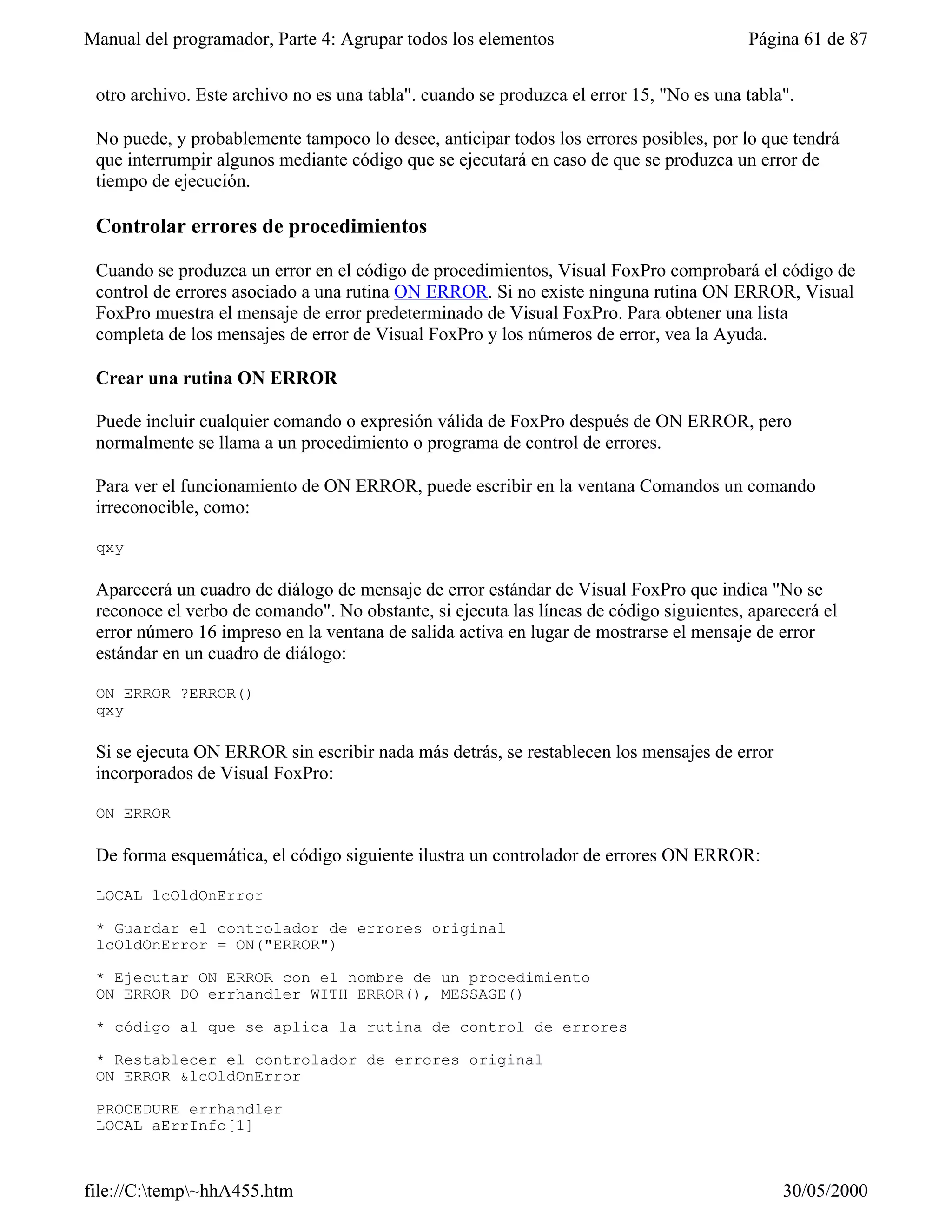 Manual del programador, Parte 4: Agrupar todos los elementos                             Página 61 de 87


 otro archivo. Este archivo no es una tabla". cuando se produzca el error 15, "No es una tabla".

 No puede, y probablemente tampoco lo desee, anticipar todos los errores posibles, por lo que tendrá
 que interrumpir algunos mediante código que se ejecutará en caso de que se produzca un error de
 tiempo de ejecución.

 Controlar errores de procedimientos

 Cuando se produzca un error en el código de procedimientos, Visual FoxPro comprobará el código de
 control de errores asociado a una rutina ON ERROR. Si no existe ninguna rutina ON ERROR, Visual
 FoxPro muestra el mensaje de error predeterminado de Visual FoxPro. Para obtener una lista
 completa de los mensajes de error de Visual FoxPro y los números de error, vea la Ayuda.

 Crear una rutina ON ERROR

 Puede incluir cualquier comando o expresión válida de FoxPro después de ON ERROR, pero
 normalmente se llama a un procedimiento o programa de control de errores.

 Para ver el funcionamiento de ON ERROR, puede escribir en la ventana Comandos un comando
 irreconocible, como:

 qxy

 Aparecerá un cuadro de diálogo de mensaje de error estándar de Visual FoxPro que indica "No se
 reconoce el verbo de comando". No obstante, si ejecuta las líneas de código siguientes, aparecerá el
 error número 16 impreso en la ventana de salida activa en lugar de mostrarse el mensaje de error
 estándar en un cuadro de diálogo:

 ON ERROR ?ERROR()
 qxy

 Si se ejecuta ON ERROR sin escribir nada más detrás, se restablecen los mensajes de error
 incorporados de Visual FoxPro:

 ON ERROR

 De forma esquemática, el código siguiente ilustra un controlador de errores ON ERROR:

 LOCAL lcOldOnError

 * Guardar el controlador de errores original
 lcOldOnError = ON("ERROR")

 * Ejecutar ON ERROR con el nombre de un procedimiento
 ON ERROR DO errhandler WITH ERROR(), MESSAGE()

 * código al que se aplica la rutina de control de errores

 * Restablecer el controlador de errores original
 ON ERROR &lcOldOnError

 PROCEDURE errhandler
 LOCAL aErrInfo[1]



file://C:temp~hhA455.htm                                                                    30/05/2000
 