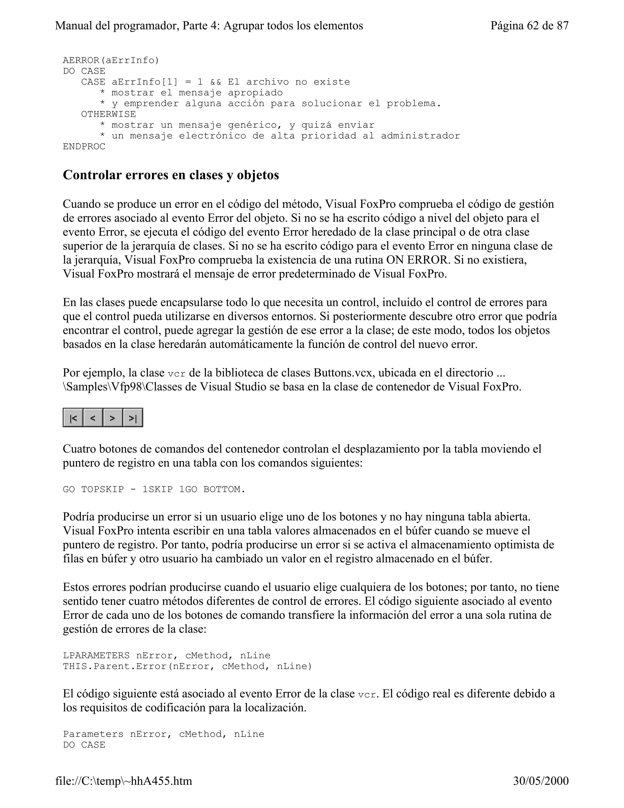 Manual del programador, Parte 4: Agrupar todos los elementos                              Página 62 de 87

 AERROR(aErrInfo)
 DO CASE
    CASE aErrInfo[1] = 1 && El archivo no existe
       * mostrar el mensaje apropiado
       * y emprender alguna acción para solucionar el problema.
    OTHERWISE
       * mostrar un mensaje genérico, y quizá enviar
       * un mensaje electrónico de alta prioridad al administrador
 ENDPROC

 Controlar errores en clases y objetos

 Cuando se produce un error en el código del método, Visual FoxPro comprueba el código de gestión
 de errores asociado al evento Error del objeto. Si no se ha escrito código a nivel del objeto para el
 evento Error, se ejecuta el código del evento Error heredado de la clase principal o de otra clase
 superior de la jerarquía de clases. Si no se ha escrito código para el evento Error en ninguna clase de
 la jerarquía, Visual FoxPro comprueba la existencia de una rutina ON ERROR. Si no existiera,
 Visual FoxPro mostrará el mensaje de error predeterminado de Visual FoxPro.

 En las clases puede encapsularse todo lo que necesita un control, incluido el control de errores para
 que el control pueda utilizarse en diversos entornos. Si posteriormente descubre otro error que podría
 encontrar el control, puede agregar la gestión de ese error a la clase; de este modo, todos los objetos
 basados en la clase heredarán automáticamente la función de control del nuevo error.

 Por ejemplo, la clase vcr de la biblioteca de clases Buttons.vcx, ubicada en el directorio ...
 SamplesVfp98Classes de Visual Studio se basa en la clase de contenedor de Visual FoxPro.




 Cuatro botones de comandos del contenedor controlan el desplazamiento por la tabla moviendo el
 puntero de registro en una tabla con los comandos siguientes:

 GO TOPSKIP - 1SKIP 1GO BOTTOM.

 Podría producirse un error si un usuario elige uno de los botones y no hay ninguna tabla abierta.
 Visual FoxPro intenta escribir en una tabla valores almacenados en el búfer cuando se mueve el
 puntero de registro. Por tanto, podría producirse un error si se activa el almacenamiento optimista de
 filas en búfer y otro usuario ha cambiado un valor en el registro almacenado en el búfer.

 Estos errores podrían producirse cuando el usuario elige cualquiera de los botones; por tanto, no tiene
 sentido tener cuatro métodos diferentes de control de errores. El código siguiente asociado al evento
 Error de cada uno de los botones de comando transfiere la información del error a una sola rutina de
 gestión de errores de la clase:

 LPARAMETERS nError, cMethod, nLine
 THIS.Parent.Error(nError, cMethod, nLine)

 El código siguiente está asociado al evento Error de la clase vcr. El código real es diferente debido a
 los requisitos de codificación para la localización.

 Parameters nError, cMethod, nLine
 DO CASE


file://C:temp~hhA455.htm                                                                     30/05/2000
 