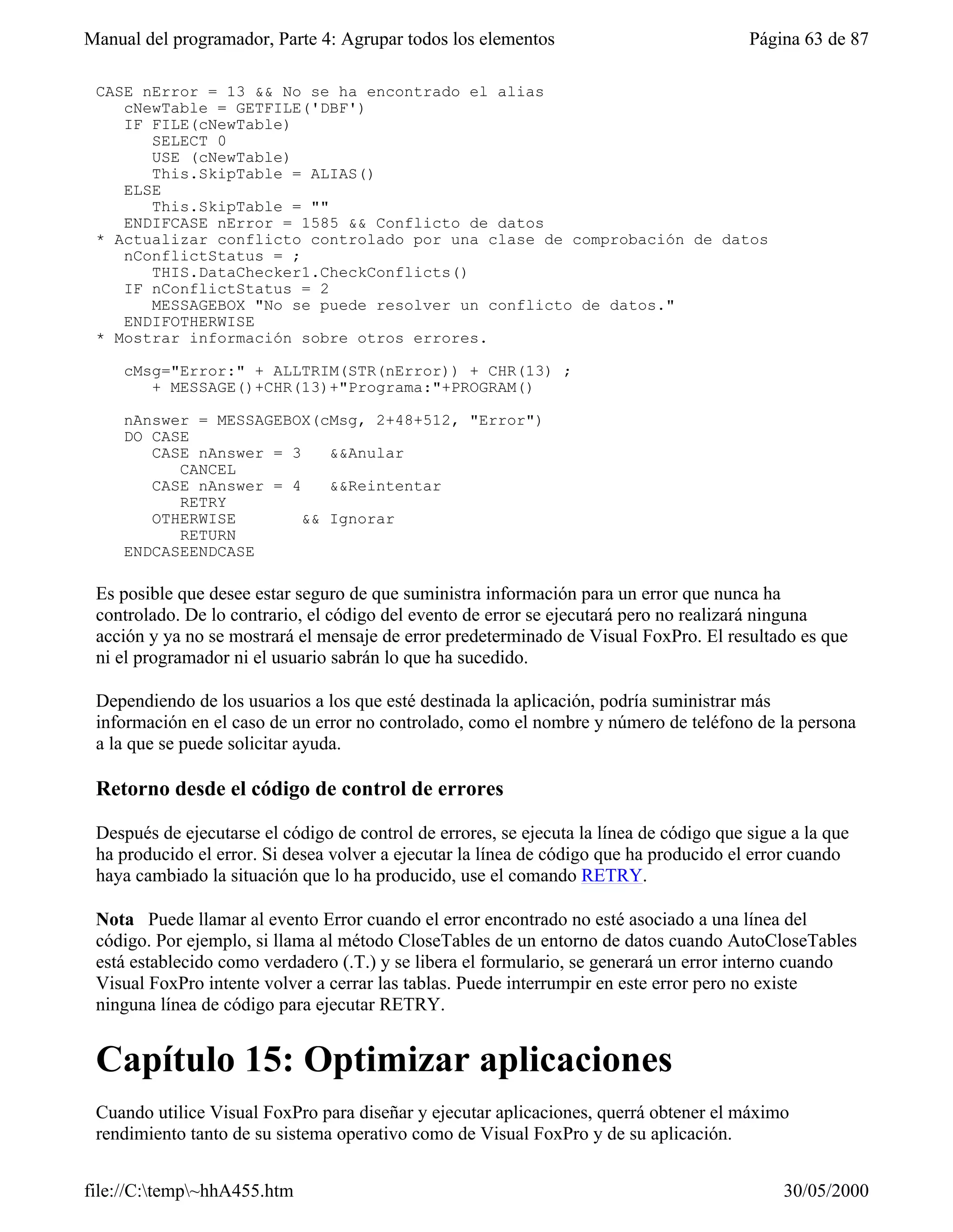Manual del programador, Parte 4: Agrupar todos los elementos                              Página 63 de 87

 CASE nError = 13 && No se ha encontrado el alias
    cNewTable = GETFILE('DBF')
    IF FILE(cNewTable)
       SELECT 0
       USE (cNewTable)
       This.SkipTable = ALIAS()
    ELSE
       This.SkipTable = ""
    ENDIFCASE nError = 1585 && Conflicto de datos
 * Actualizar conflicto controlado por una clase de comprobación de datos
    nConflictStatus = ;
       THIS.DataChecker1.CheckConflicts()
    IF nConflictStatus = 2
       MESSAGEBOX "No se puede resolver un conflicto de datos."
    ENDIFOTHERWISE
 * Mostrar información sobre otros errores.

     cMsg="Error:" + ALLTRIM(STR(nError)) + CHR(13) ;
        + MESSAGE()+CHR(13)+"Programa:"+PROGRAM()

     nAnswer = MESSAGEBOX(cMsg, 2+48+512, "Error")
     DO CASE
        CASE nAnswer = 3    &&Anular
           CANCEL
        CASE nAnswer = 4    &&Reintentar
           RETRY
        OTHERWISE        && Ignorar
           RETURN
     ENDCASEENDCASE

 Es posible que desee estar seguro de que suministra información para un error que nunca ha
 controlado. De lo contrario, el código del evento de error se ejecutará pero no realizará ninguna
 acción y ya no se mostrará el mensaje de error predeterminado de Visual FoxPro. El resultado es que
 ni el programador ni el usuario sabrán lo que ha sucedido.

 Dependiendo de los usuarios a los que esté destinada la aplicación, podría suministrar más
 información en el caso de un error no controlado, como el nombre y número de teléfono de la persona
 a la que se puede solicitar ayuda.

 Retorno desde el código de control de errores

 Después de ejecutarse el código de control de errores, se ejecuta la línea de código que sigue a la que
 ha producido el error. Si desea volver a ejecutar la línea de código que ha producido el error cuando
 haya cambiado la situación que lo ha producido, use el comando RETRY.

 Nota Puede llamar al evento Error cuando el error encontrado no esté asociado a una línea del
 código. Por ejemplo, si llama al método CloseTables de un entorno de datos cuando AutoCloseTables
 está establecido como verdadero (.T.) y se libera el formulario, se generará un error interno cuando
 Visual FoxPro intente volver a cerrar las tablas. Puede interrumpir en este error pero no existe
 ninguna línea de código para ejecutar RETRY.


 Capítulo 15: Optimizar aplicaciones
 Cuando utilice Visual FoxPro para diseñar y ejecutar aplicaciones, querrá obtener el máximo
 rendimiento tanto de su sistema operativo como de Visual FoxPro y de su aplicación.


file://C:temp~hhA455.htm                                                                     30/05/2000
 