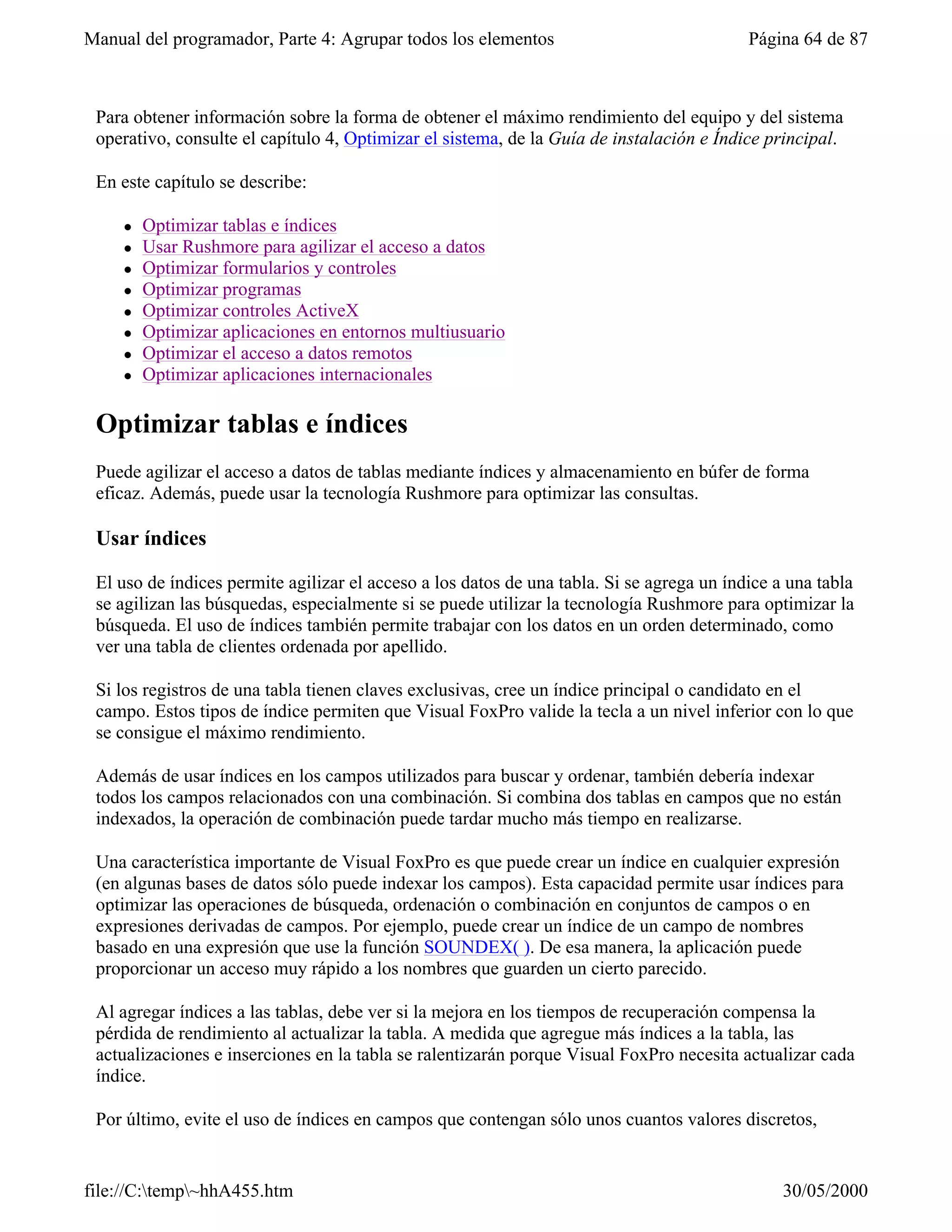Manual del programador, Parte 4: Agrupar todos los elementos                               Página 64 de 87



 Para obtener información sobre la forma de obtener el máximo rendimiento del equipo y del sistema
 operativo, consulte el capítulo 4, Optimizar el sistema, de la Guía de instalación e Índice principal.

 En este capítulo se describe:

     l   Optimizar tablas e índices
     l   Usar Rushmore para agilizar el acceso a datos
     l   Optimizar formularios y controles
     l   Optimizar programas
     l   Optimizar controles ActiveX
     l   Optimizar aplicaciones en entornos multiusuario
     l   Optimizar el acceso a datos remotos
     l   Optimizar aplicaciones internacionales

 Optimizar tablas e índices
 Puede agilizar el acceso a datos de tablas mediante índices y almacenamiento en búfer de forma
 eficaz. Además, puede usar la tecnología Rushmore para optimizar las consultas.

 Usar índices

 El uso de índices permite agilizar el acceso a los datos de una tabla. Si se agrega un índice a una tabla
 se agilizan las búsquedas, especialmente si se puede utilizar la tecnología Rushmore para optimizar la
 búsqueda. El uso de índices también permite trabajar con los datos en un orden determinado, como
 ver una tabla de clientes ordenada por apellido.

 Si los registros de una tabla tienen claves exclusivas, cree un índice principal o candidato en el
 campo. Estos tipos de índice permiten que Visual FoxPro valide la tecla a un nivel inferior con lo que
 se consigue el máximo rendimiento.

 Además de usar índices en los campos utilizados para buscar y ordenar, también debería indexar
 todos los campos relacionados con una combinación. Si combina dos tablas en campos que no están
 indexados, la operación de combinación puede tardar mucho más tiempo en realizarse.

 Una característica importante de Visual FoxPro es que puede crear un índice en cualquier expresión
 (en algunas bases de datos sólo puede indexar los campos). Esta capacidad permite usar índices para
 optimizar las operaciones de búsqueda, ordenación o combinación en conjuntos de campos o en
 expresiones derivadas de campos. Por ejemplo, puede crear un índice de un campo de nombres
 basado en una expresión que use la función SOUNDEX( ). De esa manera, la aplicación puede
 proporcionar un acceso muy rápido a los nombres que guarden un cierto parecido.

 Al agregar índices a las tablas, debe ver si la mejora en los tiempos de recuperación compensa la
 pérdida de rendimiento al actualizar la tabla. A medida que agregue más índices a la tabla, las
 actualizaciones e inserciones en la tabla se ralentizarán porque Visual FoxPro necesita actualizar cada
 índice.

 Por último, evite el uso de índices en campos que contengan sólo unos cuantos valores discretos,


file://C:temp~hhA455.htm                                                                      30/05/2000
 