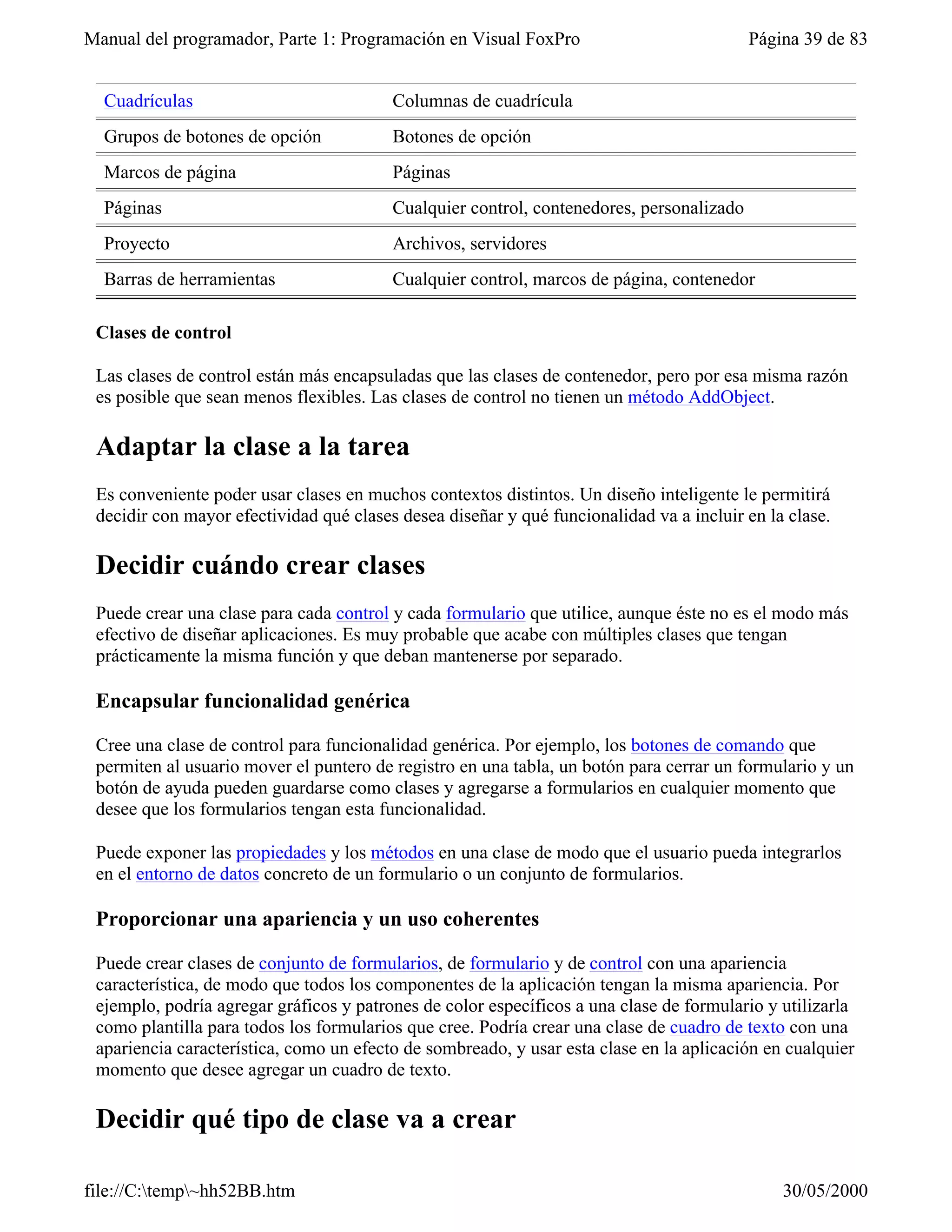 Manual del programador, Parte 1: Programación en Visual FoxPro                            Página 39 de 83


  Cuadrículas                            Columnas de cuadrícula
  Grupos de botones de opción            Botones de opción
  Marcos de página                       Páginas
  Páginas                                Cualquier control, contenedores, personalizado
  Proyecto                               Archivos, servidores
  Barras de herramientas                 Cualquier control, marcos de página, contenedor

 Clases de control

 Las clases de control están más encapsuladas que las clases de contenedor, pero por esa misma razón
 es posible que sean menos flexibles. Las clases de control no tienen un método AddObject.

 Adaptar la clase a la tarea
 Es conveniente poder usar clases en muchos contextos distintos. Un diseño inteligente le permitirá
 decidir con mayor efectividad qué clases desea diseñar y qué funcionalidad va a incluir en la clase.

 Decidir cuándo crear clases
 Puede crear una clase para cada control y cada formulario que utilice, aunque éste no es el modo más
 efectivo de diseñar aplicaciones. Es muy probable que acabe con múltiples clases que tengan
 prácticamente la misma función y que deban mantenerse por separado.

 Encapsular funcionalidad genérica

 Cree una clase de control para funcionalidad genérica. Por ejemplo, los botones de comando que
 permiten al usuario mover el puntero de registro en una tabla, un botón para cerrar un formulario y un
 botón de ayuda pueden guardarse como clases y agregarse a formularios en cualquier momento que
 desee que los formularios tengan esta funcionalidad.

 Puede exponer las propiedades y los métodos en una clase de modo que el usuario pueda integrarlos
 en el entorno de datos concreto de un formulario o un conjunto de formularios.

 Proporcionar una apariencia y un uso coherentes

 Puede crear clases de conjunto de formularios, de formulario y de control con una apariencia
 característica, de modo que todos los componentes de la aplicación tengan la misma apariencia. Por
 ejemplo, podría agregar gráficos y patrones de color específicos a una clase de formulario y utilizarla
 como plantilla para todos los formularios que cree. Podría crear una clase de cuadro de texto con una
 apariencia característica, como un efecto de sombreado, y usar esta clase en la aplicación en cualquier
 momento que desee agregar un cuadro de texto.

 Decidir qué tipo de clase va a crear

file://C:temp~hh52BB.htm                                                                    30/05/2000
 