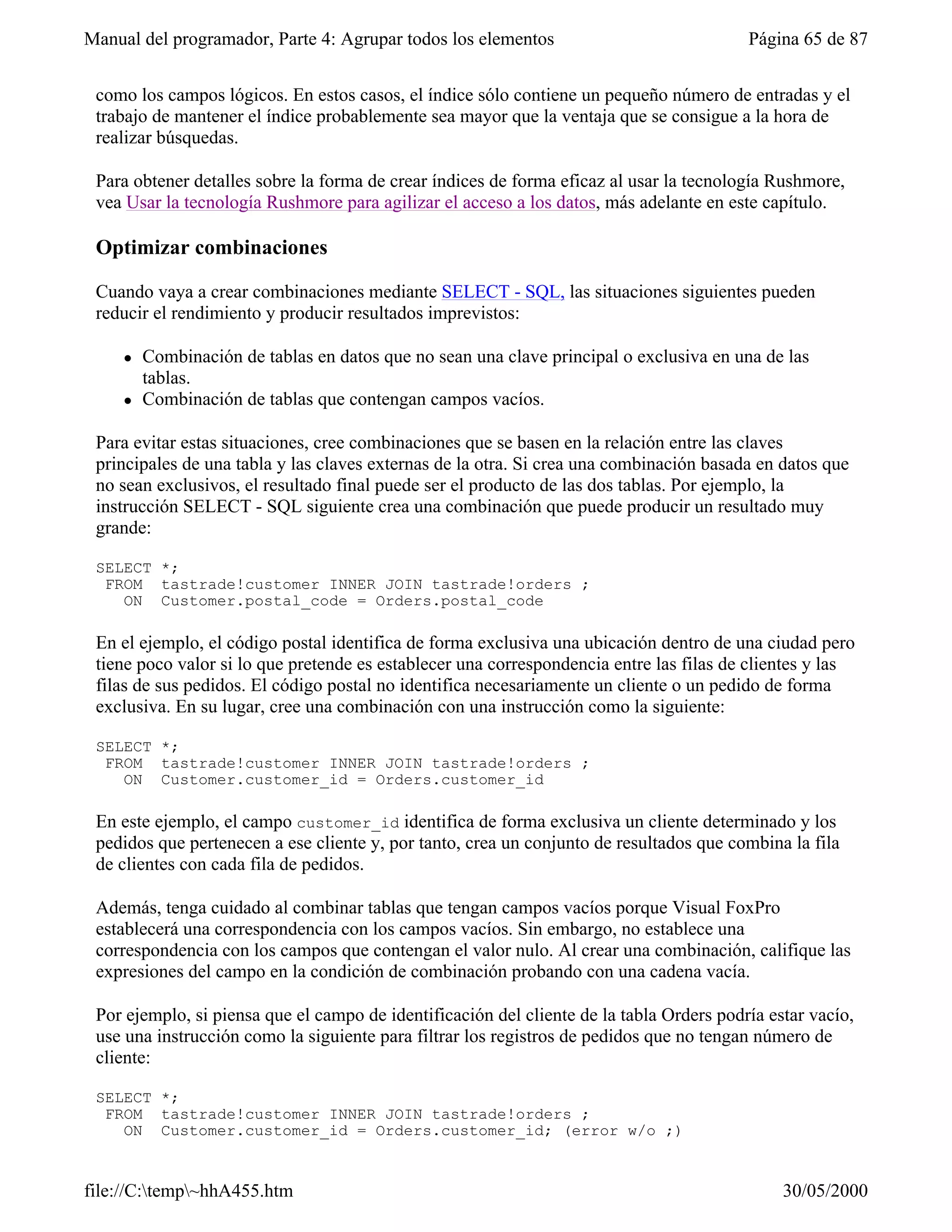 Manual del programador, Parte 4: Agrupar todos los elementos                              Página 65 de 87


 como los campos lógicos. En estos casos, el índice sólo contiene un pequeño número de entradas y el
 trabajo de mantener el índice probablemente sea mayor que la ventaja que se consigue a la hora de
 realizar búsquedas.

 Para obtener detalles sobre la forma de crear índices de forma eficaz al usar la tecnología Rushmore,
 vea Usar la tecnología Rushmore para agilizar el acceso a los datos, más adelante en este capítulo.

 Optimizar combinaciones

 Cuando vaya a crear combinaciones mediante SELECT - SQL, las situaciones siguientes pueden
 reducir el rendimiento y producir resultados imprevistos:

     l   Combinación de tablas en datos que no sean una clave principal o exclusiva en una de las
         tablas.
     l   Combinación de tablas que contengan campos vacíos.

 Para evitar estas situaciones, cree combinaciones que se basen en la relación entre las claves
 principales de una tabla y las claves externas de la otra. Si crea una combinación basada en datos que
 no sean exclusivos, el resultado final puede ser el producto de las dos tablas. Por ejemplo, la
 instrucción SELECT - SQL siguiente crea una combinación que puede producir un resultado muy
 grande:

 SELECT *;
  FROM tastrade!customer INNER JOIN tastrade!orders ;
    ON Customer.postal_code = Orders.postal_code

 En el ejemplo, el código postal identifica de forma exclusiva una ubicación dentro de una ciudad pero
 tiene poco valor si lo que pretende es establecer una correspondencia entre las filas de clientes y las
 filas de sus pedidos. El código postal no identifica necesariamente un cliente o un pedido de forma
 exclusiva. En su lugar, cree una combinación con una instrucción como la siguiente:

 SELECT *;
  FROM tastrade!customer INNER JOIN tastrade!orders ;
    ON Customer.customer_id = Orders.customer_id

 En este ejemplo, el campo customer_id identifica de forma exclusiva un cliente determinado y los
 pedidos que pertenecen a ese cliente y, por tanto, crea un conjunto de resultados que combina la fila
 de clientes con cada fila de pedidos.

 Además, tenga cuidado al combinar tablas que tengan campos vacíos porque Visual FoxPro
 establecerá una correspondencia con los campos vacíos. Sin embargo, no establece una
 correspondencia con los campos que contengan el valor nulo. Al crear una combinación, califique las
 expresiones del campo en la condición de combinación probando con una cadena vacía.

 Por ejemplo, si piensa que el campo de identificación del cliente de la tabla Orders podría estar vacío,
 use una instrucción como la siguiente para filtrar los registros de pedidos que no tengan número de
 cliente:

 SELECT *;
  FROM tastrade!customer INNER JOIN tastrade!orders ;
    ON Customer.customer_id = Orders.customer_id; (error w/o ;)


file://C:temp~hhA455.htm                                                                     30/05/2000
 