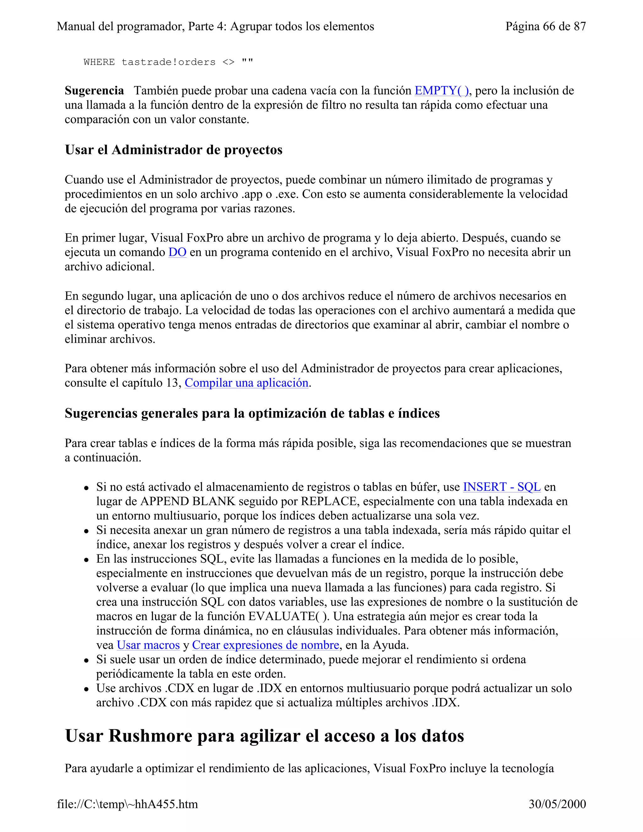 Manual del programador, Parte 4: Agrupar todos los elementos                             Página 66 de 87

     WHERE tastrade!orders <> ""

 Sugerencia También puede probar una cadena vacía con la función EMPTY( ), pero la inclusión de
 una llamada a la función dentro de la expresión de filtro no resulta tan rápida como efectuar una
 comparación con un valor constante.

 Usar el Administrador de proyectos

 Cuando use el Administrador de proyectos, puede combinar un número ilimitado de programas y
 procedimientos en un solo archivo .app o .exe. Con esto se aumenta considerablemente la velocidad
 de ejecución del programa por varias razones.

 En primer lugar, Visual FoxPro abre un archivo de programa y lo deja abierto. Después, cuando se
 ejecuta un comando DO en un programa contenido en el archivo, Visual FoxPro no necesita abrir un
 archivo adicional.

 En segundo lugar, una aplicación de uno o dos archivos reduce el número de archivos necesarios en
 el directorio de trabajo. La velocidad de todas las operaciones con el archivo aumentará a medida que
 el sistema operativo tenga menos entradas de directorios que examinar al abrir, cambiar el nombre o
 eliminar archivos.

 Para obtener más información sobre el uso del Administrador de proyectos para crear aplicaciones,
 consulte el capítulo 13, Compilar una aplicación.

 Sugerencias generales para la optimización de tablas e índices

 Para crear tablas e índices de la forma más rápida posible, siga las recomendaciones que se muestran
 a continuación.

     l   Si no está activado el almacenamiento de registros o tablas en búfer, use INSERT - SQL en
         lugar de APPEND BLANK seguido por REPLACE, especialmente con una tabla indexada en
         un entorno multiusuario, porque los índices deben actualizarse una sola vez.
     l   Si necesita anexar un gran número de registros a una tabla indexada, sería más rápido quitar el
         índice, anexar los registros y después volver a crear el índice.
     l   En las instrucciones SQL, evite las llamadas a funciones en la medida de lo posible,
         especialmente en instrucciones que devuelvan más de un registro, porque la instrucción debe
         volverse a evaluar (lo que implica una nueva llamada a las funciones) para cada registro. Si
         crea una instrucción SQL con datos variables, use las expresiones de nombre o la sustitución de
         macros en lugar de la función EVALUATE( ). Una estrategia aún mejor es crear toda la
         instrucción de forma dinámica, no en cláusulas individuales. Para obtener más información,
         vea Usar macros y Crear expresiones de nombre, en la Ayuda.
     l   Si suele usar un orden de índice determinado, puede mejorar el rendimiento si ordena
         periódicamente la tabla en este orden.
     l   Use archivos .CDX en lugar de .IDX en entornos multiusuario porque podrá actualizar un solo
         archivo .CDX con más rapidez que si actualiza múltiples archivos .IDX.

 Usar Rushmore para agilizar el acceso a los datos
 Para ayudarle a optimizar el rendimiento de las aplicaciones, Visual FoxPro incluye la tecnología

file://C:temp~hhA455.htm                                                                    30/05/2000
 