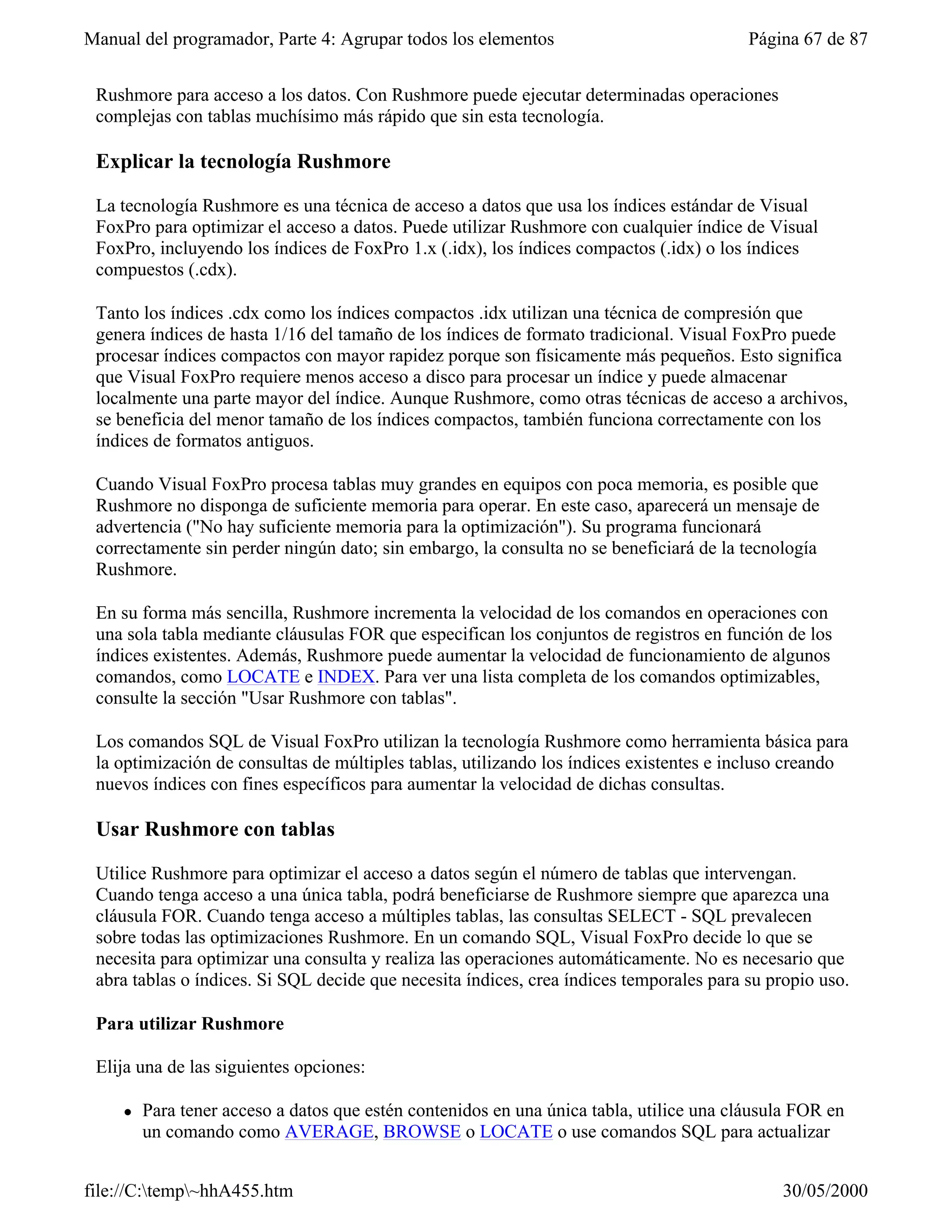 Manual del programador, Parte 4: Agrupar todos los elementos                              Página 67 de 87


 Rushmore para acceso a los datos. Con Rushmore puede ejecutar determinadas operaciones
 complejas con tablas muchísimo más rápido que sin esta tecnología.

 Explicar la tecnología Rushmore

 La tecnología Rushmore es una técnica de acceso a datos que usa los índices estándar de Visual
 FoxPro para optimizar el acceso a datos. Puede utilizar Rushmore con cualquier índice de Visual
 FoxPro, incluyendo los índices de FoxPro 1.x (.idx), los índices compactos (.idx) o los índices
 compuestos (.cdx).

 Tanto los índices .cdx como los índices compactos .idx utilizan una técnica de compresión que
 genera índices de hasta 1/16 del tamaño de los índices de formato tradicional. Visual FoxPro puede
 procesar índices compactos con mayor rapidez porque son físicamente más pequeños. Esto significa
 que Visual FoxPro requiere menos acceso a disco para procesar un índice y puede almacenar
 localmente una parte mayor del índice. Aunque Rushmore, como otras técnicas de acceso a archivos,
 se beneficia del menor tamaño de los índices compactos, también funciona correctamente con los
 índices de formatos antiguos.

 Cuando Visual FoxPro procesa tablas muy grandes en equipos con poca memoria, es posible que
 Rushmore no disponga de suficiente memoria para operar. En este caso, aparecerá un mensaje de
 advertencia ("No hay suficiente memoria para la optimización"). Su programa funcionará
 correctamente sin perder ningún dato; sin embargo, la consulta no se beneficiará de la tecnología
 Rushmore.

 En su forma más sencilla, Rushmore incrementa la velocidad de los comandos en operaciones con
 una sola tabla mediante cláusulas FOR que especifican los conjuntos de registros en función de los
 índices existentes. Además, Rushmore puede aumentar la velocidad de funcionamiento de algunos
 comandos, como LOCATE e INDEX. Para ver una lista completa de los comandos optimizables,
 consulte la sección "Usar Rushmore con tablas".

 Los comandos SQL de Visual FoxPro utilizan la tecnología Rushmore como herramienta básica para
 la optimización de consultas de múltiples tablas, utilizando los índices existentes e incluso creando
 nuevos índices con fines específicos para aumentar la velocidad de dichas consultas.

 Usar Rushmore con tablas

 Utilice Rushmore para optimizar el acceso a datos según el número de tablas que intervengan.
 Cuando tenga acceso a una única tabla, podrá beneficiarse de Rushmore siempre que aparezca una
 cláusula FOR. Cuando tenga acceso a múltiples tablas, las consultas SELECT - SQL prevalecen
 sobre todas las optimizaciones Rushmore. En un comando SQL, Visual FoxPro decide lo que se
 necesita para optimizar una consulta y realiza las operaciones automáticamente. No es necesario que
 abra tablas o índices. Si SQL decide que necesita índices, crea índices temporales para su propio uso.

 Para utilizar Rushmore

 Elija una de las siguientes opciones:

     l   Para tener acceso a datos que estén contenidos en una única tabla, utilice una cláusula FOR en
         un comando como AVERAGE, BROWSE o LOCATE o use comandos SQL para actualizar


file://C:temp~hhA455.htm                                                                    30/05/2000
 