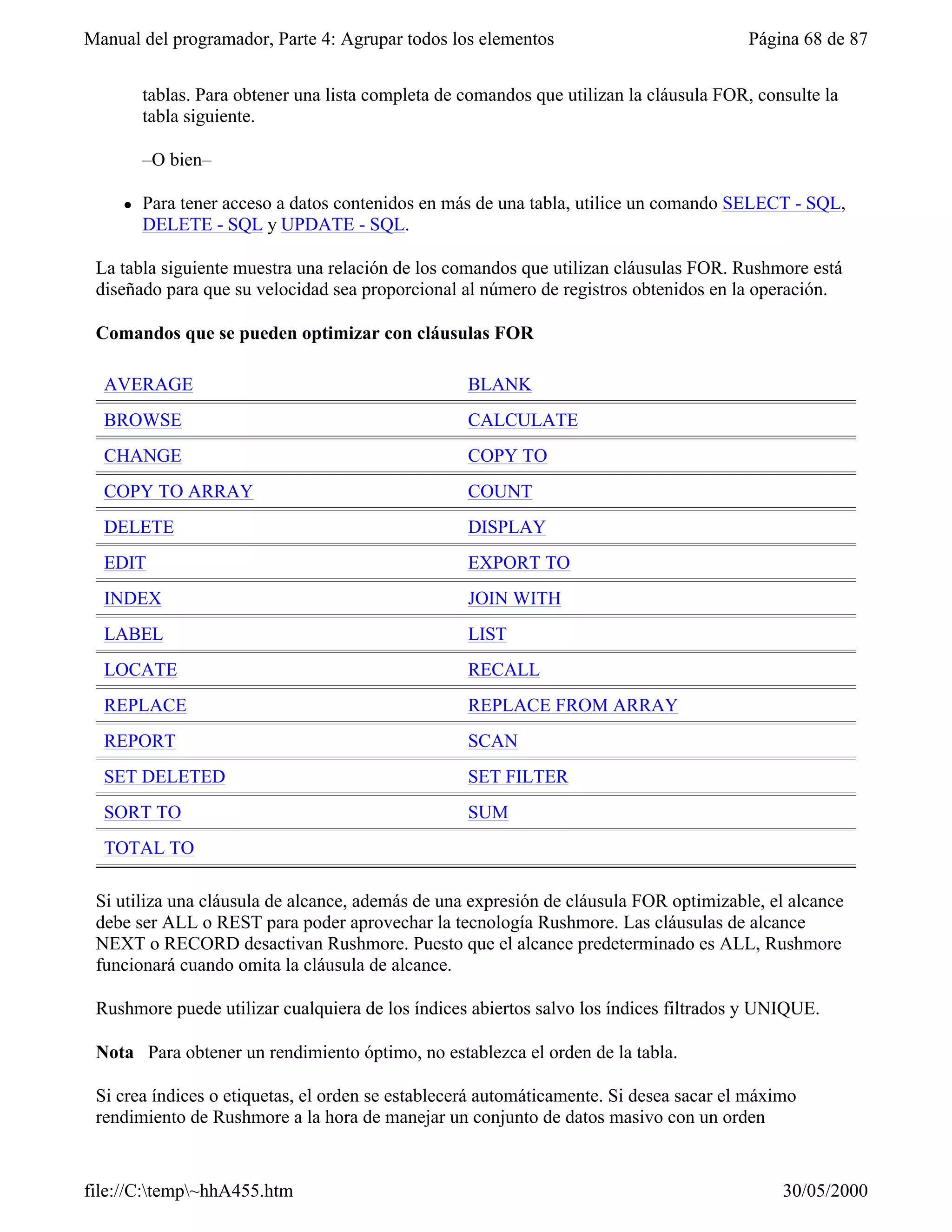 Manual del programador, Parte 4: Agrupar todos los elementos                             Página 68 de 87


         tablas. Para obtener una lista completa de comandos que utilizan la cláusula FOR, consulte la
         tabla siguiente.

         –O bien–

     l   Para tener acceso a datos contenidos en más de una tabla, utilice un comando SELECT - SQL,
         DELETE - SQL y UPDATE - SQL.

 La tabla siguiente muestra una relación de los comandos que utilizan cláusulas FOR. Rushmore está
 diseñado para que su velocidad sea proporcional al número de registros obtenidos en la operación.

 Comandos que se pueden optimizar con cláusulas FOR

  AVERAGE                                           BLANK
  BROWSE                                            CALCULATE
  CHANGE                                            COPY TO
  COPY TO ARRAY                                     COUNT
  DELETE                                            DISPLAY
  EDIT                                              EXPORT TO
  INDEX                                             JOIN WITH
  LABEL                                             LIST
  LOCATE                                            RECALL
  REPLACE                                           REPLACE FROM ARRAY
  REPORT                                            SCAN
  SET DELETED                                       SET FILTER
  SORT TO                                           SUM
  TOTAL TO

 Si utiliza una cláusula de alcance, además de una expresión de cláusula FOR optimizable, el alcance
 debe ser ALL o REST para poder aprovechar la tecnología Rushmore. Las cláusulas de alcance
 NEXT o RECORD desactivan Rushmore. Puesto que el alcance predeterminado es ALL, Rushmore
 funcionará cuando omita la cláusula de alcance.

 Rushmore puede utilizar cualquiera de los índices abiertos salvo los índices filtrados y UNIQUE.

 Nota Para obtener un rendimiento óptimo, no establezca el orden de la tabla.

 Si crea índices o etiquetas, el orden se establecerá automáticamente. Si desea sacar el máximo
 rendimiento de Rushmore a la hora de manejar un conjunto de datos masivo con un orden


file://C:temp~hhA455.htm                                                                    30/05/2000
 