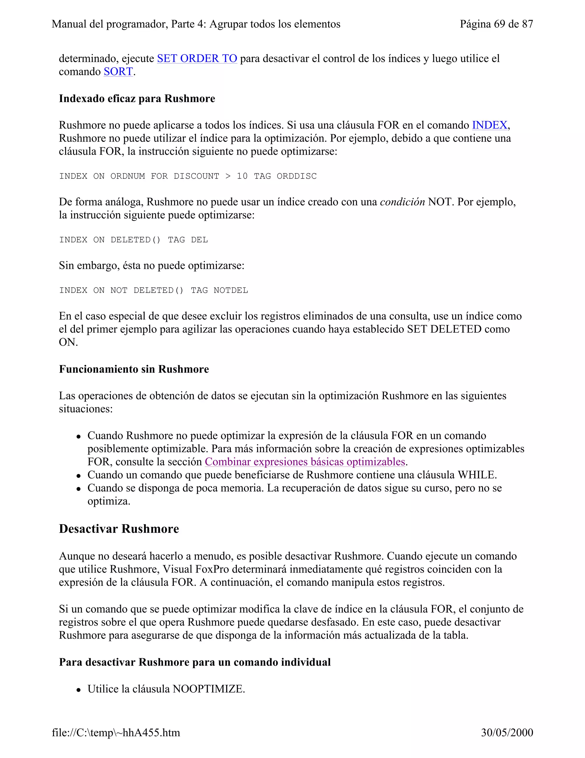 Manual del programador, Parte 4: Agrupar todos los elementos                            Página 69 de 87


 determinado, ejecute SET ORDER TO para desactivar el control de los índices y luego utilice el
 comando SORT.

 Indexado eficaz para Rushmore

 Rushmore no puede aplicarse a todos los índices. Si usa una cláusula FOR en el comando INDEX,
 Rushmore no puede utilizar el índice para la optimización. Por ejemplo, debido a que contiene una
 cláusula FOR, la instrucción siguiente no puede optimizarse:

 INDEX ON ORDNUM FOR DISCOUNT > 10 TAG ORDDISC

 De forma análoga, Rushmore no puede usar un índice creado con una condición NOT. Por ejemplo,
 la instrucción siguiente puede optimizarse:

 INDEX ON DELETED() TAG DEL

 Sin embargo, ésta no puede optimizarse:

 INDEX ON NOT DELETED() TAG NOTDEL

 En el caso especial de que desee excluir los registros eliminados de una consulta, use un índice como
 el del primer ejemplo para agilizar las operaciones cuando haya establecido SET DELETED como
 ON.

 Funcionamiento sin Rushmore

 Las operaciones de obtención de datos se ejecutan sin la optimización Rushmore en las siguientes
 situaciones:

     l   Cuando Rushmore no puede optimizar la expresión de la cláusula FOR en un comando
         posiblemente optimizable. Para más información sobre la creación de expresiones optimizables
         FOR, consulte la sección Combinar expresiones básicas optimizables.
     l   Cuando un comando que puede beneficiarse de Rushmore contiene una cláusula WHILE.
     l   Cuando se disponga de poca memoria. La recuperación de datos sigue su curso, pero no se
         optimiza.

 Desactivar Rushmore

 Aunque no deseará hacerlo a menudo, es posible desactivar Rushmore. Cuando ejecute un comando
 que utilice Rushmore, Visual FoxPro determinará inmediatamente qué registros coinciden con la
 expresión de la cláusula FOR. A continuación, el comando manipula estos registros.

 Si un comando que se puede optimizar modifica la clave de índice en la cláusula FOR, el conjunto de
 registros sobre el que opera Rushmore puede quedarse desfasado. En este caso, puede desactivar
 Rushmore para asegurarse de que disponga de la información más actualizada de la tabla.

 Para desactivar Rushmore para un comando individual

     l   Utilice la cláusula NOOPTIMIZE.


file://C:temp~hhA455.htm                                                                   30/05/2000
 